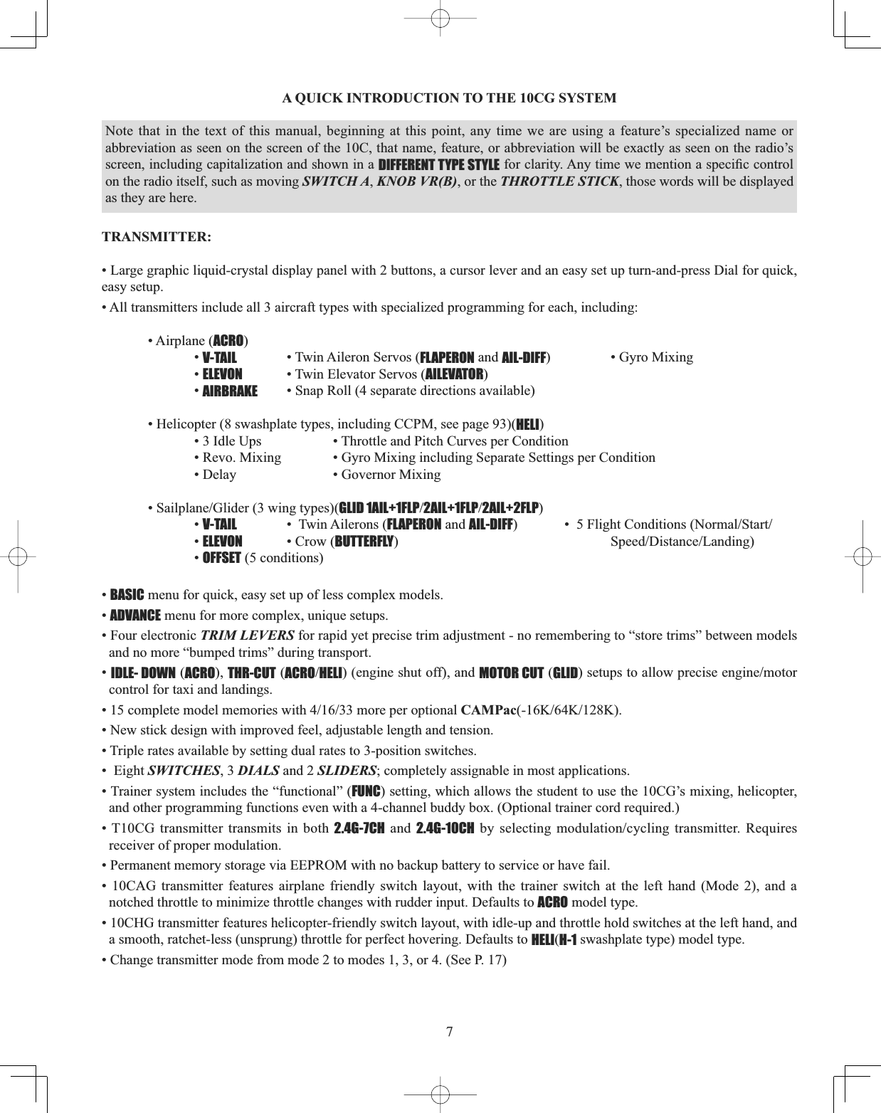 7A QUICK INTRODUCTION TO THE 10CG SYSTEM TRANSMITTER:• Large graphic liquid-crystal display panel with 2 buttons, a cursor lever and an easy set up turn-and-press Dial for quick, easy setup. • All transmitters include all 3 aircraft types with specialized programming for each, including: • Airplane (ACRO)  •V-TAIL   • Twin Aileron Servos (FLAPERON and AIL-DIFF)    • Gyro Mixing   •ELEVON • Twin Elevator Servos (AILEVATOR)  •AIRBRAKE • Snap Roll (4 separate directions available) • Helicopter (8 swashplate types, including CCPM, see page 93)(HELI)    • 3 Idle Ups    • Throttle and Pitch Curves per Condition     • Revo. Mixing    • Gyro Mixing including Separate Settings per Condition     • Delay     • Governor Mixing  6DLOSODQH*OLGHUZLQJW\SHVGLID 1AIL+1FLP2AIL+1FLP2AIL+2FLP)  •V-TAIL   •  Twin Ailerons (FLAPERON and AIL-DIFF )OLJKW&amp;RQGLWLRQV1RUPDO6WDUW  •ELEVON • Crow (BUTTERFLY6SHHG&apos;LVWDQFH/DQGLQJ  •OFFSET (5 conditions)•BASIC menu for quick, easy set up of less complex models. •ADVANCE menu for more complex, unique setups. • Four electronic TRIM LEVERS for rapid yet precise trim adjustment - no remembering to “store trims” between models and no more “bumped trims” during transport. •IDLE- DOWN (ACRO), THR-CUT (ACROHELI) (engine shut off), and MOTOR CUT (GLIDVHWXSVWRDOORZSUHFLVHHQJLQHPRWRUcontrol for taxi and landings. FRPSOHWHPRGHOPHPRULHVZLWKPRUHSHURSWLRQDOCAMPac...• New stick design with improved feel, adjustable length and tension. • Triple rates available by setting dual rates to 3-position switches. •  Eight SWITCHES, 3 DIALS and 2 SLIDERS; completely assignable in most applications. • Trainer system includes the “functional” (FUNC) setting, which allows the student to use the 10CG’s mixing, helicopter, and other programming functions even with a 4-channel buddy box. (Optional trainer cord required.)• T10CG transmitter transmits in both 2.4G-7CH and 2.4G-10CHE\VHOHFWLQJPRGXODWLRQF\FOLQJWUDQVPLWWHU5HTXLUHVreceiver of proper modulation. • Permanent memory storage via EEPROM with no backup battery to service or have fail. • 10CAG transmitter features airplane friendly switch layout, with the trainer switch at the left hand (Mode 2), and a notched throttle to minimize throttle changes with rudder input. Defaults to ACRO model type. • 10CHG transmitter features helicopter-friendly switch layout, with idle-up and throttle hold switches at the left hand, and a smooth, ratchet-less (unsprung) throttle for perfect hovering. Defaults to HELI(H-1 swashplate type) model type. • Change transmitter mode from mode 2 to modes 1, 3, or 4. (See P. 17) Note that in the text of this manual, beginning at this point, any time we are using a feature’s specialized name or abbreviation as seen on the screen of the 10C, that name, feature, or abbreviation will be exactly as seen on the radio’s screen, including capitalization and shown in a DIFFERENT TYPE STYLEIRUFODULW\$Q\WLPHZHPHQWLRQDVSHFL¿FFRQWUROon the radio itself, such as moving SWITCH A, KNOB VR(B), or the THROTTLE STICK, those words will be displayed as they are here. 