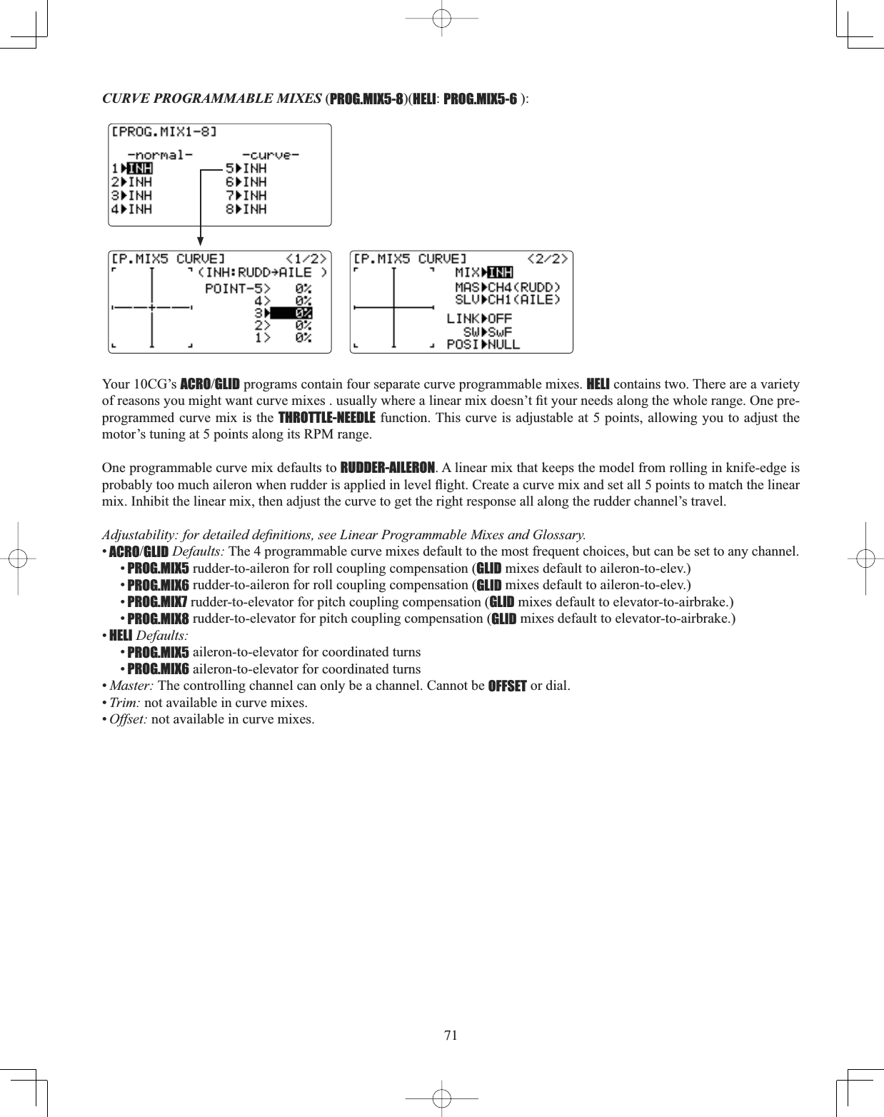 71CURVE PROGRAMMABLE MIXES (PROG.MIX5-8)(HELI:PROG.MIX5-6 ):Your 10CG’s ACROGLID programs contain four separate curve programmable mixes. HELI contains two. There are a variety RIUHDVRQV\RXPLJKWZDQWFXUYHPL[HVXVXDOO\ZKHUHDOLQHDUPL[GRHVQ¶W¿W\RXUQHHGVDORQJWKHZKROHUDQJH2QHSUHprogrammed curve mix is the THROTTLE-NEEDLE function. This curve is adjustable at 5 points, allowing you to adjust the motor’s tuning at 5 points along its RPM range. One programmable curve mix defaults to RUDDER-AILERON. A linear mix that keeps the model from rolling in knife-edge is SUREDEO\WRRPXFKDLOHURQZKHQUXGGHULVDSSOLHGLQOHYHOÀLJKW&amp;UHDWHDFXUYHPL[DQGVHWDOOSRLQWVWRPDWFKWKHOLQHDUmix. Inhibit the linear mix, then adjust the curve to get the right response all along the rudder channel’s travel. $GMXVWDELOLW\IRUGHWDLOHGGH¿QLWLRQVVHH/LQHDU3URJUDPPDEOH0L[HVDQG*ORVVDU\•ACROGLID Defaults: The 4 programmable curve mixes default to the most frequent choices, but can be set to any channel. •PROG.MIX5 rudder-to-aileron for roll coupling compensation (GLID mixes default to aileron-to-elev.) •PROG.MIX6 rudder-to-aileron for roll coupling compensation (GLID mixes default to aileron-to-elev.) •PROG.MIX7 rudder-to-elevator for pitch coupling compensation (GLID mixes default to elevator-to-airbrake.) •PROG.MIX8 rudder-to-elevator for pitch coupling compensation (GLID mixes default to elevator-to-airbrake.) •HELI Defaults:•PROG.MIX5 aileron-to-elevator for coordinated turns •PROG.MIX6 aileron-to-elevator for coordinated turns •Master: The controlling channel can only be a channel. Cannot be OFFSET or dial. •Trim: not available in curve mixes. •Offset: not available in curve mixes. 