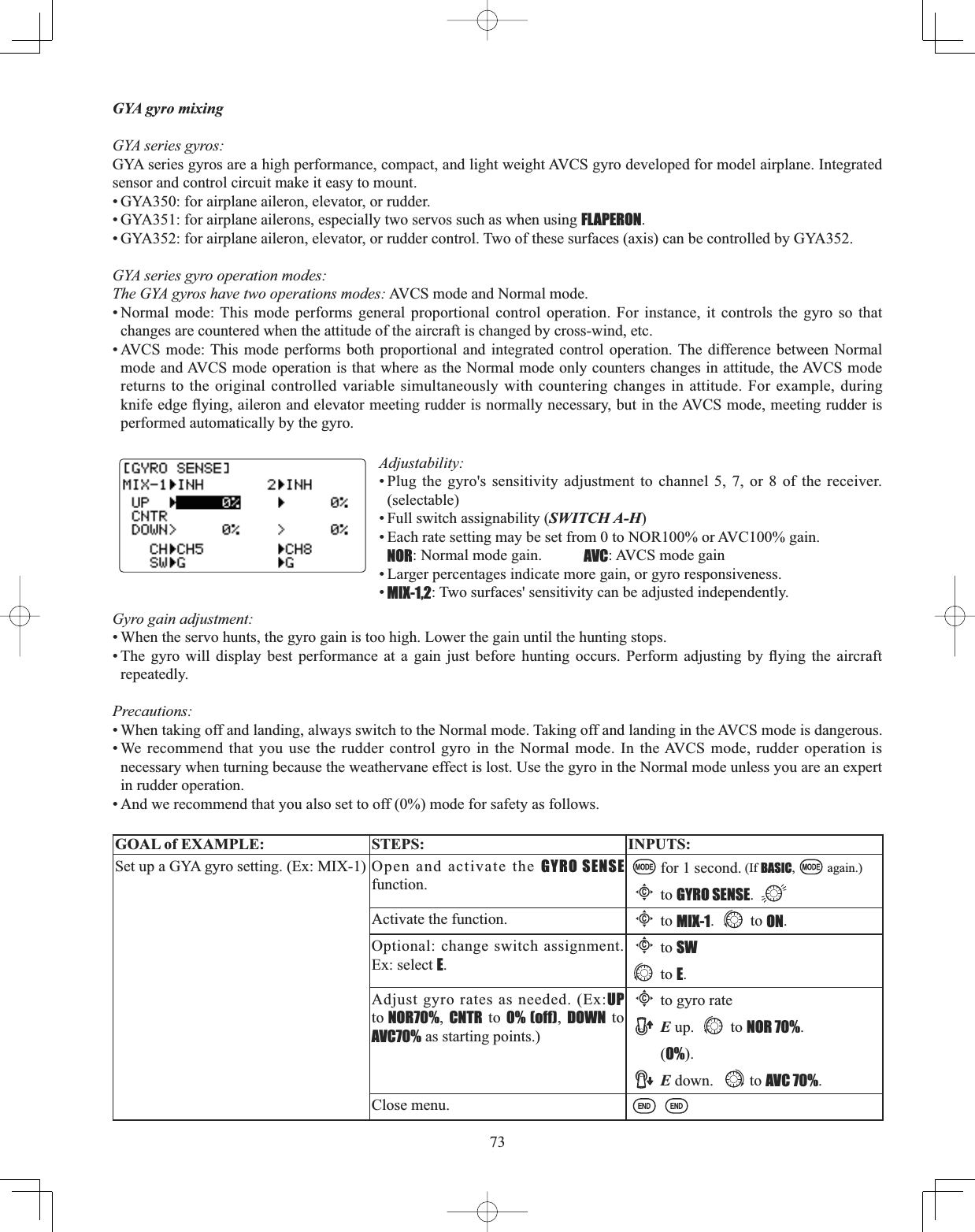 73GYA gyro mixing GYA series gyros: GYA series gyros are a high performance, compact, and light weight AVCS gyro developed for model airplane. Integrated sensor and control circuit make it easy to mount. • GYA350: for airplane aileron, elevator, or rudder. • GYA351: for airplane ailerons, especially two servos such as when using FLAPERON.• GYA352: for airplane aileron, elevator, or rudder control. Two of these surfaces (axis) can be controlled by GYA352.GYA series gyro operation modes: The GYA gyros have two operations modes: AVCS mode and Normal mode. • Normal mode: This mode performs general proportional control operation. For instance, it controls the gyro so that changes are countered when the attitude of the aircraft is changed by cross-wind, etc. • AVCS mode: This mode performs both proportional and integrated control operation. The difference between Normal mode and AVCS mode operation is that where as the Normal mode only counters changes in attitude, the AVCS mode returns to the original controlled variable simultaneously with countering changes in attitude. For example, during NQLIHHGJHÀ\LQJDLOHURQDQGHOHYDWRUPHHWLQJUXGGHULVQRUPDOO\QHFHVVDU\EXWLQWKH$9&amp;6PRGHPHHWLQJUXGGHULVperformed automatically by the gyro.Adjustability:• Plug the gyro&apos;s sensitivity adjustment to channel 5, 7, or 8 of the receiver. (selectable)• Full switch assignability (SWITCH A-H)• Each rate setting may be set from 0 to NOR100% or AVC100% gain.  NOR: Normal mode gain. AVC: AVCS mode gain  • Larger percentages indicate more gain, or gyro responsiveness.  •MIX-1,2: Two surfaces&apos; sensitivity can be adjusted independently.Gyro gain adjustment:  • When the servo hunts, the gyro gain is too high. Lower the gain until the hunting stops. 7KH J\UR ZLOO GLVSOD\ EHVW SHUIRUPDQFH DW D JDLQ MXVW EHIRUH KXQWLQJ RFFXUV 3HUIRUP DGMXVWLQJ E\ À\LQJ WKH DLUFUDIWrepeatedly. Precautions: • When taking off and landing, always switch to the Normal mode. Taking off and landing in the AVCS mode is dangerous. • We recommend that you use the rudder control gyro in the Normal mode. In the AVCS mode, rudder operation is necessary when turning because the weathervane effect is lost. Use the gyro in the Normal mode unless you are an expert in rudder operation. • And we recommend that you also set to off (0%) mode for safety as follows. GOAL of EXAMPLE: STEPS: INPUTS:Set up a GYA gyro setting. (Ex: MIX-1) Open and activate the GYRO SENSEfunction.for 1 second. (If BASIC, again.)Cto GYRO SENSE.Activate the function.Cto MIX-1. to ON.Optional: change switch assignment. Ex: select E.Cto SWto E.Adjust gyro rates as needed. (Ex:UP to NOR70%,CNTR to 0% (off),DOWN to AVC70% as starting points.)Cto gyro rateE up.  to NOR 70%.(0%).E down.  to AVC 70%.Close menu.