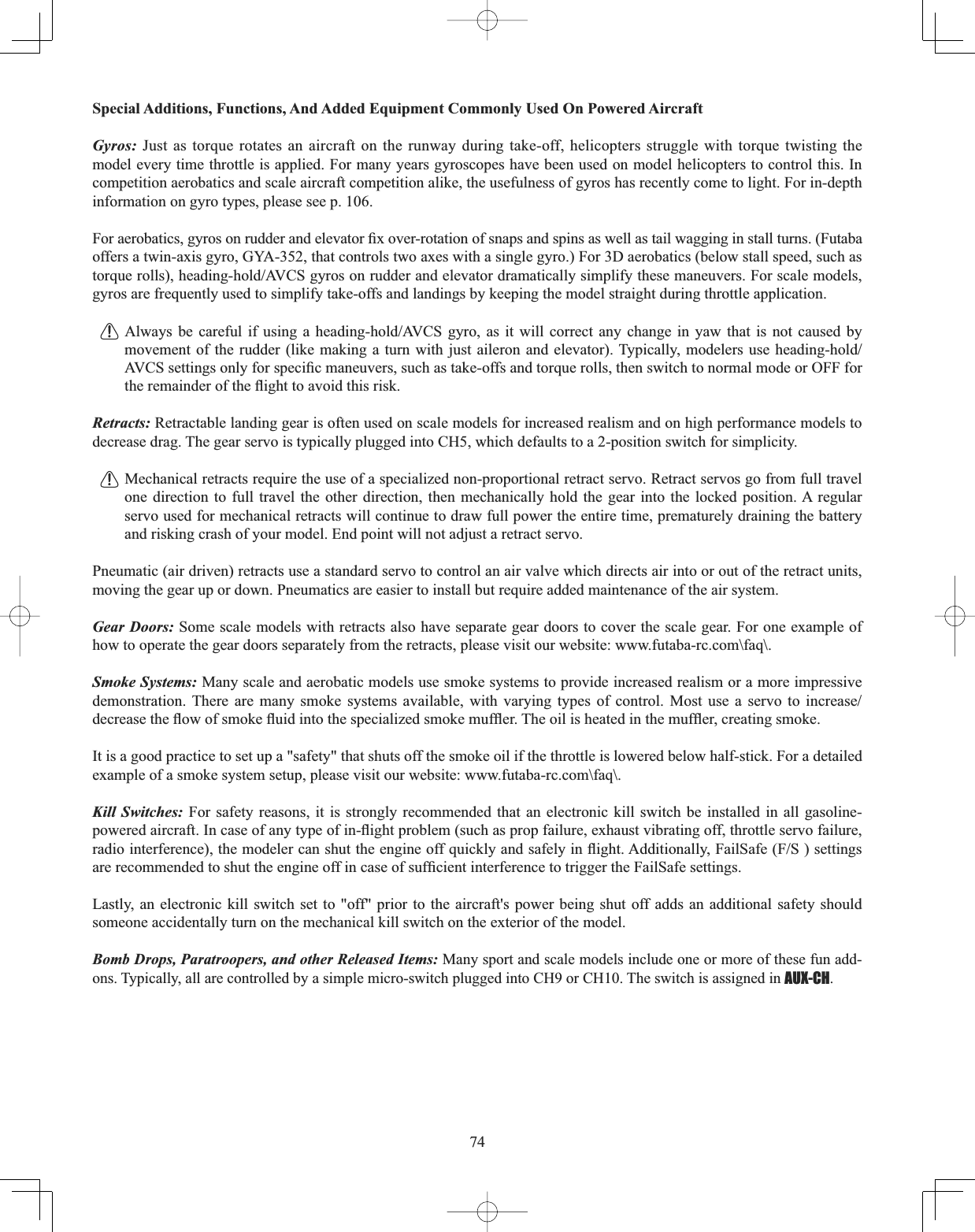 74Special Additions, Functions, And Added Equipment Commonly Used On Powered Aircraft Gyros: -XVWDVWRUTXHURWDWHVDQDLUFUDIWRQWKHUXQZD\GXULQJWDNHRIIKHOLFRSWHUV VWUXJJOH ZLWK WRUTXH WZLVWLQJ WKHmodel every time throttle is applied. For many years gyroscopes have been used on model helicopters to control this. In competition aerobatics and scale aircraft competition alike, the usefulness of gyros has recently come to light. For in-depth information on gyro types, please see p. 106. )RUDHUREDWLFVJ\URVRQUXGGHUDQGHOHYDWRU¿[RYHUURWDWLRQRIVQDSVDQGVSLQVDVZHOODVWDLOZDJJLQJLQVWDOOWXUQV)XWDEDoffers a twin-axis gyro, GYA-352, that controls two axes with a single gyro.) For 3D aerobatics (below stall speed, such as WRUTXHUROOVKHDGLQJKROG$9&amp;6J\URVRQUXGGHUDQGHOHYDWRUGUDPDWLFDOO\VLPSOLI\WKHVHPDQHXYHUV)RUVFDOHPRGHOVgyros are frequently used to simplify take-offs and landings by keeping the model straight during throttle application.  $OZD\V EH FDUHIXO LI XVLQJ D KHDGLQJKROG$9&amp;6 J\UR DV LW ZLOO FRUUHFW DQ\ FKDQJH LQ \DZ WKDW LV QRW FDXVHG E\PRYHPHQWRIWKHUXGGHUOLNHPDNLQJDWXUQ ZLWK MXVW DLOHURQ DQG HOHYDWRU7\SLFDOO\ PRGHOHUV XVH KHDGLQJKROG$9&amp;6VHWWLQJVRQO\IRUVSHFL¿FPDQHXYHUVVXFKDVWDNHRIIVDQGWRUTXHUROOVWKHQVZLWFKWRQRUPDOPRGHRU2))IRUWKHUHPDLQGHURIWKHÀLJKWWRDYRLGWKLVULVNRetracts: Retractable landing gear is often used on scale models for increased realism and on high performance models to decrease drag. The gear servo is typically plugged into CH5, which defaults to a 2-position switch for simplicity. Mechanical retracts require the use of a specialized non-proportional retract servo. Retract servos go from full travel one direction to full travel the other direction, then mechanically hold the gear into the locked position. A regular servo used for mechanical retracts will continue to draw full power the entire time, prematurely draining the battery and risking crash of your model. End point will not adjust a retract servo. Pneumatic (air driven) retracts use a standard servo to control an air valve which directs air into or out of the retract units, moving the gear up or down. Pneumatics are easier to install but require added maintenance of the air system. Gear Doors: Some scale models with retracts also have separate gear doors to cover the scale gear. For one example of how to operate the gear doors separately from the retracts, please visit our website: www.futaba-rc.com\faq\. Smoke Systems: Many scale and aerobatic models use smoke systems to provide increased realism or a more impressive GHPRQVWUDWLRQ 7KHUH DUH PDQ\ VPRNH V\VWHPV DYDLODEOH ZLWK YDU\LQJ W\SHV RI FRQWURO 0RVW XVH D VHUYR WR LQFUHDVHGHFUHDVHWKHÀRZRIVPRNHÀXLGLQWRWKHVSHFLDOL]HGVPRNHPXIÀHU7KHRLOLVKHDWHGLQWKHPXIÀHUFUHDWLQJVPRNHIt is a good practice to set up a &quot;safety&quot; that shuts off the smoke oil if the throttle is lowered below half-stick. For a detailed example of a smoke system setup, please visit our website: www.futaba-rc.com\faq\. Kill Switches: For safety reasons, it is strongly recommended that an electronic kill switch be installed in all gasoline-SRZHUHGDLUFUDIW,QFDVHRIDQ\W\SHRILQÀLJKWSUREOHPVXFKDVSURSIDLOXUHH[KDXVWYLEUDWLQJRIIWKURWWOHVHUYRIDLOXUHUDGLRLQWHUIHUHQFHWKHPRGHOHUFDQVKXWWKHHQJLQHRIITXLFNO\DQGVDIHO\LQÀLJKW$GGLWLRQDOO\)DLO6DIH)6VHWWLQJVDUHUHFRPPHQGHGWRVKXWWKHHQJLQHRIILQFDVHRIVXI¿FLHQWLQWHUIHUHQFHWRWULJJHUWKH)DLO6DIHVHWWLQJVLastly, an electronic kill switch set to &quot;off&quot; prior to the aircraft&apos;s power being shut off adds an additional safety should someone accidentally turn on the mechanical kill switch on the exterior of the model. Bomb Drops, Paratroopers, and other Released Items: Many sport and scale models include one or more of these fun add-ons. Typically, all are controlled by a simple micro-switch plugged into CH9 or CH10. The switch is assigned in AUX-CH.