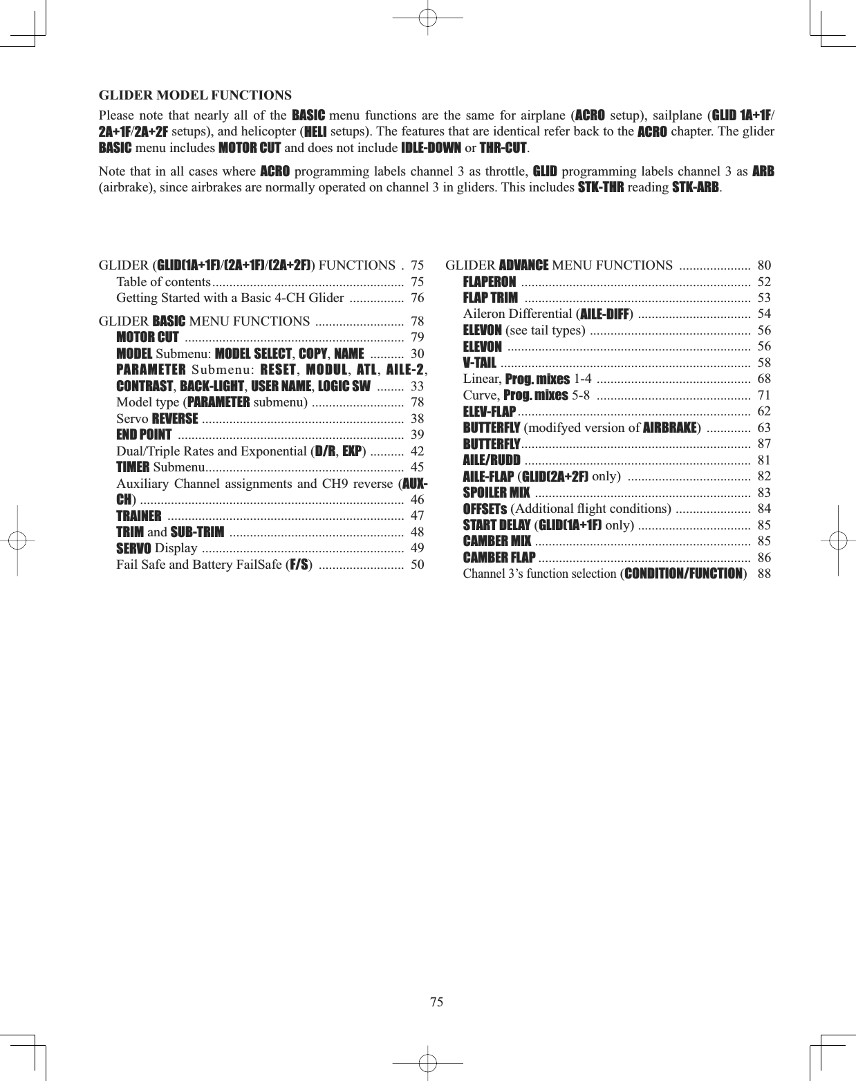 75GLIDER MODEL FUNCTIONS Please note that nearly all of the BASIC menu functions are the same for airplane (ACRO setup), sailplane (GLID 1A+1F2A+1F2A+2F setups), and helicopter (HELI setups). The features that are identical refer back to the ACRO chapter. The glider BASIC menu includes MOTOR CUT and does not include IDLE-DOWN or THR-CUT.Note that in all cases where ACRO programming labels channel 3 as throttle, GLID programming labels channel 3 as ARB(airbrake), since airbrakes are normally operated on channel 3 in gliders. This includes STK-THR reading STK-ARB.GLIDER (GLID(1A+1F)(2A+1F)(2A+2F)) FUNCTIONS  .  75 Table of contents........................................................  75 Getting Started with a Basic 4-CH Glider  ................  76 GLIDER BASIC MENU FUNCTIONS ..........................  78 MOTOR CUT ................................................................  79MODEL Submenu: MODEL SELECT,COPY,NAME ..........  30 PARAMETER Submenu: RESET,  MODUL,  ATL,  AILE-2,CONTRAST,BACK-LIGHT,USER NAME,LOGIC SW ........  33Model type (PARAMETER submenu) ...........................  78Servo REVERSE ...........................................................  38END POINT ..................................................................  39&apos;XDO7ULSOH5DWHVDQG([SRQHQWLDOD/R,EXP) ..........  42TIMER Submenu..........................................................  45Auxiliary Channel assignments and CH9 reverse (AUX-CH) .............................................................................  46TRAINER .....................................................................  47TRIM and SUB-TRIM ...................................................  48SERVO Display ...........................................................  49Fail Safe and Battery FailSafe (F/S) .........................  50 GLIDER ADVANCE MENU FUNCTIONS  .....................  80 FLAPERON ...................................................................  52FLAP TRIM ..................................................................  53Aileron Differential (AILE-DIFF) .................................  54ELEVON (see tail types) ...............................................  56ELEVON .......................................................................  56V-TAIL .........................................................................  58Linear, Prog. mixes 1-4 .............................................  68Curve, Prog. mixes 5-8  .............................................  71ELEV-FLAP ....................................................................  62BUTTERFLY (modifyed version of AIRBRAKE) .............  63BUTTERFLY...................................................................  87 AILE/RUDD ..................................................................  81AILE-FLAP (GLID(2A+2F) only)  ....................................  82SPOILER MIX  ...............................................................  83OFFSETs$GGLWLRQDOÀLJKWFRQGLWLRQV......................  84START DELAY (GLID(1A+1F) only) .................................  85CAMBER MIX ...............................................................  85 CAMBER FLAP ..............................................................  86Channel 3’s function selection (CONDITION/FUNCTION)  88 