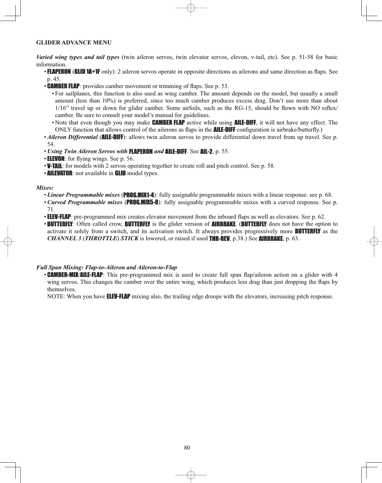 80GLIDER ADVANCE MENU Varied wing types and tail types (twin aileron servos, twin elevator servos, elevon, v-tail, etc). See p. 51-58 for basic information.•FLAPERON (GLID 1A+1FRQO\DLOHURQVHUYRVRSHUDWHLQRSSRVLWHGLUHFWLRQVDVDLOHURQVDQGVDPHGLUHFWLRQDVÀDSV6HHp. 45. •CAMBER FLAPSURYLGHVFDPEHUPRYHPHQWRUWULPPLQJRIÀDSV6HHS• For sailplanes, this function is also used as wing camber. The amount depends on the model, but usually a small amount (less than 10%) is preferred, since too much camber produces excess drag. Don’t use more than about ´ WUDYHO XS RU GRZQ IRU JOLGHU FDPEHU 6RPH DLUIRLOV VXFK DV WKH 5* VKRXOG EH ÀRZQ ZLWK 12 UHÀH[camber. Be sure to consult your model’s manual for guidelines. • Note that even though you may make CAMBER FLAP active while using AILE-DIFF, it will not have any effect. The 21/&lt;IXQFWLRQWKDWDOORZVFRQWURORIWKHDLOHURQVDVÀDSVLQWKHAILE-DIFFFRQ¿JXUDWLRQLVDLUEUDNHEXWWHUÀ\•Aileron Differential (AILE-DIFF): allows twin aileron servos to provide differential down travel from up travel. See p. 54.•Using Twin Aileron Servos with FLAPERON and AILE-DIFF. See AIL-2, p. 55. •ELEVONIRUÀ\LQJZLQJV6HHS•V-TAIL: for models with 2 servos operating together to create roll and pitch control. See p. 58. •AILEVATOR: not available in GLID model types. Mixes:•Linear Programmable mixes (PROG.MIX1-4): fully assignable programmable mixes with a linear response. see p. 68. •Curved Programmable mixes (PROG.MIX5-8): fully assignable programmable mixes with a curved response. See p. 71.•ELEV-FLAPSUHSURJUDPPHGPL[FUHDWHVHOHYDWRUPRYHPHQWIURPWKHLQERDUGÀDSVDVZHOODVHOHYDWRUV6HHS•BUTTERFLY: Often called crow, BUTTERFLY is the glider version of AIRBRAKE. (BUTTERFLY does not have the option to activate it solely from a switch, and its activation switch. It always provides progressively more BUTTERFLY as the CHANNEL 3 (THROTTLE)STICK is lowered, or raised if used THR-REV, p.38.) See AIRBRAKE, p. 63. Full Span Mixing: Flap-to-Aileron and Aileron-to-Flap•CAMBER-MIXAILE-FLAP7KLV SUHSURJUDPPHG PL[ LV XVHG WR FUHDWH IXOO VSDQ ÀDSDLOHURQ DFWLRQ RQ D JOLGHU ZLWK ZLQJVHUYRV7KLVFKDQJHVWKHFDPEHURYHUWKHHQWLUHZLQJZKLFKSURGXFHVOHVVGUDJWKDQMXVWGURSSLQJWKHÀDSVE\themselves.NOTE: When you have ELEV-FLAP mixing also, the trailing edge droops with the elevators, increasing pitch response. 