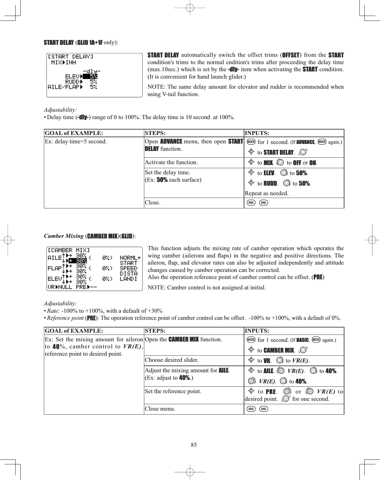 85Camber Mixing (CAMBER MIX)(GLID):This function adjusts the mixing rate of camber operation which operates the ZLQJ FDPEHU DLOHURQV DQG ÀDSV LQ WKH QHJDWLYH DQG SRVLWLYH GLUHFWLRQV7KHDLOHURQÀDSDQGHOHYDWRUUDWHVFDQDOVREHDGMXVWHGLQGHSHQGHQWO\DQGDWWLWXGHchanges caused by camber operation can be corrected.Also the operation reference point of camber control can be offset. (PRE)NOTE: Camber control is not assigned at initial.GOAL of EXAMPLE: STEPS: INPUTS:Ex: Set the mixing amount for aileron to 40%, camber control to VR(E),reference point to desired point.Open the CAMBER MIX function. for 1 second. (If BASIC, again.)Cto CAMBER MIX.Choose desired slider.Cto VR. to VR(E).Adjust the mixing amount for AILE.(Ex: adjust to 40%.)Cto AILE.VR(E). to 40%. VR(E). to 40%.Set the reference point. Cto PRE.  or VR(E) to desired point.  for one second.Close menu.Adjustability:•Rate: -100% to +100%, with a default of +30%•Reference point (PRE): The operation reference point of camber control can be offset.  -100% to +100%, with a default of 0%.START DELAY (GLID 1A+1F only):START DELAY automatically switch the offset trims (OFFSET) from the STARTcondition&apos;s trims to the normal cndition&apos;s trims after proceeding the delay time (max.10sec.) which is set by the -dly- item when activating the START condition. (It is convenient for hand launch glider.)NOTE: The same delay amount for elevator and rudder is recommended when using V-tail function.Adjustability:• Delay time (-dly-) range of 0 to 100%. The delay time is 10 second  at 100%.GOAL of EXAMPLE: STEPS: INPUTS:Ex: delay time=5 second.  Open  ADVANCE menu, then open START DELAY function.for 1 second. (If ADVANCE, again.)Cto START DELAY.Activate the function.Cto MIX. to OFF or ON.Set the delay time. (Ex: 50% each surface)Cto ELEV. to 5O%.Cto RUDD. to 5O%.Repeat as needed.Close.
