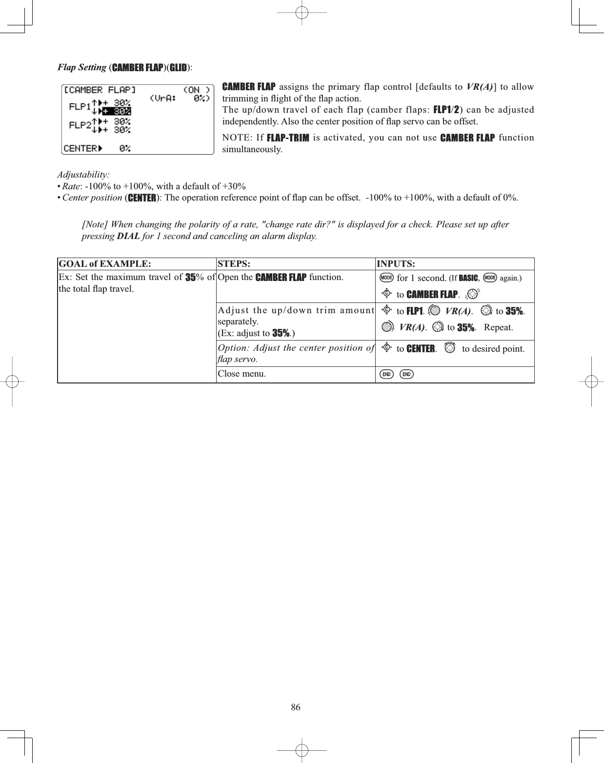 86Flap Setting (CAMBER FLAP)(GLID):CAMBER FLAP assigns the primary flap control [defaults to VR(A)] to allow WULPPLQJLQÀLJKWRIWKHÀDSDFWLRQ7KHXSGRZQWUDYHORIHDFKIODSFDPEHUIODSVFLP12) can be adjusted LQGHSHQGHQWO\$OVRWKHFHQWHUSRVLWLRQRIÀDSVHUYRFDQEHRIIVHWNOTE: If FLAP-TRIM is activated, you can not use CAMBER FLAP function simultaneously.[Note] When changing the polarity of a rate, &quot;change rate dir?&quot; is displayed for a check. Please set up after pressing DIAL for 1 second and canceling an alarm display. GOAL of EXAMPLE: STEPS: INPUTS:Ex: Set the maximum travel of 35% of WKHWRWDOÀDSWUDYHOOpen the CAMBER FLAP function. for 1 second. (If BASIC, again.)Cto CAMBER FLAP.$GMXVWWKHXSGRZQWULPDPRXQWseparately. (Ex: adjust to 35%.)Cto FLP1.VR(A). to 35%. VR(A). to 35%.   Repeat.Option: Adjust the center position of ÀDSVHUYRCto CENTER. to desired point.Close menu.Adjustability:•Rate: -100% to +100%, with a default of +30%•Center position (CENTER7KHRSHUDWLRQUHIHUHQFHSRLQWRIÀDSFDQEHRIIVHWWRZLWKDGHIDXOWRI