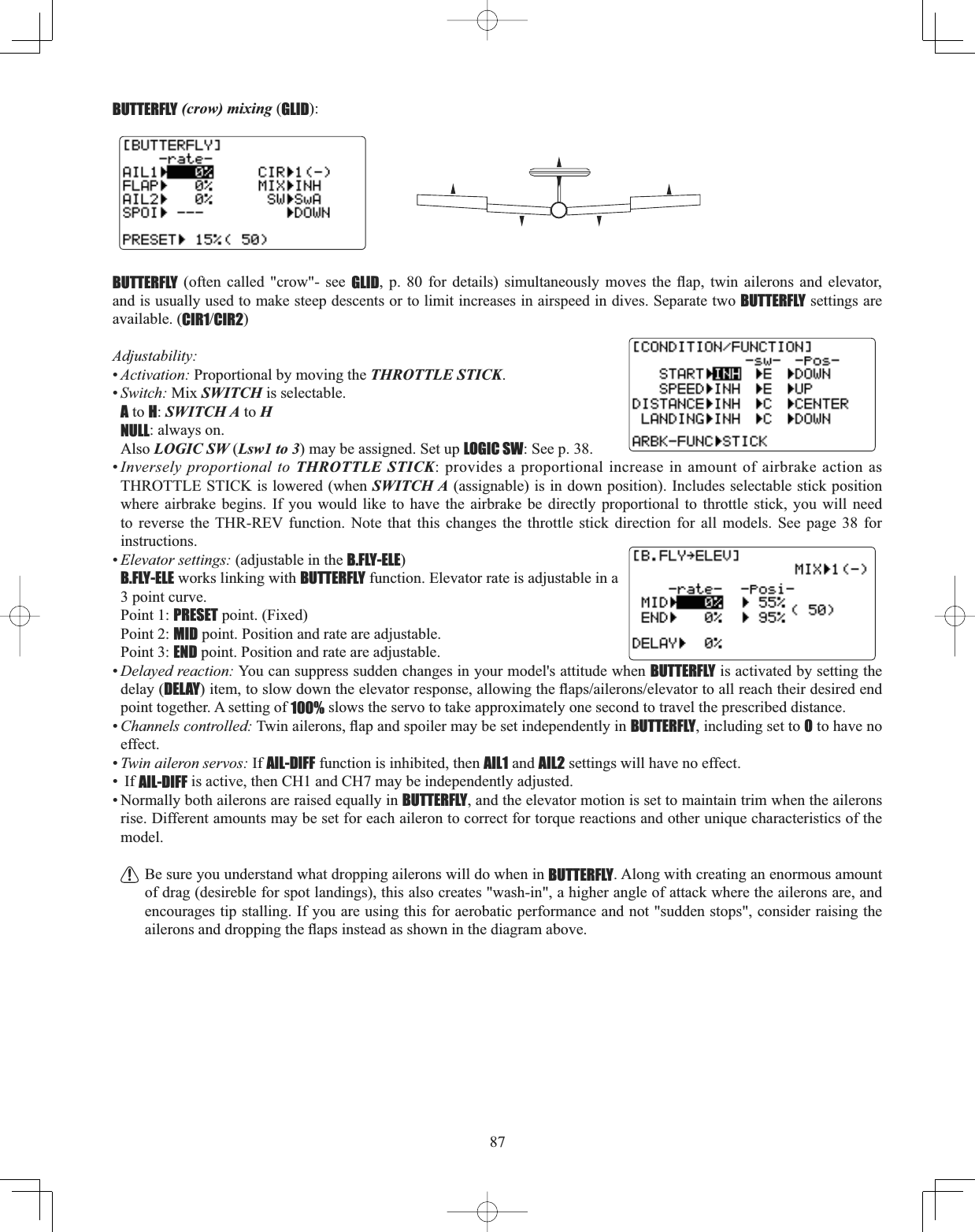 87BUTTERFLY (crow) mixing (GLID):BUTTERFLY (often called &quot;crow&quot;- see GLID S  IRU GHWDLOV VLPXOWDQHRXVO\ PRYHV WKH ÀDS WZLQ DLOHURQV DQG HOHYDWRUand is usually used to make steep descents or to limit increases in airspeed in dives. Separate two BUTTERFLY settings are available. (CIR1CIR2)Adjustability:•Activation: Proportional by moving the THROTTLE STICK.•Switch: Mix SWITCH is selectable. A to H:SWITCH A to HNULL: always on. Also LOGIC SW (Lsw1 to 3) may be assigned. Set up LOGIC SW: See p. 38.•Inversely proportional to THROTTLE STICK: provides a proportional increase in amount of airbrake action as THROTTLE STICK is lowered (when SWITCH A (assignable) is in down position). Includes selectable stick position where airbrake begins. If you would like to have the airbrake be directly proportional to throttle stick, you will need to reverse the THR-REV function. Note that this changes the throttle stick direction for all models. See page 38 for instructions.•Elevator settings: (adjustable in the B.FLY-ELE)B.FLY-ELE works linking with BUTTERFLY function. Elevator rate is adjustable in a 3 point curve. Point 1: PRESET point. (Fixed)Point 2: MID point. Position and rate are adjustable.Point 3: END point. Position and rate are adjustable.•Delayed reaction: You can suppress sudden changes in your model&apos;s attitude when BUTTERFLY is activated by setting the delay (DELAYLWHPWRVORZGRZQWKHHOHYDWRUUHVSRQVHDOORZLQJWKHÀDSVDLOHURQVHOHYDWRUWRDOOUHDFKWKHLUGHVLUHGHQGpoint together. A setting of 100% slows the servo to take approximately one second to travel the prescribed distance. •Channels controlled:7ZLQDLOHURQVÀDSDQGVSRLOHUPD\EHVHWLQGHSHQGHQWO\LQBUTTERFLY, including set to 0 to have no effect. •Twin aileron servos: If AIL-DIFF function is inhibited, then AIL1 and AIL2 settings will have no effect. •  If AIL-DIFF is active, then CH1 and CH7 may be independently adjusted. • Normally both ailerons are raised equally in BUTTERFLY, and the elevator motion is set to maintain trim when the ailerons rise. Different amounts may be set for each aileron to correct for torque reactions and other unique characteristics of the model.Be sure you understand what dropping ailerons will do when in BUTTERFLY. Along with creating an enormous amount of drag (desireble for spot landings), this also creates &quot;wash-in&quot;, a higher angle of attack where the ailerons are, and encourages tip stalling. If you are using this for aerobatic performance and not &quot;sudden stops&quot;, consider raising the DLOHURQVDQGGURSSLQJWKHÀDSVLQVWHDGDVVKRZQLQWKHGLDJUDPDERYH