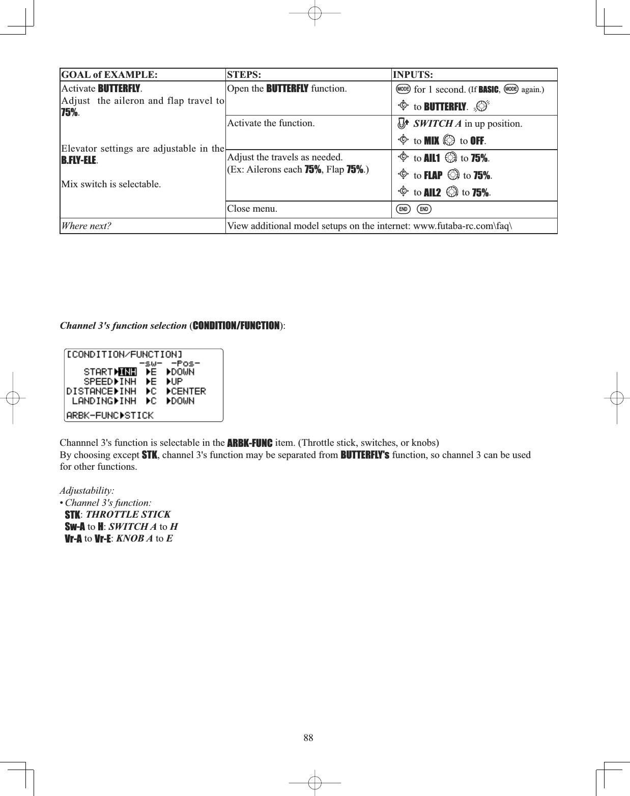 88GOAL of EXAMPLE: STEPS: INPUTS:Activate BUTTERFLY.Adjust  the aileron and flap travel to 75%.Elevator settings are adjustable in the B.FLY-ELE.Mix switch is selectable. Open the BUTTERFLY function. for 1 second. (If BASIC, again.)Cto BUTTERFLY.Activate the function. SWITCH A in up position.Cto MIX to OFF.Adjust the travels as needed. (Ex: Ailerons each 75%, Flap 75%.)Cto AIL1 to 75%.Cto FLAP to 75%.Cto AIL2 to 75%.Close menu.Where next? View additional model setups on the internet: www.futaba-rc.com\faq\Channel 3&apos;s function selection (CONDITION/FUNCTION):Channnel 3&apos;s function is selectable in the ARBK-FUNC item. (Throttle stick, switches, or knobs)By choosing except STK, channel 3&apos;s function may be separated from BUTTERFLY&apos;s function, so channel 3 can be used for other functions.Adjustability:•Channel 3&apos;s function: STK:THROTTLE STICKSw-A to H:SWITCH A to HVr-A to Vr-E:KNOB A to E