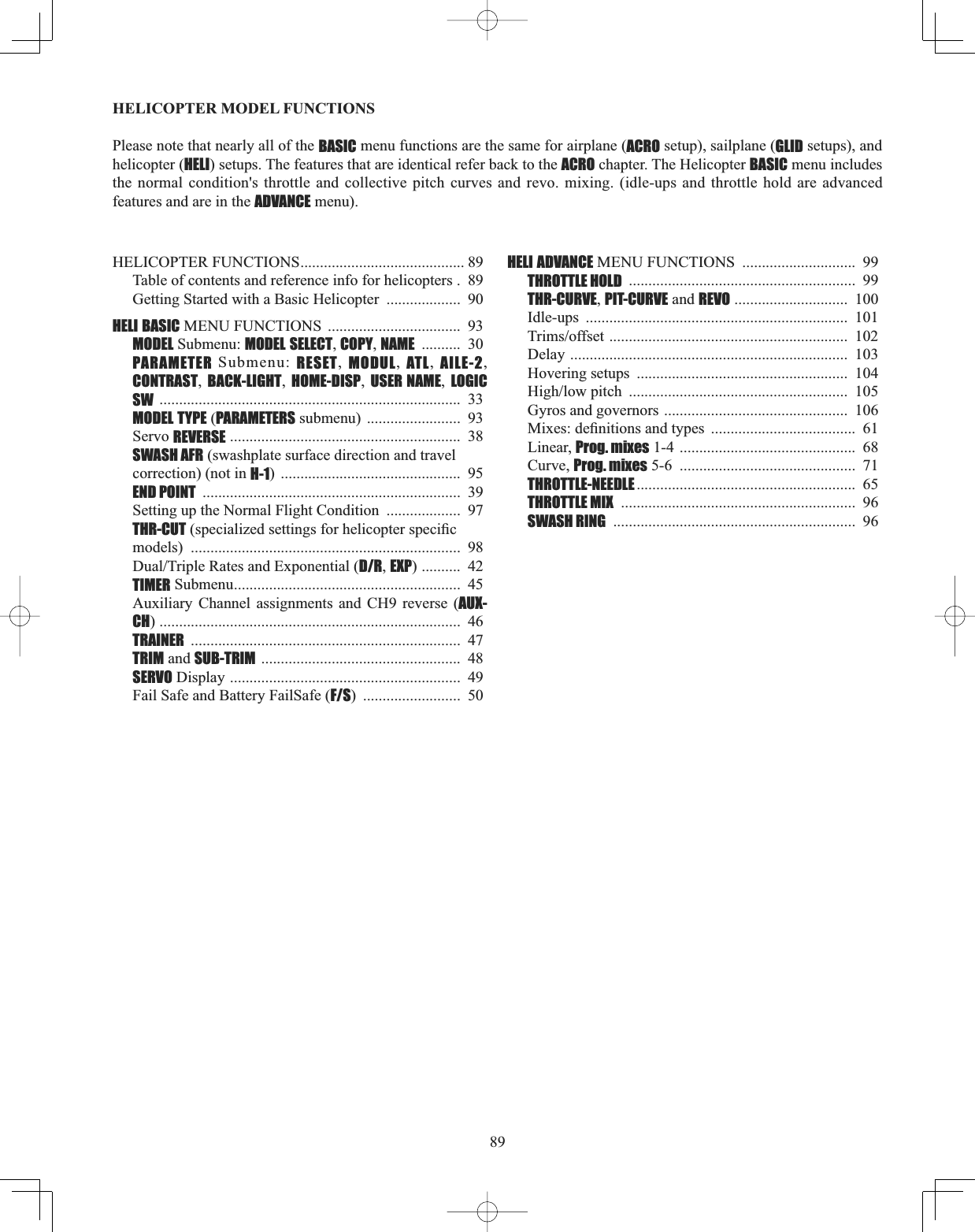 89HELICOPTER MODEL FUNCTIONS Please note that nearly all of the BASIC menu functions are the same for airplane (ACRO setup), sailplane (GLID setups), and helicopter (HELI) setups. The features that are identical refer back to the ACRO chapter. The Helicopter BASIC menu includes the normal condition&apos;s throttle and collective pitch curves and revo. mixing. (idle-ups and throttle hold are advanced features and are in the ADVANCE menu). HELICOPTER FUNCTIONS.......................................... 89Table of contents and reference info for helicopters .  89Getting Started with a Basic Helicopter  ...................  90HELI BASIC MENU FUNCTIONS  ..................................  93MODEL Submenu: MODEL SELECT,COPY,NAME ..........  30 PARAMETER Submenu: RESET,  MODUL,  ATL,  AILE-2,CONTRAST,BACK-LIGHT,HOME-DISP,USER NAME,LOGIC SW .............................................................................  33MODEL TYPE (PARAMETERS submenu) ........................  93Servo REVERSE ...........................................................  38SWASH AFR (swashplate surface direction and travelcorrection) (not in H-1) ..............................................  95END POINT ..................................................................  39Setting up the Normal Flight Condition  ...................  97THR-CUTVSHFLDOL]HGVHWWLQJVIRUKHOLFRSWHUVSHFL¿Fmodels) .....................................................................  98&apos;XDO7ULSOH5DWHVDQG([SRQHQWLDOD/R,EXP) ..........  42TIMER Submenu..........................................................  45Auxiliary Channel assignments and CH9 reverse (AUX-CH) .............................................................................  46TRAINER .....................................................................  47TRIM and SUB-TRIM ...................................................  48SERVO Display ...........................................................  49Fail Safe and Battery FailSafe (F/S) .........................  50HELI ADVANCE MENU FUNCTIONS  .............................  99THROTTLE HOLD ..........................................................  99THR-CURVE,PIT-CURVE and REVO .............................  100Idle-ups ...................................................................  1017ULPVRIIVHW.............................................................  102Delay .......................................................................  103Hovering setups  ......................................................  104+LJKORZSLWFK ........................................................  105Gyros and governors ...............................................  1060L[HVGH¿QLWLRQVDQGW\SHV .....................................  61Linear, Prog. mixes 1-4 .............................................  68Curve, Prog. mixes 5-6  .............................................  71THROTTLE-NEEDLE ........................................................  65THROTTLE MIX ............................................................  96SWASH RING ..............................................................  96