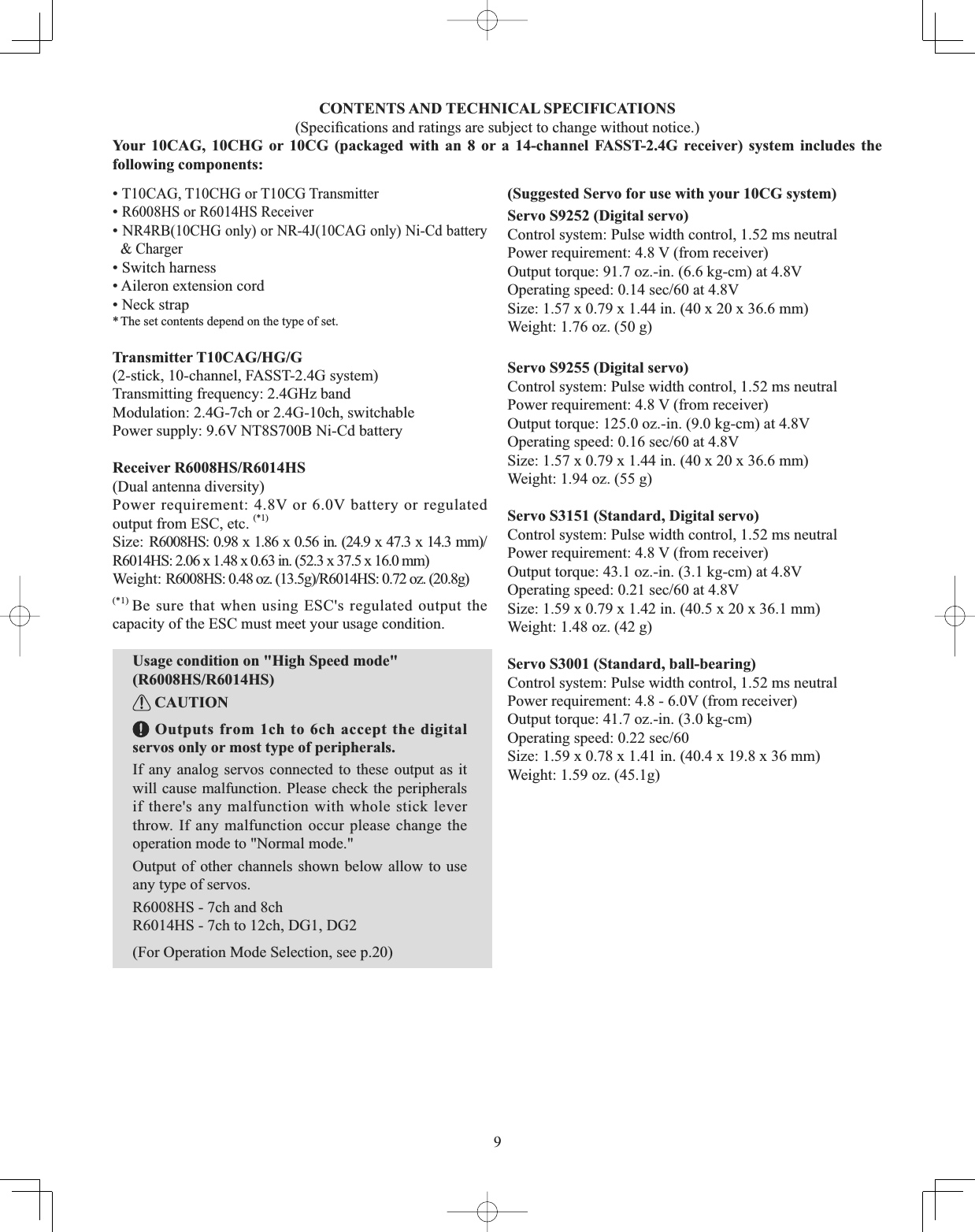 9CONTENTS AND TECHNICAL SPECIFICATIONS 6SHFL¿FDWLRQVDQGUDWLQJVDUHVXEMHFWWRFKDQJHZLWKRXWQRWLFHYour 10CAG, 10CHG or 10CG (packaged with an 8 or a 14-channel FASST-2.4G receiver) system includes the following components: •T10CAG, T10CHG or T10CG Transmitter •R6008HS or R6014HS Receiver • N55%&amp;+*RQO\RU15-&amp;$*RQO\1L&amp;GEDWWHU\&amp; Charger• Switch harness • Aileron extension cord• Neck strap* The set contents depend on the type of set.Transmitter T10CAG/HG/G (2-stick, 10-channel, FASST-2.4G system) Transmitting frequency: 2.4GHz bandModulation: 2.4G-7ch or 2.4G-10ch, switchable Power supply: 9.6V NT8S700B Ni-Cd battery Receiver R6008HS/R6014HS(Dual antenna diversity)Power requirement: 4.8V or 6.0V battery or regulated output from ESC, etc. (*1)6L]H5+6[ [LQ [[PPR6014HS: 2.06 x 1.48 x 0.63 in. (52.3 x 37.5 x 16.0 mm):HLJKW5+6R]J5+6R]J(*1) Be sure that when using ESC&apos;s regulated output the capacity of the ESC must meet your usage condition.Usage condition on &quot;High Speed mode&quot; (R6008HS/R6014HS) CAUTION Outputs from 1ch to 6ch accept the digital servos only or most type of peripherals.If any analog servos connected to these output as it will cause malfunction. Please check the peripherals if there&apos;s any malfunction with whole stick lever throw. If any malfunction occur please change the operation mode to &quot;Normal mode.&quot;Output of other channels shown below allow to use any type of servos.R6008HS - 7ch and 8chR6014HS - 7ch to 12ch, DG1, DG2(For Operation Mode Selection, see p.20)(Suggested Servo for use with your 10CG system)Servo S9252 (Digital servo) Control system: Pulse width control, 1.52 ms neutralPower requirement: 4.8 V (from receiver)Output torque: 91.7 oz.-in. (6.6 kg-cm) at 4.8V2SHUDWLQJVSHHGVHFDW9Size: 1.57 x 0.79 x 1.44 in. (40 x 20 x 36.6 mm)Weight: 1.76 oz. (50 g)Servo S9255 (Digital servo) Control system: Pulse width control, 1.52 ms neutralPower requirement: 4.8 V (from receiver)Output torque: 125.0 oz.-in. (9.0 kg-cm) at 4.8V2SHUDWLQJVSHHGVHFDW9Size: 1.57 x 0.79 x 1.44 in. (40 x 20 x 36.6 mm)Weight: 1.94 oz. (55 g)Servo S3151 (Standard, Digital servo) Control system: Pulse width control, 1.52 ms neutralPower requirement: 4.8 V (from receiver)Output torque: 43.1 oz.-in. (3.1 kg-cm) at 4.8V2SHUDWLQJVSHHGVHFDW9Size: 1.59 x 0.79 x 1.42 in. (40.5 x 20 x 36.1 mm)Weight: 1.48 oz. (42 g)Servo S3001 (Standard, ball-bearing) Control system: Pulse width control, 1.52 ms neutralPower requirement: 4.8 - 6.0V (from receiver)Output torque: 41.7 oz.-in. (3.0 kg-cm)2SHUDWLQJVSHHGVHFSize: 1.59 x 0.78 x 1.41 in. (40.4 x 19.8 x 36 mm)Weight: 1.59 oz. (45.1g)
