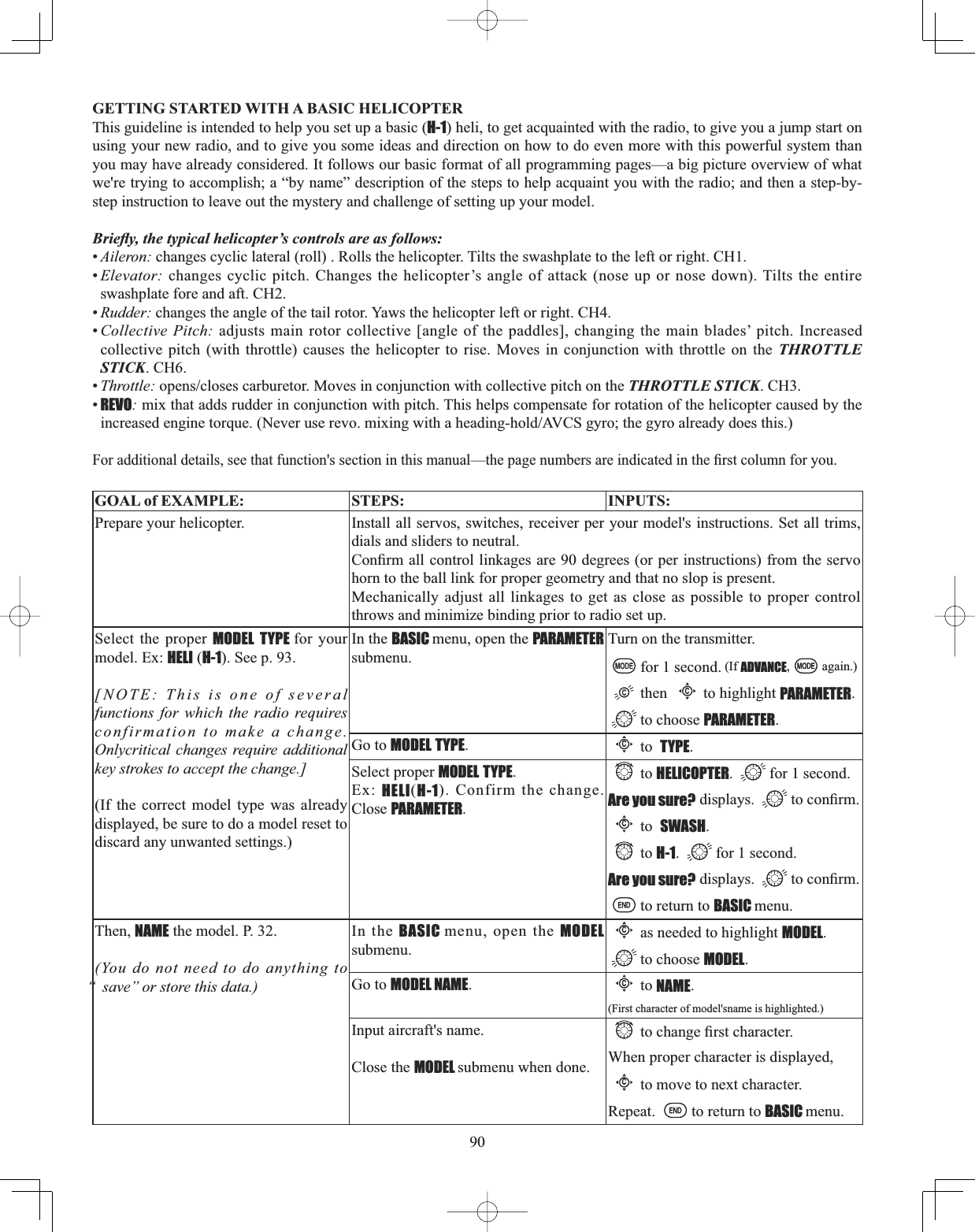 90GETTING STARTED WITH A BASIC HELICOPTER This guideline is intended to help you set up a basic (H-1) heli, to get acquainted with the radio, to give you a jump start on using your new radio, and to give you some ideas and direction on how to do even more with this powerful system than you may have already considered. It follows our basic format of all programming pages—a big picture overview of what we&apos;re trying to accomplish; a “by name” description of the steps to help acquaint you with the radio; and then a step-by-step instruction to leave out the mystery and challenge of setting up your model. %ULHÀ\WKHW\SLFDOKHOLFRSWHU¶VFRQWUROVDUHDVIROORZV•Aileron: changes cyclic lateral (roll) . Rolls the helicopter. Tilts the swashplate to the left or right. CH1. •Elevator: changes cyclic pitch. Changes the helicopter’s angle of attack (nose up or nose down). Tilts the entire swashplate fore and aft. CH2.•Rudder: changes the angle of the tail rotor. Yaws the helicopter left or right. CH4. •Collective Pitch: adjusts main rotor collective [angle of the paddles], changing the main blades’ pitch. Increased collective pitch (with throttle) causes the helicopter to rise. Moves in conjunction with throttle on the THROTTLE STICK. CH6. •Throttle:RSHQVFORVHVFDUEXUHWRU0RYHVLQFRQMXQFWLRQZLWKFROOHFWLYHSLWFKRQWKHTHROTTLE STICK. CH3. •REVO: mix that adds rudder in conjunction with pitch. This helps compensate for rotation of the helicopter caused by the LQFUHDVHGHQJLQHWRUTXH1HYHUXVHUHYRPL[LQJZLWKDKHDGLQJKROG$9&amp;6J\URWKHJ\URDOUHDG\GRHVWKLV)RUDGGLWLRQDOGHWDLOVVHHWKDWIXQFWLRQVVHFWLRQLQWKLVPDQXDO²WKHSDJHQXPEHUVDUHLQGLFDWHGLQWKH¿UVWFROXPQIRU\RXGOAL of EXAMPLE: STEPS: INPUTS:Prepare your helicopter. Install all servos, switches, receiver per your model&apos;s instructions. Set all trims, dials and sliders to neutral.&amp;RQ¿UPDOOFRQWUROOLQNDJHVDUHGHJUHHVRUSHULQVWUXFWLRQVIURPWKHVHUYRhorn to the ball link for proper geometry and that no slop is present.Mechanically adjust all linkages to get as close as possible to proper control throws and minimize binding prior to radio set up.Select the proper MODEL TYPE for your model. Ex: HELI (H-1). See p. 93.[NOTE: This is one of several functions for which the radio requires confirmation to make a change. Onlycritical changes require additional key strokes to accept the change.](If the correct model type was already displayed, be sure to do a model reset to discard any unwanted settings.)In the BASIC menu, open the PARAMETER submenu.Turn on the transmitter.for 1 second. (If ADVANCE, again.)thenCto highlight PARAMETER.to choose PARAMETER.Go to MODEL TYPE.Cto TYPE.Select proper MODEL TYPE.Ex: HELI(H-1). Confirm the change. Close PARAMETER.to HELICOPTER. for 1 second.Are you sure? displays.  WRFRQ¿UPCto SWASH.to H-1. for 1 second.Are you sure? displays.  WRFRQ¿UPto return to BASIC menu.Then, NAME the model. P. 32.(You do not need to do anything to “ save” or store this data.)In the BASIC menu, open the MODEL submenu.Cas needed to highlight MODEL.to choose MODEL.Go to MODEL NAME.Cto NAME.(First character of model&apos;sname is highlighted.)Input aircraft&apos;s name.Close the MODEL submenu when done.WRFKDQJH¿UVWFKDUDFWHUWhen proper character is displayed,Cto move to next character. Repeat. to return to BASIC menu.