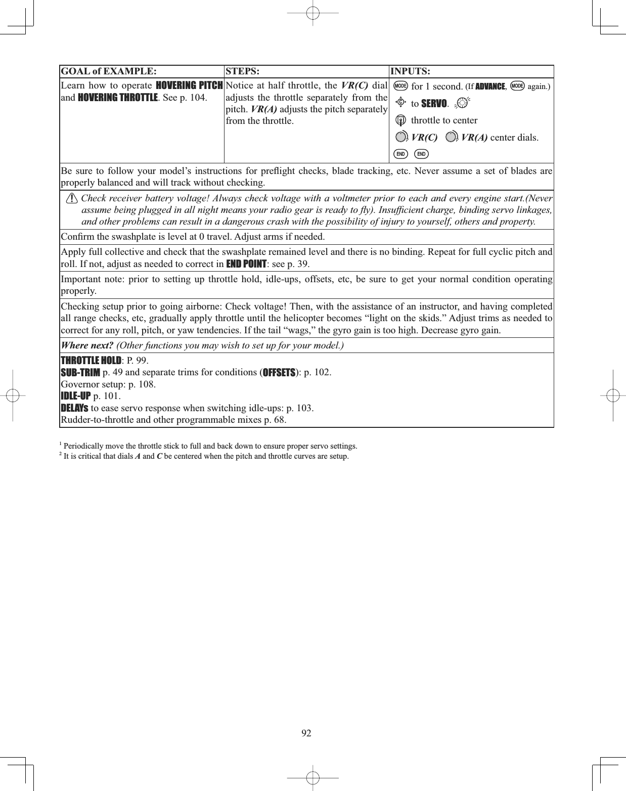 92GOAL of EXAMPLE: STEPS: INPUTS:Learn how to operate HOVERING PITCHand HOVERING THROTTLE. See p. 104.Notice at half throttle, the VR(C) dial adjusts the throttle separately from the pitch. VR(A) adjusts the pitch separately from the throttle.for 1 second. (If ADVANCE, again.)Cto SERVO.throttle to centerVR(C) VR(A) center dials.%H VXUH WR IROORZ \RXU PRGHO¶V LQVWUXFWLRQV IRU SUHÀLJKW FKHFNV EODGH WUDFNLQJ HWF 1HYHU DVVXPH D VHW RI EODGHV DUHproperly balanced and will track without checking. Check receiver battery voltage! Always check voltage with a voltmeter prior to each and every engine start.(Never DVVXPHEHLQJSOXJJHGLQDOOQLJKWPHDQV\RXUUDGLRJHDULVUHDG\WRÀ\,QVXI¿FLHQWFKDUJHELQGLQJVHUYROLQNDJHVand other problems can result in a dangerous crash with the possibility of injury to yourself, others and property.&amp;RQ¿UPWKHVZDVKSODWHLVOHYHODWWUDYHO$GMXVWDUPVLIQHHGHGApply full collective and check that the swashplate remained level and there is no binding. Repeat for full cyclic pitch and roll. If not, adjust as needed to correct in END POINT: see p. 39.Important note: prior to setting up throttle hold, idle-ups, offsets, etc, be sure to get your normal condition operating properly.Checking setup prior to going airborne: Check voltage! Then, with the assistance of an instructor, and having completed all range checks, etc, gradually apply throttle until the helicopter becomes “light on the skids.” Adjust trims as needed to correct for any roll, pitch, or yaw tendencies. If the tail “wags,” the gyro gain is too high. Decrease gyro gain.Where next? (Other functions you may wish to set up for your model.)THROTTLE HOLD: P. 99.SUB-TRIM p. 49 and separate trims for conditions (OFFSETS): p. 102.Governor setup: p. 108.IDLE-UP p. 101.DELAYs to ease servo response when switching idle-ups: p. 103.Rudder-to-throttle and other programmable mixes p. 68.1 Periodically move the throttle stick to full and back down to ensure proper servo settings. 2 It is critical that dials A and C be centered when the pitch and throttle curves are setup. 