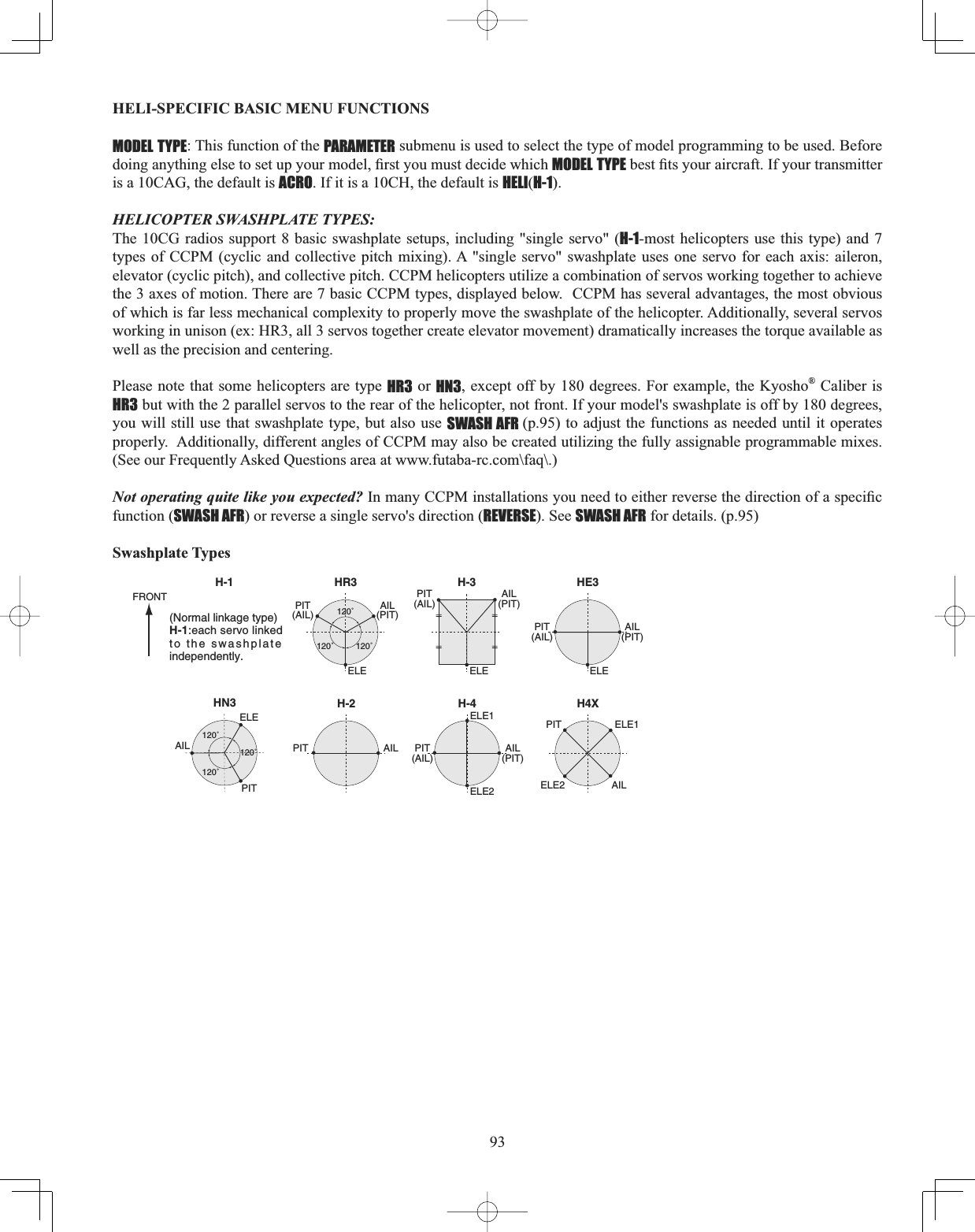 93HELI-SPECIFIC BASIC MENU FUNCTIONS MODEL TYPE: This function of the PARAMETER submenu is used to select the type of model programming to be used. Before GRLQJDQ\WKLQJHOVHWRVHWXS\RXUPRGHO¿UVW\RXPXVWGHFLGHZKLFKMODEL TYPEEHVW¿WV\RXUDLUFUDIW,I\RXUWUDQVPLWWHUis a 10CAG, the default is ACRO. If it is a 10CH, the default is HELI(H-1).HELICOPTER SWASHPLATE TYPES: The 10CG radios support 8 basic swashplate setups, including &quot;single servo&quot; (H-1-most helicopters use this type) and 7 types of CCPM (cyclic and collective pitch mixing). A &quot;single servo&quot; swashplate uses one servo for each axis: aileron, elevator (cyclic pitch), and collective pitch. CCPM helicopters utilize a combination of servos working together to achieve the 3 axes of motion. There are 7 basic CCPM types, displayed below.  CCPM has several advantages, the most obvious of which is far less mechanical complexity to properly move the swashplate of the helicopter. Additionally, several servos working in unison (ex: HR3, all 3 servos together create elevator movement) dramatically increases the torque available as well as the precision and centering. Please note that some helicopters are type HR3 or HN3, except off by 180 degrees. For example, the Kyosho® Caliber is HR3 but with the 2 parallel servos to the rear of the helicopter, not front. If your model&apos;s swashplate is off by 180 degrees, you will still use that swashplate type, but also use SWASH AFR (p.95) to adjust the functions as needed until it operates properly.  Additionally, different angles of CCPM may also be created utilizing the fully assignable programmable mixes. (See our Frequently Asked Questions area at www.futaba-rc.com\faq\.) Not operating quite like you expected? ,QPDQ\&amp;&amp;30LQVWDOODWLRQV\RXQHHGWRHLWKHUUHYHUVHWKHGLUHFWLRQRIDVSHFL¿Ffunction (SWASH AFR) or reverse a single servo&apos;s direction (REVERSE). See SWASH AFR for details. (p.95) Swashplate TypesHR3H-1 H-3ELE ELEELE1ELE2120˚120˚120˚PIT(AIL)AIL(PIT)PIT(AIL)AIL(PIT)HN3120˚120˚120˚ELEPITAILHE3ELEPIT(AIL)AIL(PIT)PIT(AIL)AIL(PIT)H-2PITFRONTAILH-4ELE1ELE2 AILPITH4X(Normal linkage type)H-1:each servo linked to the swashplate independently.