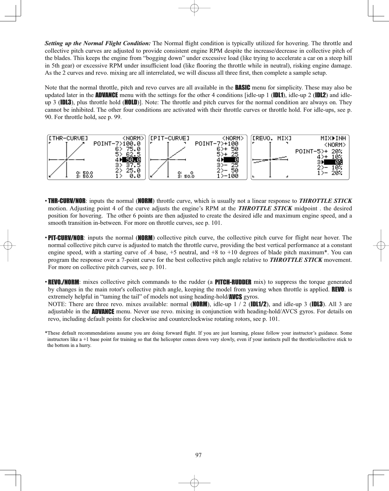 97Setting up the Normal Flight Condition:7KH1RUPDOÀLJKWFRQGLWLRQLVW\SLFDOO\XWLOL]HGIRUKRYHULQJ7KHWKURWWOHDQGFROOHFWLYHSLWFKFXUYHVDUHDGMXVWHGWRSURYLGHFRQVLVWHQWHQJLQH530GHVSLWHWKHLQFUHDVHGHFUHDVHLQFROOHFWLYHSLWFKRIthe blades. This keeps the engine from “bogging down” under excessive load (like trying to accelerate a car on a steep hill LQWKJHDURUH[FHVVLYH530XQGHULQVXI¿FLHQWORDGOLNHÀRRULQJWKHWKURWWOHZKLOHLQQHXWUDOULVNLQJHQJLQHGDPDJH$VWKHFXUYHVDQGUHYRPL[LQJDUHDOOLQWHUUHODWHGZHZLOOGLVFXVVDOOWKUHH¿UVWWKHQFRPSOHWHDVDPSOHVHWXSNote that the normal throttle, pitch and revo curves are all available in the BASIC menu for simplicity. These may also be updated later in the ADVANCE menu with the settings for the other 4 conditions [idle-up 1 (IDL1), idle-up 2 (IDL2) and idle-up 3 (IDL3), plus throttle hold (HOLD)]. Note: The throttle and pitch curves for the normal condition are always on. They cannot be inhibited. The other four conditions are activated with their throttle curves or throttle hold. For idle-ups, see p. 90. For throttle hold, see p. 99. •THR-CURV/NOR: inputs the normal (NORM) throttle curve, which is usually not a linear response to THROTTLE STICKmotion. Adjusting point 4 of the curve adjusts the engine’s RPM at the THROTTLE STICK midpoint . the desired position for hovering.  The other 6 points are then adjusted to create the desired idle and maximum engine speed, and a smooth transition in-between. For more on throttle curves, see p. 101. •PIT-CURV/NOR: inputs the normal (NORM) collective pitch curve, the collective pitch curve for flight near hover. The normal collective pitch curve is adjusted to match the throttle curve, providing the best vertical performance at a constant engine speed, with a starting curve of .4 base, +5 neutral, and +8 to +10 degrees of blade pitch maximum*. You can program the response over a 7-point curve for the best collective pitch angle relative to THROTTLE STICK movement.  For more on collective pitch curves, see p. 101. •REVO./NORM: mixes collective pitch commands to the rudder (a PITCH-RUDDER mix) to suppress the torque generated by changes in the main rotor&apos;s collective pitch angle, keeping the model from yawing when throttle is applied. REVO. is H[WUHPHO\KHOSIXOLQ³WDPLQJWKHWDLO´RIPRGHOVQRWXVLQJKHDGLQJKROGAVCS gyros. NOTE: There are three revo. mixes available: normal (NORMLGOHXSIDL1/2), and idle-up 3 (IDL3). All 3 are adjustable in the ADVANCEPHQX1HYHUXVHUHYRPL[LQJLQFRQMXQFWLRQZLWKKHDGLQJKROG$9&amp;6J\URV)RUGHWDLOVRQrevo, including default points for clockwise and counterclockwise rotating rotors, see p. 101. 7KHVH GHIDXOW UHFRPPHQGDWLRQV DVVXPH \RX DUH GRLQJ IRUZDUG ÀLJKW ,I \RX DUH MXVW OHDUQLQJ SOHDVH IROORZ \RXU LQVWUXFWRU¶V JXLGDQFH 6RPHLQVWUXFWRUVOLNHDEDVHSRLQWIRUWUDLQLQJVRWKDWWKHKHOLFRSWHUFRPHVGRZQYHU\VORZO\HYHQLI\RXULQVWLQFWVSXOOWKHWKURWWOHFROOHFWLYHVWLFNWRthe bottom in a hurry. 