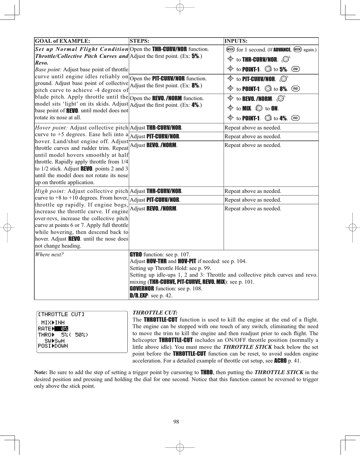 98GOAL of EXAMPLE: STEPS: INPUTS:Set up Normal Flight Condition Throttle/Collective Pitch Curves and Revo.Base point: Adjust base point of throttle curve until engine idles reliably on ground. Adjust base point of collective pitch curve to achieve -4 degrees of blade pitch. Apply throttle until the model sits ‘light’ on its skids. Adjust base point of REVO. until model does not rotate its nose at all.Open the THR-CURV/NOR function.$GMXVWWKH¿UVWSRLQW([5%.)for 1 second. (If ADVANCE, again.)Cto THR-CURV/NOR.Cto POINT-1. to 5%.Open the PIT-CURV/NOR function. $GMXVWWKH¿UVWSRLQW([8%.)Cto PIT-CURV/NOR.Cto POINT-1. to 8%.Open the REVO. /NORM function.$GMXVWWKH¿UVWSRLQW([4%.)Cto REVO. /NORM.Cto MIX. to ON.Cto POINT-1. to 4%.Hover point: Adjust collective pitch curve to +5 degrees. Ease heli into a KRYHU/DQGVKXWHQJLQHRII$GMXVWthrottle curves and rudder trim. Repeat until model hovers smoothly at half WKURWWOH5DSLGO\DSSO\WKURWWOHIURPWRVWLFN$GMXVWREVO. points 2 and 3 until the model does not rotate its nose up on throttle application.Adjust THR-CURV/NOR. Repeat above as needed.Adjust PIT-CURV/NOR. Repeat above as needed.Adjust REVO. /NORM. Repeat above as needed.High point: Adjust collective pitch curve to +8 to +10 degrees. From hover, throttle up rapidly. If engine bogs, increase the throttle curve. If engine over-revs, increase the collective pitch curve at points 6 or 7. Apply full throttle while hovering, then descend back to hover. Adjust REVO. until the nose does not change heading.Adjust THR-CURV/NOR. Repeat above as needed.Adjust PIT-CURV/NOR. Repeat above as needed.Adjust REVO. /NORM. Repeat above as needed.Where next? GYRO function: see p. 107.Adjust HOV-THR and HOV-PIT if needed: see p. 104.Setting up Throttle Hold: see p. 99.Setting up idle-ups 1, 2 and 3: Throttle and collective pitch curves and revo.mixing (THR-CURVE, PIT-CURVE, REVO. MIX): see p. 101.GOVERNOR function: see p. 108.D/R,EXP: see p. 42.THROTTLE CUT:The THROTTLE-CUT function is used to kill the engine at the end of a flight. The engine can be stopped with one touch of any switch, eliminating the need WR PRYH WKH WULP WR NLOO WKH HQJLQH DQG WKHQ UHDGMXVW SULRU WR HDFK ÀLJKW 7KHhelicopter THROTTLE-CUTLQFOXGHVDQ212))WKURWWOHSRVLWLRQQRUPDOO\Dlittle above idle). You must move the THROTTLE STICK back below the set point before the THROTTLE-CUT function can be reset, to avoid sudden engine acceleration. For a detailed example of throttle cut setup, see ACRO p. 41. Note: Be sure to add the step of setting a trigger point by cursoring to THRO, then putting the THROTTLE STICK in the desired position and pressing and holding the dial for one second. Notice that this function cannot be reversed to trigger only above the stick point. 