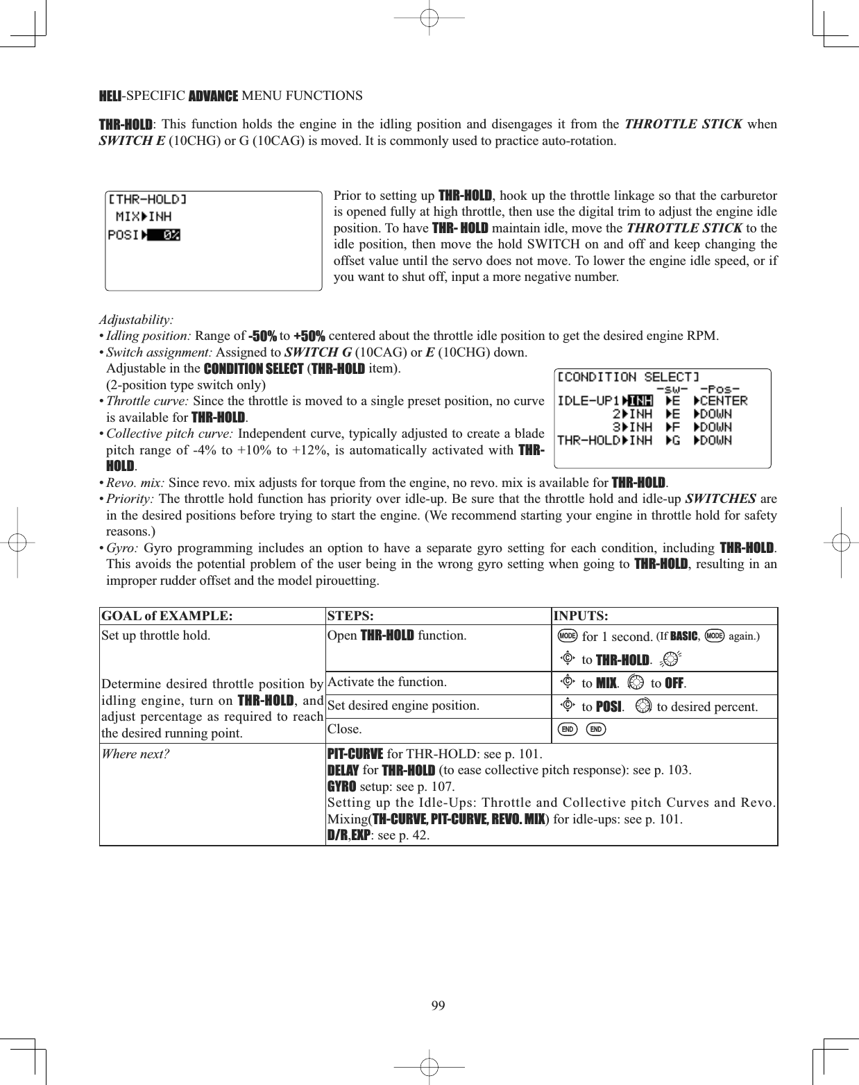 99HELI-SPECIFIC ADVANCE MENU FUNCTIONS THR-HOLD: This function holds the engine in the idling position and disengages it from the THROTTLE STICK when SWITCH E (10CHG) or G (10CAG) is moved. It is commonly used to practice auto-rotation. Prior to setting up THR-HOLD, hook up the throttle linkage so that the carburetor is opened fully at high throttle, then use the digital trim to adjust the engine idle position. To have THR- HOLD maintain idle, move the THROTTLE STICK to the idle position, then move the hold SWITCH on and off and keep changing the offset value until the servo does not move. To lower the engine idle speed, or if you want to shut off, input a more negative number. Adjustability:•Idling position: Range of -50% to +50% centered about the throttle idle position to get the desired engine RPM. •Switch assignment: Assigned to SWITCH G (10CAG) or E (10CHG) down. Adjustable in the CONDITION SELECT (THR-HOLD item). (2-position type switch only)•Throttle curve: Since the throttle is moved to a single preset position, no curve is available for THR-HOLD.•Collective pitch curve: Independent curve, typically adjusted to create a blade pitch range of -4% to +10% to +12%, is automatically activated with THR-HOLD.•Revo. mix: Since revo. mix adjusts for torque from the engine, no revo. mix is available for THR-HOLD.•Priority: The throttle hold function has priority over idle-up. Be sure that the throttle hold and idle-up SWITCHES are in the desired positions before trying to start the engine. (We recommend starting your engine in throttle hold for safety reasons.)•Gyro: Gyro programming includes an option to have a separate gyro setting for each condition, including THR-HOLD.This avoids the potential problem of the user being in the wrong gyro setting when going to THR-HOLD, resulting in an improper rudder offset and the model pirouetting. GOAL of EXAMPLE: STEPS: INPUTS:Set up throttle hold.Determine desired throttle position by idling engine, turn on THR-HOLD, and adjust percentage as required to reach the desired running point. Open THR-HOLD function. for 1 second. (If BASIC, again.)Cto THR-HOLD.Activate the function.Cto MIX. to OFF.Set desired engine position.Cto POSI. to desired percent. Close.Where next? PIT-CURVE for THR-HOLD: see p. 101.DELAY for THR-HOLD (to ease collective pitch response): see p. 103.GYRO setup: see p. 107.Setting up the Idle-Ups: Throttle and Collective pitch Curves and Revo. Mixing(TH-CURVE, PIT-CURVE, REVO. MIX) for idle-ups: see p. 101.D/R,EXP: see p. 42.