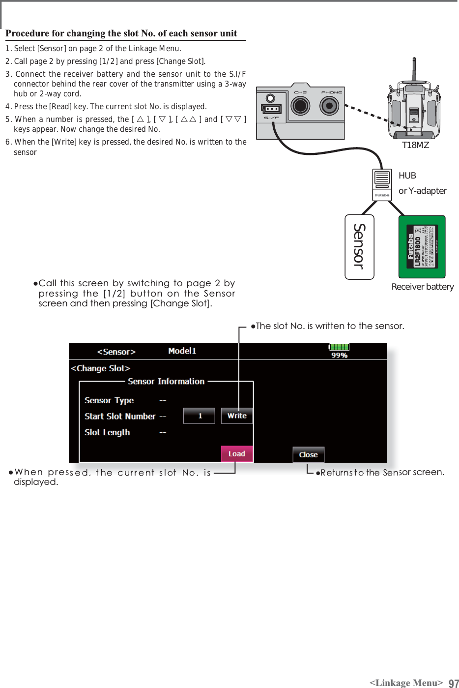 97&lt;Linkage Menu&gt;Procedure for changing the slot No. of each sensor unit1. Select [Sensor] on page 2 of the Linkage Menu.2. Call page 2 by pressing [1/2] and press [Change Slot].3. Connect the receiver battery and the sensor unit to the S.I/F connector behind the rear cover of the transmitter using a 3-way hub or 2-way cord.4. Press the [Read] key. The current slot No. is displayed.5. When a number is pressed, the [ 䂦], [ 䂰], [ 䂦䂦 ] and [ 䂰䂰 ] keys appear. Now change the desired No.6. When the [Write] key is pressed, the desired No. is written to the sensorŏ&amp;DOOWKLVVFUHHQE\VZLWFKLQJWRSDJHE\SUHVVLQJWKH&gt;@EXWWRQRQWKH6HQVRUVFUHHQDQGWKHQSUHVVLQJ&gt;&amp;KDQJH6ORW@ŏ:KHQSUHVVHGWKHFXUUHQWVORW1RLVGLVSOD\HGŏ7KHVORW1RLVZULWWHQWRWKHVHQVRUVRUVFUHHQSensorHUBor Y-adapterReceiver batteryT18MZ