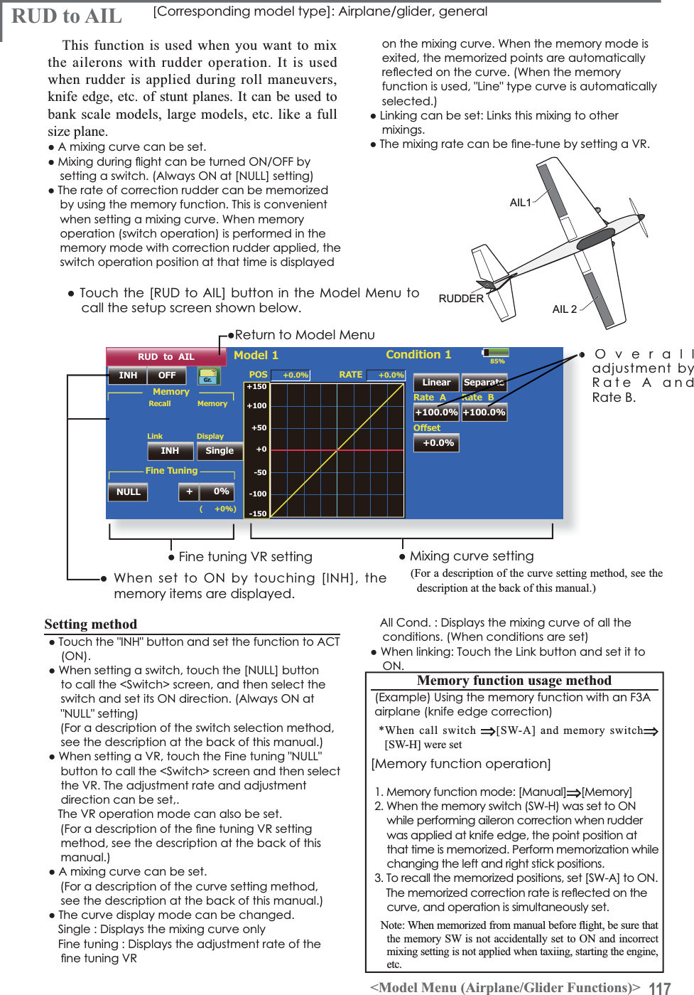 117&lt;Model Menu (Airplane/Glider Functions)&gt;RUDDERAIL1AIL 285%RUD  to  AILINH OFF POS +0.0%(     +0%)Linear Separate+100.0% +100.0%Model 1 Condition 1Gr.+150+100+50+0-50-150-100RATERate  A+0.0%2íVHWRate  B+0.0%&apos;LVSOD\SingleLinkINHNULL +0%0HPRU\0HPRU\RecallFine Tuningŏ5HWXUQWR0RGHO0HQXRUD to AIL&gt;&amp;RUUHVSRQGLQJPRGHOW\SH@$LUSODQHJOLGHUJHQHUDOThis function is used when you want to mixthe ailerons with rudder operation. It is used when rudder is applied during roll maneuvers, knife edge, etc. of stunt planes. It can be used tobank scale models, large models, etc. like a fullsize plane.ŏ$PL[LQJFXUYHFDQEHVHWŏ0L[LQJGXULQJÁLJKWFDQEHWXUQHG212))E\VHWWLQJDVZLWFK$OZD\V21DW&gt;18//@VHWWLQJŏ7KHUDWHRIFRUUHFWLRQUXGGHUFDQEHPHPRUL]HGby using the memory function. This is convenient ZKHQVHWWLQJDPL[LQJFXUYH:KHQPHPRU\operation (switch operation) is performed in the memory mode with correction rudder applied, the switch operation position at that time is displayed ŏ7RXFKWKH&gt;58&apos;WR$,/@EXWWRQLQWKH0RGHO0HQXWRcall the setup screen shown below.ŏ0L[LQJFXUYHVHWWLQJ(For a description of the curve setting method, see the description at the back of this manual.)ŏ)LQHWXQLQJ95VHWWLQJŏ:KHQVHWWR21E\WRXFKLQJ&gt;,1+@WKHmemory items are displayed.ŏ2YHUDOOadjustment by5DWH$DQG5DWH%RQWKHPL[LQJFXUYH:KHQWKHPHPRU\PRGHLVexited, the memorized points are automatically UHÁHFWHGRQWKHFXUYH:KHQWKHPHPRU\IXQFWLRQLVXVHG/LQHW\SHFXUYHLVDXWRPDWLFDOO\selected.)ŏ/LQNLQJFDQEHVHW/LQNVWKLVPL[LQJWRRWKHUmixings.ŏ7KHPL[LQJUDWHFDQEHÀQHWXQHE\VHWWLQJD956HWWLQJPHWKRGŏ7RXFKWKH,1+EXWWRQDQGVHWWKHIXQFWLRQWR$&amp;721ŏ:KHQVHWWLQJDVZLWFKWRXFKWKH&gt;18//@EXWWRQto call the &lt;Switch&gt; screen, and then select the VZLWFKDQGVHWLWV21GLUHFWLRQ$OZD\V21DW18//VHWWLQJ(For a description of the switch selection method, see the description at the back of this manual.)ŏ:KHQVHWWLQJD95WRXFKWKH)LQHWXQLQJ18//button to call the &lt;Switch&gt; screen and then select WKH957KHDGMXVWPHQWUDWHDQGDGMXVWPHQWdirection can be set,.7KH95RSHUDWLRQPRGHFDQDOVREHVHW)RUDGHVFULSWLRQRIWKHÀQHWXQLQJ95VHWWLQJmethod, see the description at the back of this manual.)ŏ$PL[LQJFXUYHFDQEHVHW(For a description of the curve setting method, see the description at the back of this manual.)ŏ7KHFXUYHGLVSOD\PRGHFDQEHFKDQJHG6LQJOH&apos;LVSOD\VWKHPL[LQJFXUYHRQO\)LQHWXQLQJ&apos;LVSOD\VWKHDGMXVWPHQWUDWHRIWKHÀQHWXQLQJ95$OO&amp;RQG&apos;LVSOD\VWKHPL[LQJFXUYHRIDOOWKHFRQGLWLRQV:KHQFRQGLWLRQVDUHVHWŏ:KHQOLQNLQJ7RXFKWKH/LQNEXWWRQDQGVHWLWWR210HPRU\IXQFWLRQXVDJHPHWKRG([DPSOH8VLQJWKHPHPRU\IXQFWLRQZLWKDQ)$airplane (knife edge correction)*When call switch[SW-A] and memory switch[SW-H] were set[Memory function operation]1. Memory function mode: [Manual][Memory]:KHQWKHPHPRU\VZLWFK6:+ZDVVHWWR21while performing aileron correction when rudder was applied at knife edge, the point position atthat time is memorized. Perform memorization whilechanging the left and right stick positions.7RUHFDOOWKHPHPRUL]HGSRVLWLRQVVHW&gt;6:$@WR217KHPHPRUL]HGFRUUHFWLRQUDWHLVUHÁHFWHGRQWKHcurve, and operation is simultaneously set.1RWH:KHQPHPRUL]HGIURPPDQXDOEHIRUHÀLJKWEHVXUHWKDWthe memory SW is not accidentally set to ON and incorrect mixing setting is not applied when taxiing, starting the engine, etc.Ra