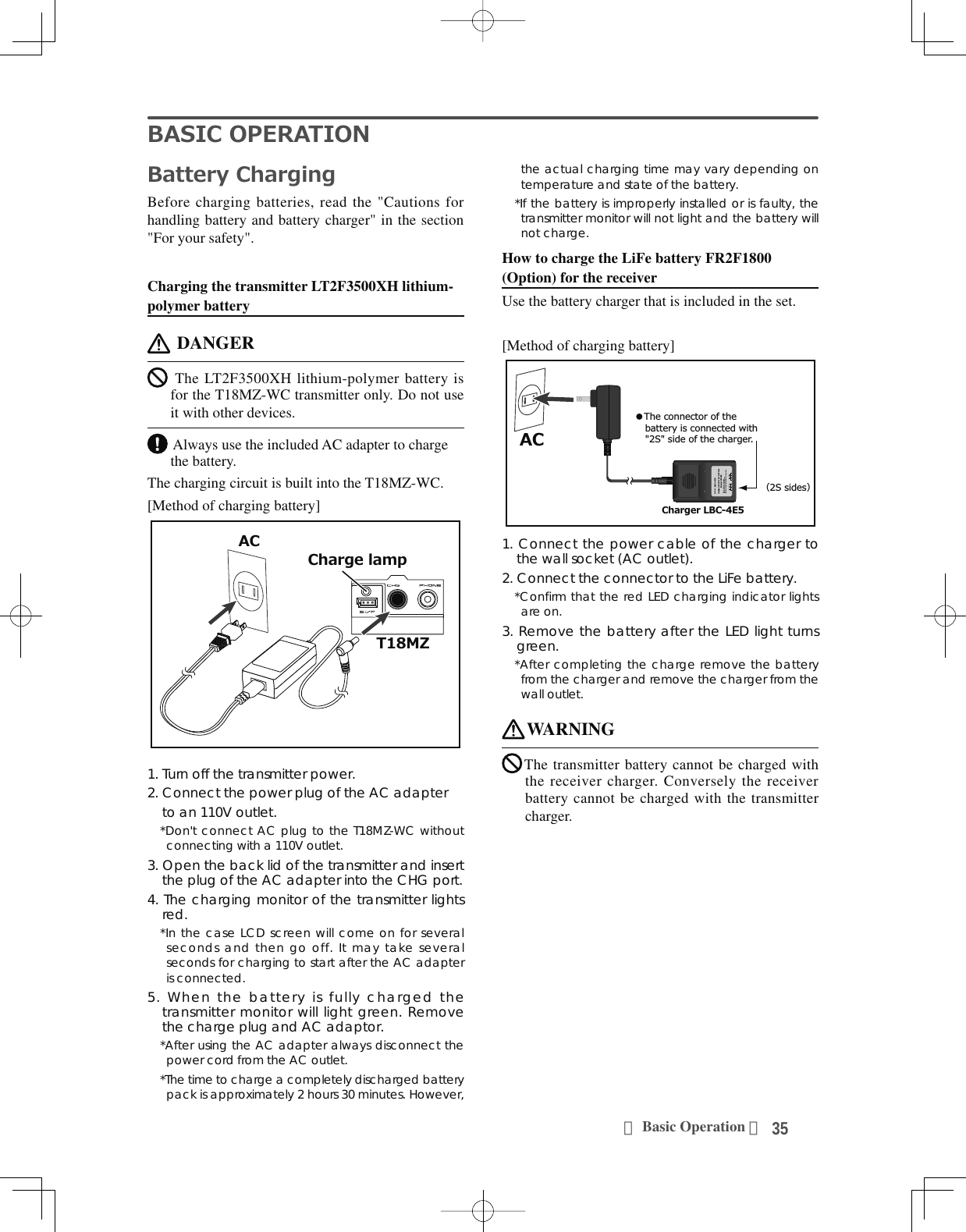 35＜Basic Operation ＞%$6,&amp;23(5$7,21%DWWHU\&amp;KDUJLQJBefore charging batteries, read the &quot;Cautions for handling battery and battery charger&quot; in the section &quot;For your safety&quot;.Charging the transmitter LT2F3500XH lithium-polymer battery DANGER The LT2F3500XH lithium-polymer battery is for the T18MZ-WC transmitter only. Do not use it with other devices. Always use the included AC adapter to charge the battery.The charging circuit is built into the T18MZ-WC.[Method of charging battery]70=$&amp;&amp;KDUJHODPS1. Turn off the transmitter power.2. Connect the power plug of the AC adapter    to an 110V outlet.*Don&apos;t connect AC plug to the T18MZ-WC without connecting with a 110V outlet.3. Open the back lid of the transmitter and insert the plug of the AC adapter into the CHG port.4. The charging monitor of the transmitter lights red.*In the case LCD screen will come on for several seconds and then go off. It may take several seconds for charging to start after the AC adapter is connected.5. When the battery is fully charged the transmitter monitor will light green. Remove the charge plug and AC adaptor.*After using the AC adapter always disconnect the power cord from the AC outlet.*The time to charge a completely discharged battery pack is approximately 2 hours 30 minutes. However, the actual charging time may vary depending on temperature and state of the battery.*If the battery is improperly installed or is faulty, the transmitter monitor will not light and the battery will not charge.How to charge the LiFe battery FR2F1800 (Option) for the receiverUse the battery charger that is included in the set.[Method of charging battery]$&amp;3S2SMODEL :LBC-4E5Intelligent LiFePO4 for 2S/3S CellsBalance CHARGERRed on, green off : ChargingRed flash : Output short-circuit or wrong polarityGreen on, red off : Charging Fullٴ7KHFRQQHFWRURIWKHEDWWHU\LVFRQQHFWHGZLWK6VLGHRIWKHFKDUJHUق6VLGHVك&amp;KDUJHU/%&amp;(1. Connect the power cable of the charger to the wall socket (AC outlet).2. Connect the connector to the LiFe battery.*Confirm that the red LED charging indicator lights are on.3. Remove the battery after the LED light turns green.*After completing the charge remove the battery from the charger and remove the charger from the wall outlet.WARNINGThe transmitter battery cannot be charged with the receiver charger. Conversely the receiver battery cannot be charged with the transmitter charger.