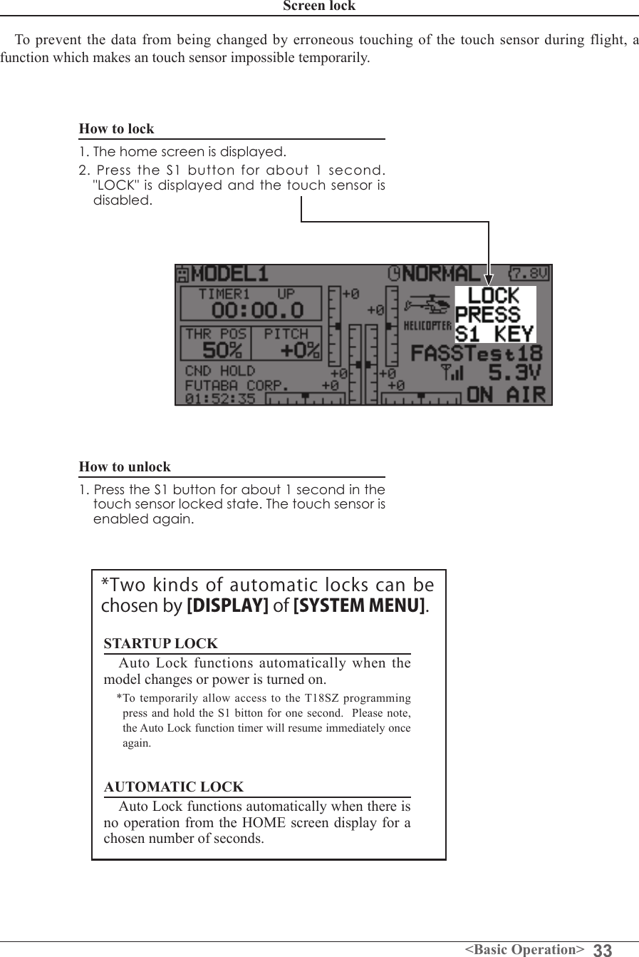 33&lt;Basic Operation&gt;Screen lockTo prevent the data from  being changed by erroneous touching  of the  touch sensor during flight, a function which makes an touch sensor impossible temporarily. How to lock1. The home screen is displayed.2. Press the S1 button for about 1 second. &quot;LOCK&quot; is displayed and the touch sensor is disabled.How to unlock1. Press the S1 button for about 1 second in the touch sensor locked state. The touch sensor is enabled again.STARTUP LOCKAuto  Lock  functions  automatically  when  the model changes or power is turned on.*To  temporarily allow access  to  the T18SZ programming press and hold the S1 bitton for one second.  Please note, the Auto Lock function timer will resume immediately once again.AUTOMATIC LOCK Auto Lock functions automatically when there is no operation from the HOME screen display for a chosen number of seconds.*Two kinds  of automatic locks can be chosen by [DISPLAY] of [SYSTEM MENU].