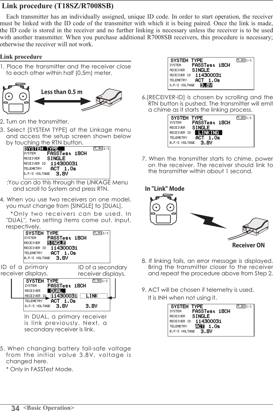 34 &lt;Basic Operation&gt; Link procedure (T18SZ/R7008SB)Each transmitter has an individually assigned, unique ID code. In order to start operation, the receiver must be linked with the ID code of the transmitter with which it is being paired. Once the link is made, the ID code is stored in the receiver and no further linking is necessary unless the receiver is to be used with another transmitter. When you purchase additional R7008SB receivers, this procedure is necessary; otherwise the receiver will not work. Link procedure1. Place the transmitter and the receiver close to each other within half (0.5m) meter. 2. Turn on the transmitter. 3. Select [SYSTEM TYPE] at the Linkage menu and access the setup screen shown below by touching the RTN button.4. When you use two receivers on one model, you must change from [SINGLE] to [DUAL].    *Only two receivers can be used. In &quot;DUAL&quot;, two setting items come out. Input, respectively.5. When changing battery fail-safe voltage from the initial value 3.8V, voltage is changed here.     * Only in FASSTest Mode.6.[RECEIVER-ID] is chosen by scrolling and the RTN button is pushed. The transmitter will emit a chime as it starts the linking process.7. When the transmitter starts to chime, power on the receiver. The receiver should link to the transmitter within about 1 second. 8. If linking fails, an error message is displayed. Bring the transmitter closer to the receiver and repeat the procedure above from Step 2.9. ACT will be chosen if telemetry is used. It is INH when not using it. Less than 0.5 mIn &quot;Link&quot; ModeReceiver ON:You can do this through the LINKAGE Menu and scroll to System and press RTN.ID of a primary receiver displays.In DUAL, a primary receiver is link previously. Next, a secondary receiver is link.ID of a secondary receiver displays.