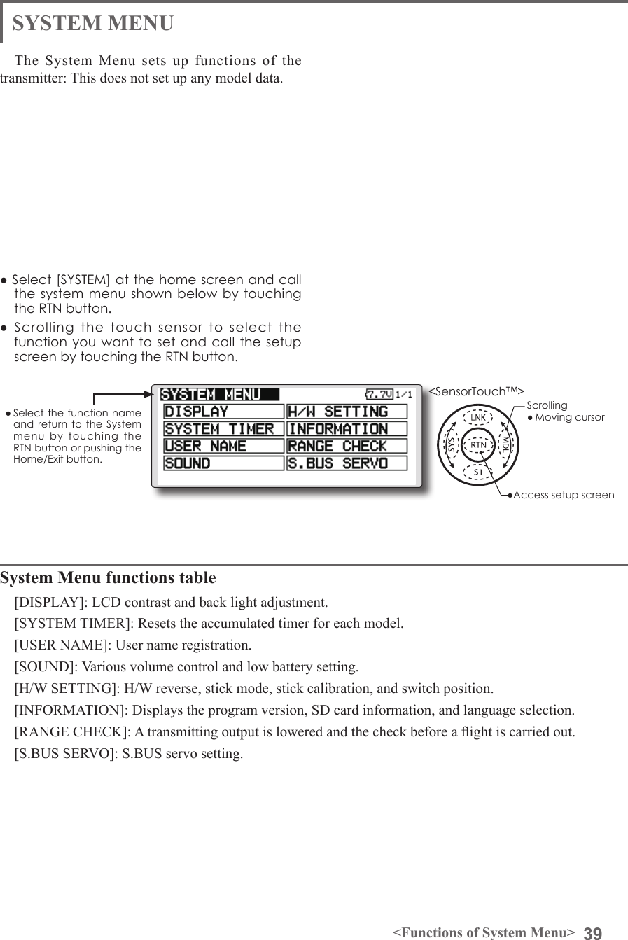 39&lt;Functions of System Menu&gt;SYSTEM MENUSystem Menu functions table[DISPLAY]: LCD contrast and back light adjustment.[SYSTEM TIMER]: Resets the accumulated timer for each model.[USER NAME]: User name registration.[SOUND]: Various volume control and low battery setting.[H/W SETTING]: H/W reverse, stick mode, stick calibration, and switch position.[INFORMATION]: Displays the program version, SD card information, and language selection.[RANGE CHECK]: A transmitting output is lowered and the check before a ight is carried out.[S.BUS SERVO]: S.BUS servo setting.The System Menu sets up functions of the transmitter: This does not set up any model data.● Select [SYSTEM] at the home screen and call the system menu shown below by touching the RTN button.●  Scrolling  the  touch  sensor  to  select  the function you want  to set and  call the setup screen by touching the RTN button.● Select the  function name and return to the System menu  by  touching  the RTN button or pushing the Home/Exit button.&lt;SensorTouch™&gt;●Access setup screenScrolling● Moving cursor