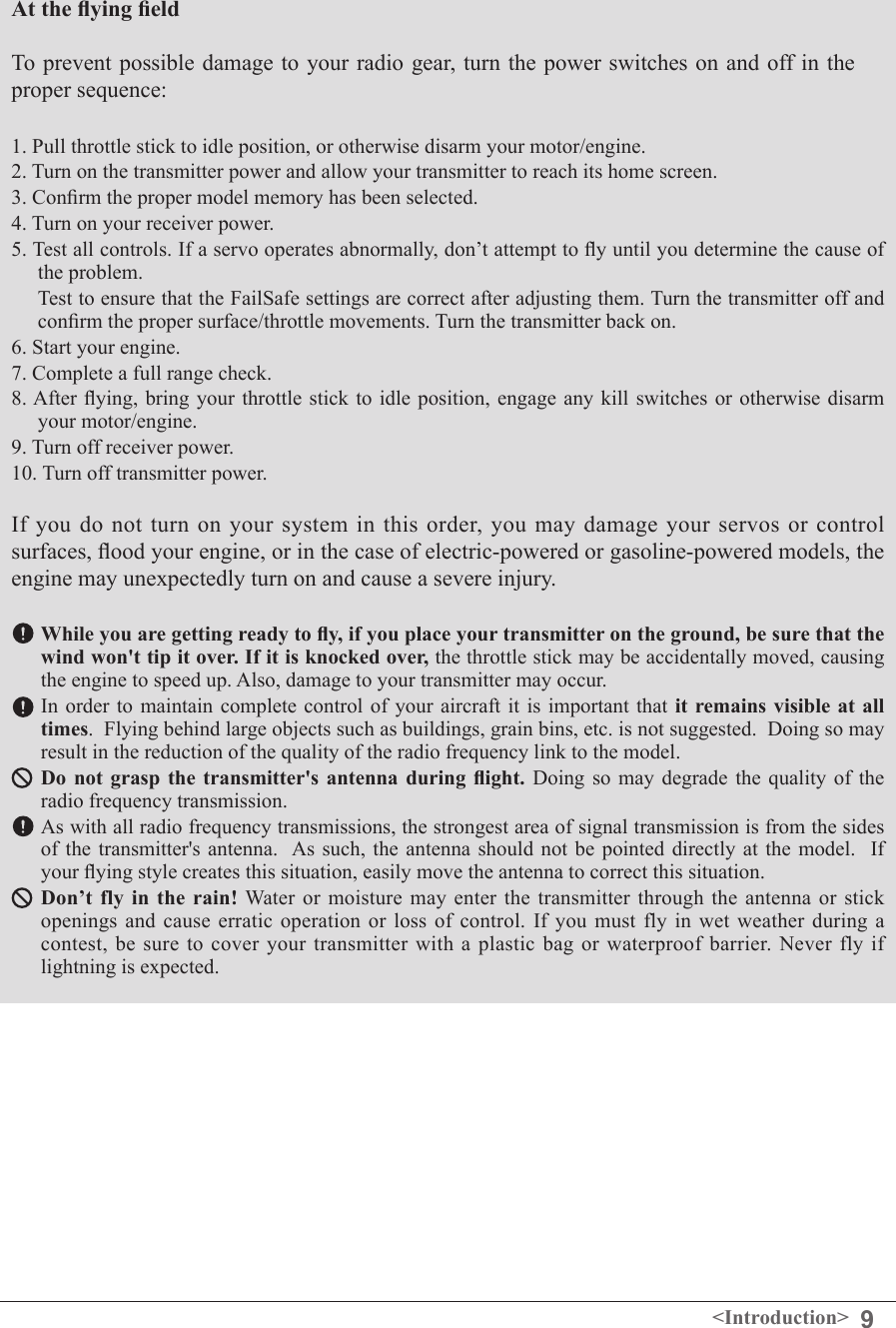 9&lt;Introduction&gt;At the ying eld To prevent possible damage to your radio gear, turn the power switches on and off in the proper sequence: 1. Pull throttle stick to idle position, or otherwise disarm your motor/engine. 2. Turn on the transmitter power and allow your transmitter to reach its home screen. 3. Conrm the proper model memory has been selected. 4. Turn on your receiver power. 5. Test all controls. If a servo operates abnormally, don’t attempt to y until you determine the cause of the problem.   Test to ensure that the FailSafe settings are correct after adjusting them. Turn the transmitter off and conrm the proper surface/throttle movements. Turn the transmitter back on. 6. Start your engine. 7. Complete a full range check. 8. After  ying, bring your throttle stick  to idle position, engage any  kill switches or otherwise disarm your motor/engine. 9. Turn off receiver power. 10. Turn off transmitter power. If  you  do  not  turn  on  your system in this order,  you  may  damage  your  servos or control surfaces, ood your engine, or in the case of electric-powered or gasoline-powered models, the engine may unexpectedly turn on and cause a severe injury. While you are getting ready to y, if you place your transmitter on the ground, be sure that the wind won&apos;t tip it over. If it is knocked over, the throttle stick may be accidentally moved, causing the engine to speed up. Also, damage to your transmitter may occur. In order to maintain complete control of your aircraft it is important that it remains visible at  all times.  Flying behind large objects such as buildings, grain bins, etc. is not suggested.  Doing so may result in the reduction of the quality of the radio frequency link to the model.Do  not  grasp  the  transmitter&apos;s  antenna  during  ight. Doing so may degrade the quality of the radio frequency transmission.As with all radio frequency transmissions, the strongest area of signal transmission is from the sides of the transmitter&apos;s antenna.   As such,  the  antenna should not be  pointed  directly  at the model.   If your ying style creates this situation, easily move the antenna to correct this situation.Don’t  fly  in the rain! Water  or  moisture  may  enter the transmitter through the  antenna  or  stick openings and cause erratic operation or loss of control. If you must fly in wet weather during a contest, be  sure  to  cover your transmitter  with  a plastic bag  or  waterproof  barrier.  Never  fly if lightning is expected. 