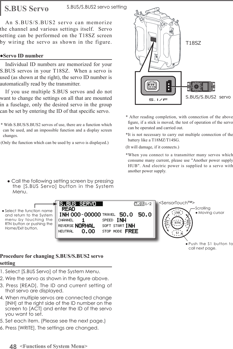 48 &lt;Functions of System Menu&gt;● Select the function name and return to  the  System menu  by  touching  the RTN button or pushing the Home/Exit button.&lt;SensorTouch™&gt;Procedure for changing S.BUS/S.BUS2 servo setting1. Select [S.BUS Servo] of the System Menu.2. Wire the servo as shown in the gure above.3. Press [READ]. The  ID  and current setting  of that servo are displayed.4. When multiple servos are connected change [INH] at the right side of the ID number on the screen to [ACT] and enter the ID of the servo you want to set.5. Set each item. (Please see the next page.) 6. Press [WRITE]. The settings are changed.S.BUS Servo S.BUS/S.BUS2 servo settingAn S.BUS/S.BUS2 servo can memorize the channel and various settings itself.  Servo setting can be performed on the T18SZ screen by wiring the servo as shown in the figure.● Call the following setting screen by pressing the  [S.BUS  Servo]  button  in  the  System Menu.●Servo ID numberIndividual ID numbers are memorized for your S.BUS servos in your T18SZ.  When a servo is used (as shown at the right), the servo ID number is automatically read by the transmitter.If you use multiple S.BUS servos and do not want to change the settings on all that are mounted in a fuselage, only the desired servo in the group can be set by entering the ID of that specic servo.* With S.BUS/S.BUS2 servos of use, there are a function which can be used, and an impossible function and a display screen changes. (Only the function which can be used by a servo is displayed.)* After reading completion, with connection of the above gure, if a stick is moved, the test of operation of the servo can be operated and carried out.S.BUS/S.BUS2  servoT18SZ*It is not necessary to carry out multiple connection of the battery like a T18MZ/T14SG. (It will damage, if it connects.)Scrolling● Moving cursor● Push  the  S1  button  to call next page. *When you connect to a transmitter many servos which consume many current, please use &quot;Another power supply HUB&quot;. And electric power is supplied to a servo with another power supply. 