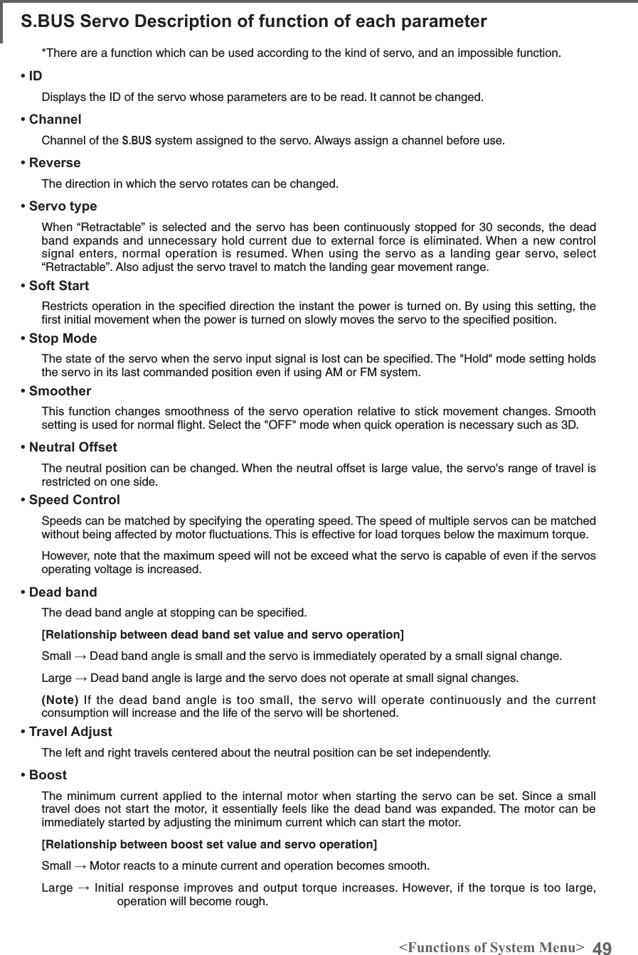 49&lt;Functions of System Menu&gt;S.BUS Servo Description of function of each parameter*There are a function which can be used according to the kind of servo, and an impossible function. • IDDisplays the ID of the servo whose parameters are to be read. It cannot be changed.• ChannelChannel of the S.BUS system assigned to the servo. Always assign a channel before use.• ReverseThe direction in which the servo rotates can be changed.• Servo typeWhen “Retractable” is selected and the servo has been continuously stopped for 30 seconds, the dead band expands and unnecessary hold current due to external force is eliminated. When a new control signal enters, normal operation is resumed. When using the servo as a landing gear servo, select “Retractable”. Also adjust the servo travel to match the landing gear movement range.• Soft StartRestricts operation in the speciﬁed direction the instant the power is turned on. By using this setting, the ﬁrst initial movement when the power is turned on slowly moves the servo to the speciﬁed position.• Stop Mode The state of the servo when the servo input signal is lost can be speciﬁed. The &quot;Hold&quot; mode setting holds the servo in its last commanded position even if using AM or FM system.• SmootherThis function changes smoothness of the servo operation relative to stick movement changes. Smooth setting is used for normal ﬂight. Select the &quot;OFF&quot; mode when quick operation is necessary such as 3D.• Neutral OffsetThe neutral position can be changed. When the neutral offset is large value, the servo&apos;s range of travel is restricted on one side.• Speed ControlSpeeds can be matched by specifying the operating speed. The speed of multiple servos can be matched without being affected by motor ﬂuctuations. This is effective for load torques below the maximum torque.However, note that the maximum speed will not be exceed what the servo is capable of even if the servos operating voltage is increased. • Dead bandThe dead band angle at stopping can be speciﬁed.[Relationship between dead band set value and servo operation]Small → Dead band angle is small and the servo is immediately operated by a small signal change.Large → Dead band angle is large and the servo does not operate at small signal changes.(Note) If the dead band angle is too small, the servo will operate continuously and the current consumption will increase and the life of the servo will be shortened.• Travel AdjustThe left and right travels centered about the neutral position can be set independently.• BoostThe minimum current applied to the internal motor when starting the servo can be set. Since a small travel does not start the motor, it essentially feels like the dead band was expanded. The motor can be immediately started by adjusting the minimum current which can start the motor.[Relationship between boost set value and servo operation]Small → Motor reacts to a minute current and operation becomes smooth.Large → Initial response improves and output torque increases. However, if the torque is too large, operation will become rough.