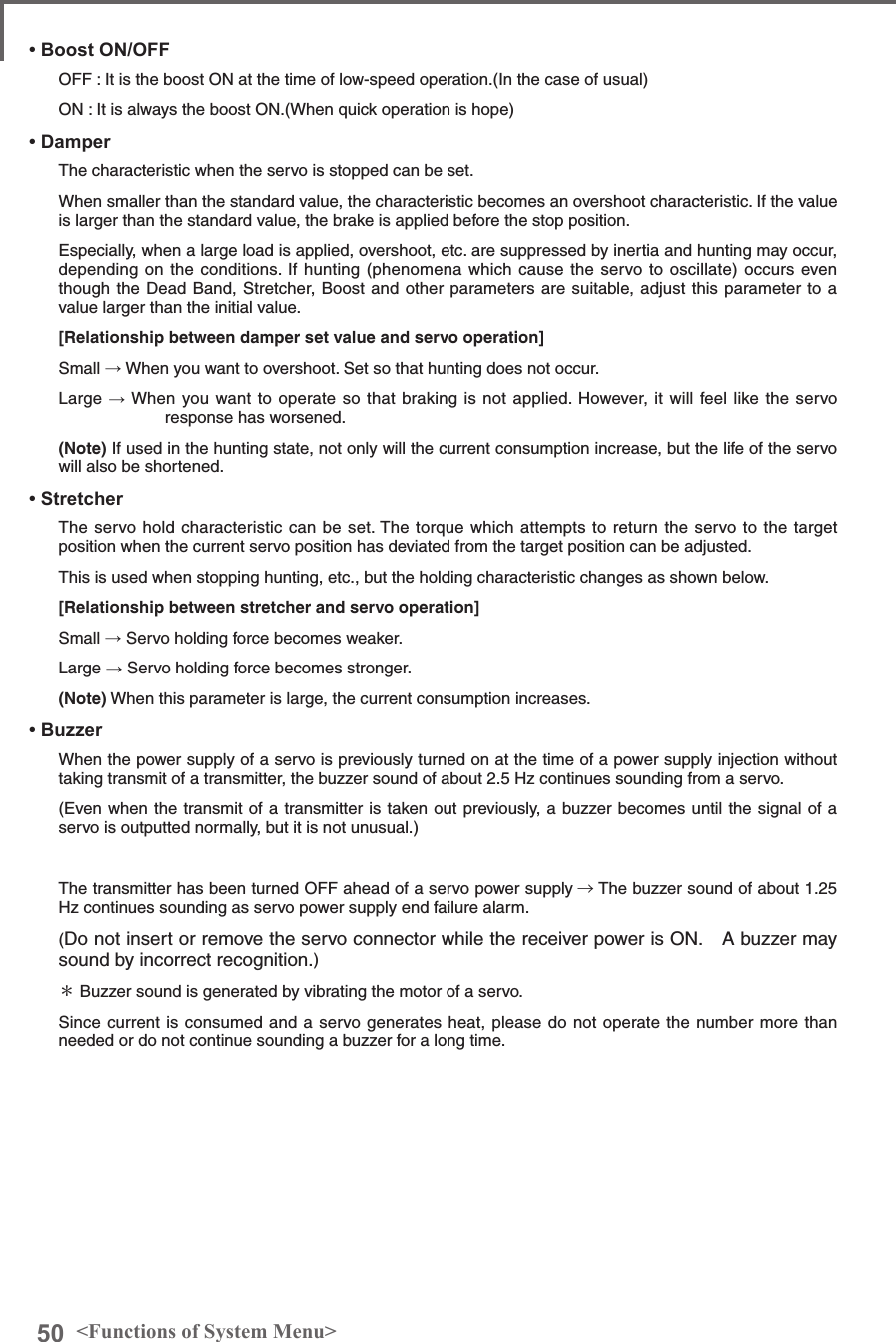 50 &lt;Functions of System Menu&gt;• Boost ON/OFFOFF : It is the boost ON at the time of low-speed operation.(In the case of usual)ON : It is always the boost ON.(When quick operation is hope)• DamperThe characteristic when the servo is stopped can be set.When smaller than the standard value, the characteristic becomes an overshoot characteristic. If the value is larger than the standard value, the brake is applied before the stop position.Especially, when a large load is applied, overshoot, etc. are suppressed by inertia and hunting may occur, depending on the conditions. If hunting (phenomena which cause the servo to oscillate) occurs even though the Dead Band, Stretcher, Boost and other parameters are suitable, adjust this parameter to a value larger than the initial value.[Relationship between damper set value and servo operation]Small → When you want to overshoot. Set so that hunting does not occur.Large → When you want to operate so that braking is not applied. However, it will feel like the servo response has worsened.(Note) If used in the hunting state, not only will the current consumption increase, but the life of the servo will also be shortened.• StretcherThe servo hold characteristic can be set. The torque which attempts to return the servo to the target position when the current servo position has deviated from the target position can be adjusted.This is used when stopping hunting, etc., but the holding characteristic changes as shown below.[Relationship between stretcher and servo operation]Small → Servo holding force becomes weaker.Large → Servo holding force becomes stronger.(Note) When this parameter is large, the current consumption increases.• BuzzerWhen the power supply of a servo is previously turned on at the time of a power supply injection without taking transmit of a transmitter, the buzzer sound of about 2.5 Hz continues sounding from a servo. (Even when the transmit of a transmitter is taken out previously, a buzzer becomes until the signal of a servo is outputted normally, but it is not unusual.) The transmitter has been turned OFF ahead of a servo power supply → The buzzer sound of about 1.25 Hz continues sounding as servo power supply end failure alarm.(Do not insert or remove the servo connector while the receiver power is ON.　A buzzer may sound by incorrect recognition.) ＊ Buzzer sound is generated by vibrating the motor of a servo. Since current is consumed and a servo generates heat, please do not operate the number more than needed or do not continue sounding a buzzer for a long time. 