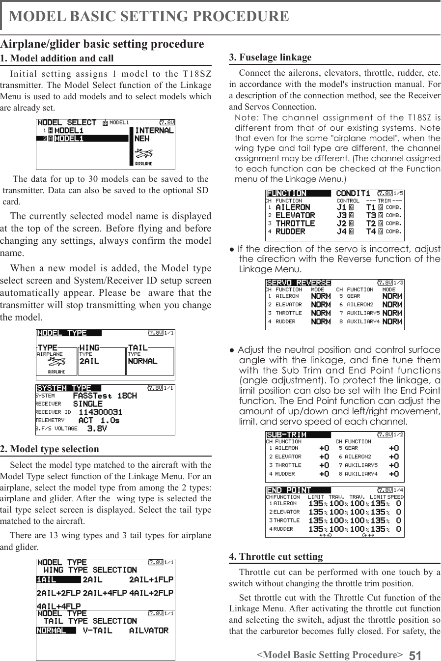 51&lt;Model Basic Setting Procedure&gt;MODEL BASIC SETTING PROCEDURE1. Model addition and callInitial setting assigns 1 model to the T18SZ transmitter. The Model Select function of the Linkage Menu is used to add models and to select models which are already set.The data for up to 30 models can be saved to the transmitter. Data can also be saved to the optional SD card.The currently selected model name is displayed at the top of the screen. Before flying and before changing any settings, always confirm the model name.When a new model is added, the Model type select screen and System/Receiver ID setup screen automatically appear. Please be  aware that the transmitter will stop transmitting when you change the model. 2. Model type selection                       Select the model type matched to the aircraft with the Model Type select function of the Linkage Menu. For an airplane, select the model type from among the 2 types: airplane and glider. After the  wing type is selected the tail type select screen is displayed. Select the tail type matched to the aircraft. There are 13 wing types and 3 tail types for airplane and glider.Airplane/glider basic setting procedure3. Fuselage linkageConnect the ailerons, elevators, throttle, rudder, etc. in accordance with the model&apos;s instruction manual. For a description of the connection method, see the Receiver and Servos Connection.Note: The channel assignment of the T18SZ is different from that of our existing systems. Note that even for the same &quot;airplane model&quot;, when the wing type and tail type are different, the channel assignment may be different. (The channel assigned to each function can be checked at the Function menu of the Linkage Menu.)● If the direction of the servo is incorrect, adjust the direction with the Reverse function of the Linkage Menu. ● Adjust the neutral position and control surface angle with the linkage, and fine tune them with the Sub Trim and End Point functions (angle adjustment). To protect the linkage, a limit position can also be set with the End Point function. The End Point function can adjust the amount of up/down and left/right movement, limit, and servo speed of each channel.4. Throttle cut settingThrottle cut can be performed with one touch by a switch without changing the throttle trim position.Set throttle cut with the Throttle Cut function of the Linkage Menu. After activating the throttle cut function and selecting the switch, adjust the throttle position so that the carburetor becomes fully closed. For safety, the 