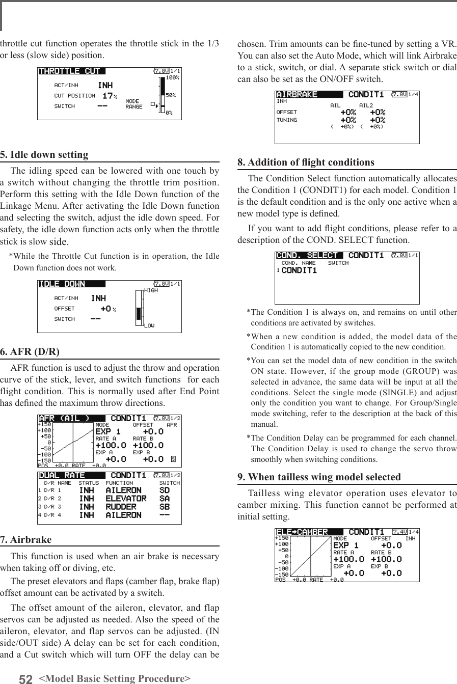 52 &lt;Model Basic Setting Procedure&gt;throttle cut function operates the throttle stick in the 1/3 or less (slow side) position.5. Idle down settingThe idling speed can be lowered with one touch by a switch without changing the throttle trim position. Perform this setting with the Idle Down function of the Linkage Menu. After activating the Idle Down function and selecting the switch, adjust the idle down speed. For safety, the idle down function acts only when the throttle stick is slow side.*While the Throttle Cut function is in operation, the Idle Down function does not work.6. AFR (D/R)AFR function is used to adjust the throw and operation curve of the stick, lever, and switch functions  for each flight condition. This is normally used after End Point has dened the maximum throw directions.7. AirbrakeThis function is used when an air brake is necessary when taking off or diving, etc.The preset elevators and aps (camber ap, brake ap) offset amount can be activated by a switch.The offset amount of the aileron, elevator, and flap servos can be adjusted as needed. Also the speed of the aileron, elevator, and flap servos can be adjusted. (IN side/OUT side) A delay can be set for each condition, and a Cut switch which will turn OFF the delay can be chosen. Trim amounts can be ne-tuned by setting a VR. You can also set the Auto Mode, which will link Airbrake to a stick, switch, or dial. A separate stick switch or dial can also be set as the ON/OFF switch.8. Addition of ight conditionsThe Condition Select function automatically allocates the Condition 1 (CONDIT1) for each model. Condition 1 is the default condition and is the only one active when a new model type is dened.If you want to add ight conditions, please refer to a description of the COND. SELECT function.*The Condition 1 is always on, and remains on until other conditions are activated by switches.*When a new condition is added, the model data of the Condition 1 is automatically copied to the new condition.*You can set the model data of new condition in the switch ON state. However, if the group mode (GROUP) was selected in advance, the same data will be input at all the conditions. Select the single mode (SINGLE) and adjust only the condition you want to change. For Group/Single mode switching, refer to the description at the back of this manual.*The Condition Delay can be programmed for each channel. The Condition Delay is used to change the servo throw smoothly when switching conditions.9. When tailless wing model selectedTailless wing elevator operation uses elevator to camber mixing. This  function cannot  be performed at initial setting.