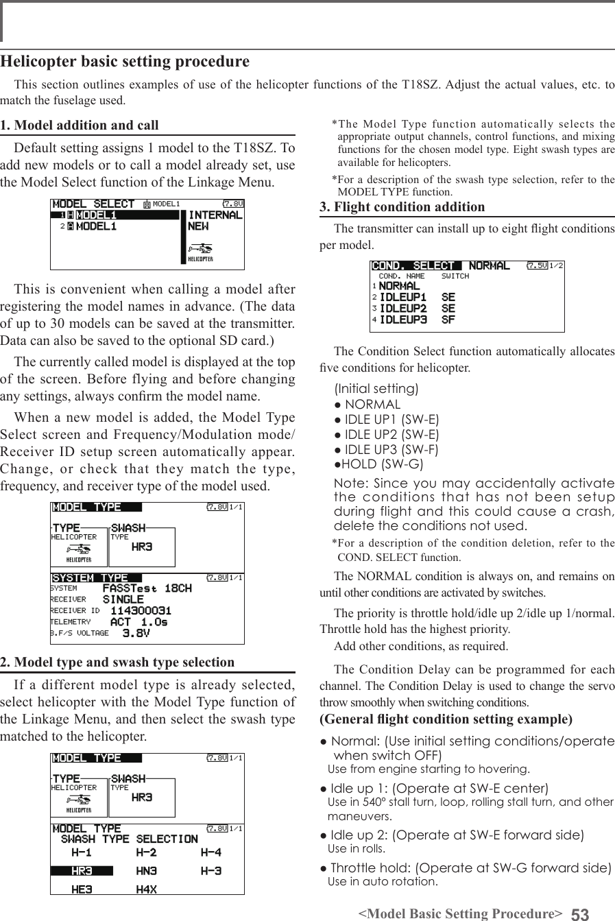 53&lt;Model Basic Setting Procedure&gt;1. Model addition and callDefault setting assigns 1 model to the T18SZ. To add new models or to call a model already set, use the Model Select function of the Linkage Menu. This is convenient when calling a model after registering the model names in advance. (The data of up to 30 models can be saved at the transmitter. Data can also be saved to the optional SD card.)The currently called model is displayed at the top of the screen. Before flying and before changing any settings, always conrm the model name. When a new model is added, the Model Type Select screen and Frequency/Modulation mode/Receiver ID setup screen automatically appear. Change, or check that they match the type, frequency, and receiver type of the model used.2. Model type and swash type selectionIf a different model type is already selected, select helicopter with the Model Type function of the Linkage Menu, and then select the swash type matched to the helicopter.Helicopter basic setting procedureThis section outlines examples of use of the helicopter functions of the T18SZ. Adjust the  actual values, etc. to match the fuselage used.*The Model Type function automatically selects the appropriate output channels, control functions, and  mixing functions for the chosen model type. Eight swash types are available for helicopters.*For a description of the swash type selection, refer to the MODEL TYPE function.3. Flight condition additionThe transmitter can install up to eight ight conditions per model. The Condition Select function automatically allocates ve conditions for helicopter.  (Initial setting)  ● NORMAL  ● IDLE UP1 (SW-E)  ● IDLE UP2 (SW-E)  ● IDLE UP3 (SW-F)  ●HOLD (SW-G) Note: Since you may accidentally activate the conditions that has not been setup during flight and this could cause a crash, delete the conditions not used.*For a description of the condition deletion, refer to the COND. SELECT function.The NORMAL condition is always on, and remains on until other conditions are activated by switches.The priority is throttle hold/idle up 2/idle up 1/normal. Throttle hold has the highest priority.Add other conditions, as required.The Condition Delay can be programmed for each channel. The Condition Delay is used to change the servo throw smoothly when switching conditions.(General ight condition setting example)● Normal: (Use initial setting conditions/operate when switch OFF)Use from engine starting to hovering.● Idle up 1: (Operate at SW-E center)Use in 540º stall turn, loop, rolling stall turn, and other maneuvers.● Idle up 2: (Operate at SW-E forward side)Use in rolls.● Throttle hold: (Operate at SW-G forward side)Use in auto rotation.