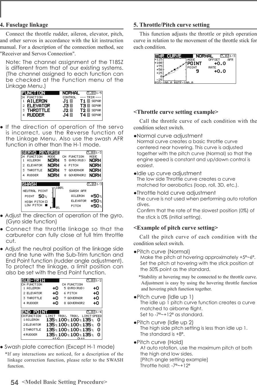 54 &lt;Model Basic Setting Procedure&gt;5. Throttle/Pitch curve settingThis function adjusts the throttle or pitch operation curve in relation to the movement of the throttle stick for each condition.&lt;Throttle curve setting example&gt;Call the throttle curve of each condition with the condition select switch.●Normal curve adjustmentNormal curve creates a basic throttle curve centered near hovering. This curve is adjusted together with the pitch curve (Normal) so that the engine speed is constant and up/down control is easiest. ●Idle up curve adjustmentThe low side Throttle curve creates a curve matched for aerobatics (loop, roll, 3D, etc.). ●Throttle hold curve adjustmentThe curve is not used when performing auto rotation dives.Conrm that the rate of the slowest position (0%) of the stick is 0% (initial setting).&lt;Example of pitch curve setting&gt;Call the pitch curve of each condition with the condition select switch.●Pitch curve (Normal)Make the pitch at hovering approximately +5º~6º.Set the pitch at hovering with the stick position at the 50% point as the standard.*Stability at hovering may be connected to the throttle curve. Adjustment is easy by using the hovering throttle function and hovering pitch function together.●Pitch curve (Idle up 1)The idle up 1 pitch curve function creates a curve matched to airborne ight.Set to -7º~+12º as standard.●Pitch curve (Idle up 2)The high side pitch setting is less than idle up 1. The standard is +8º.●Pitch curve (Hold)At auto rotation, use the maximum pitch at both the high and low sides.[Pitch angle setting example]Throttle hold: -7º~+12º4. Fuselage linkageConnect the throttle rudder, aileron, elevator, pitch, and other servos in accordance with the kit instruction manual. For a description of the connection method, see &quot;Receiver and Servos Connection&quot;.  Note: The channel assignment of the T18SZ is different from that of our existing systems. (The channel assigned to each function can be checked at the Function menu of the Linkage Menu.)●  If  the  direction  of  operation  of  the  servo is incorrect, use the Reverse function of the Linkage Menu. Also  use  the swash AFR function in other than the H-1 mode.● Adjust the direction of operation of the gyro. (Gyro side function)●  Connect  the  throttle  linkage  so  that  the carburetor can fully close at full trim throttle cut.● Adjust the neutral position at the linkage side and ne tune with the Sub-Trim function and End Point function (rudder angle adjustment). To protect the linkage, a limit position can also be set with the End Point function.● Swash plate correction (Except H-1 mode)*If any interactions are noticed, for a description of the linkage correction function, please refer to the SWASH function.