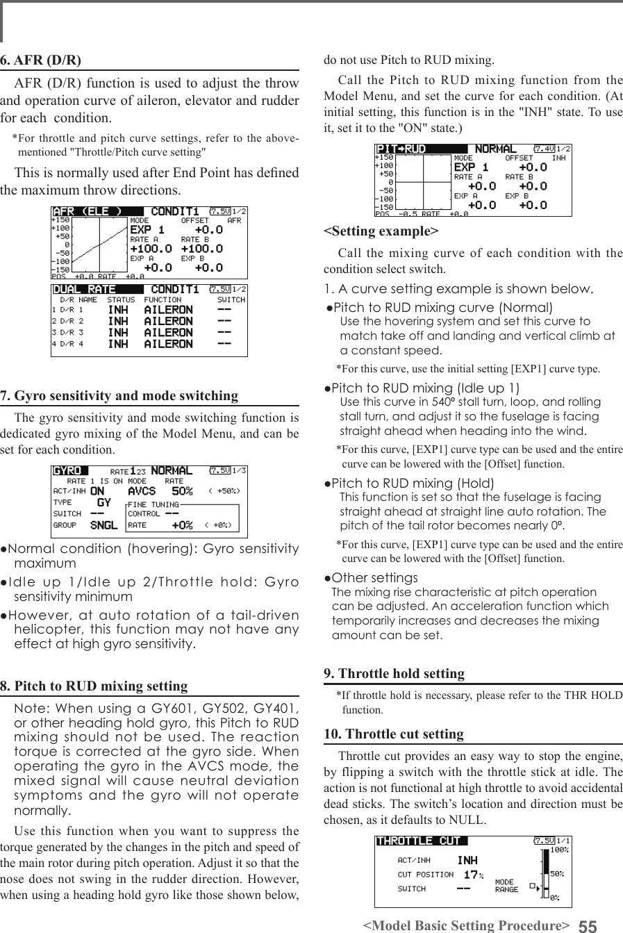 55&lt;Model Basic Setting Procedure&gt;do not use Pitch to RUD mixing.Call  the  Pitch  to  RUD  mixing  function  from  the Model Menu, and set the curve for each condition. (At initial setting, this function is in the &quot;INH&quot; state. To use it, set it to the &quot;ON&quot; state.)&lt;Setting example&gt;Call  the  mixing  curve of each condition with  the condition select switch.1. A curve setting example is shown below.●Pitch to RUD mixing curve (Normal)Use the hovering system and set this curve to match take off and landing and vertical climb at a constant speed.*For this curve, use the initial setting [EXP1] curve type.●Pitch to RUD mixing (Idle up 1)Use this curve in 540º stall turn, loop, and rolling stall turn, and adjust it so the fuselage is facing straight ahead when heading into the wind.*For this curve, [EXP1] curve type can be used and the entire curve can be lowered with the [Offset] function.●Pitch to RUD mixing (Hold)This function is set so that the fuselage is facing straight ahead at straight line auto rotation. The pitch of the tail rotor becomes nearly 0º.*For this curve, [EXP1] curve type can be used and the entire curve can be lowered with the [Offset] function.●Other settingsThe mixing rise characteristic at pitch operation can be adjusted. An acceleration function which temporarily increases and decreases the mixing amount can be set.9. Throttle hold setting*If throttle hold is necessary, please refer to the THR HOLD function.10. Throttle cut settingThrottle cut provides an easy way to stop the engine, by flipping a switch with the throttle stick at idle. The action is not functional at high throttle to avoid accidental dead sticks. The switch’s location and direction must be chosen, as it defaults to NULL.6. AFR (D/R)AFR (D/R) function is used to adjust the throw and operation curve of aileron, elevator and rudder for each  condition.*For throttle  and pitch  curve settings,  refer to  the above-mentioned &quot;Throttle/Pitch curve setting&quot;This is normally used after End Point has dened the maximum throw directions.7. Gyro sensitivity and mode switchingThe gyro sensitivity and mode switching function is dedicated gyro mixing of  the Model Menu,  and can be set for each condition.●Normal condition (hovering):  Gyro sensitivity maximum●Idle  up  1/Idle  up  2/Throttle  hold:  Gyro sensitivity minimum●However,  at  auto  rotation  of  a  tail-driven helicopter, this function may not have any effect at high gyro sensitivity.8. Pitch to RUD mixing setting  Note: When using  a GY601, GY502, GY401, or other heading hold gyro, this Pitch to RUD mixing should not be used. The reaction torque is corrected  at the gyro  side. When operating the gyro  in  the AVCS mode,  the mixed signal will cause neutral deviation symptoms and the gyro will not operate normally.Use this function when you want to suppress the torque generated by the changes in the pitch and speed of the main rotor during pitch operation. Adjust it so that the nose does not swing in the rudder direction. However, when using a heading hold gyro like those shown below, 