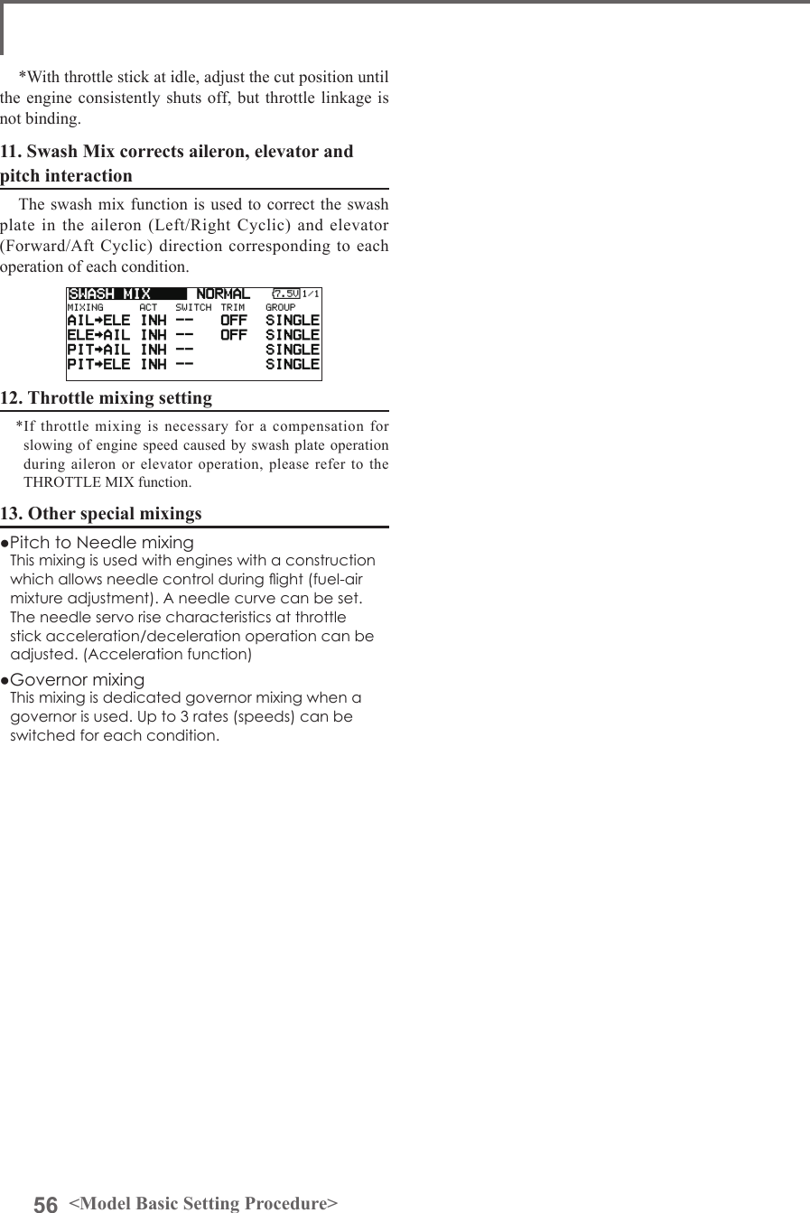56 &lt;Model Basic Setting Procedure&gt;*With throttle stick at idle, adjust the cut position until the engine consistently shuts off, but throttle linkage is not binding.11. Swash Mix corrects aileron, elevator and pitch interactionThe swash mix function is used to correct the swash plate in the aileron (Left/Right Cyclic) and elevator (Forward/Aft Cyclic) direction corresponding to each operation of each condition.12. Throttle mixing setting*If  throttle mixing  is  necessary  for a  compensation  for slowing of engine speed caused by swash plate operation during aileron or elevator operation, please refer to the THROTTLE MIX function.13. Other special mixings●Pitch to Needle mixingThis mixing is used with engines with a construction which allows needle control during ight (fuel-air mixture adjustment). A needle curve can be set. The needle servo rise characteristics at throttle stick acceleration/deceleration operation can be adjusted. (Acceleration function)●Governor mixingThis mixing is dedicated governor mixing when a governor is used. Up to 3 rates (speeds) can be switched for each condition.