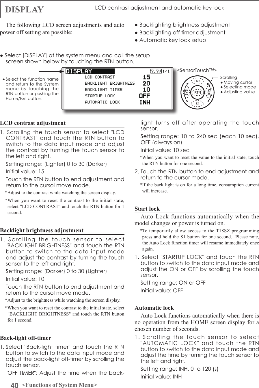 40 &lt;Functions of System Menu&gt;● Select the function name and return to  the  System menu  by  touching  the RTN button or pushing the Home/Exit button.&lt;SensorTouch™&gt;LCD contrast adjustment1.  Scrolling  the  touch  sensor  to  select  &quot;LCD CONTRAST&quot;  and  touch  the  RTN  button  to switch to the data input  mode  and  adjust the contrast by  turning the touch  sensor to the left and right.  Setting range: (Lighter) 0 to 30 (Darker)  Initial value: 15  Touch the RTN button to end adjustment and return to the cursol move mode.*Adjust to the contrast while watching the screen display.*When you want to reset the contrast to the initial state, select &quot;LCD CONTRAST&quot; and touch the RTN button for 1 second.Backlight brightness adjustment1.  Scrolling  the  touch  sensor  to  select  &quot;BACKLIGHT BRIGHTNESS&quot; and touch the  RTN button  to  switch  to  the  data  input  mode and adjust the contrast by turning the touch sensor to the left and right.  Setting range: (Darker) 0 to 30 (Lighter)  Initial value: 10  Touch the RTN button to end adjustment and return to the cursol move mode.*Adjust to the brightness while watching the screen display.*When you want to reset the contrast to the initial state, select &quot;BACKLIGHT BRIGHTNESS&quot; and touch the RTN button for 1 second.Back-light off-timer1. Select &quot;Back-light timer&quot;  and touch the  RTN button to switch to the data input mode and adjust the back-light off-timer by scrolling the touch sensor.  &quot;OFF TIMER&quot;: Adjust the time when the back-DISPLAY LCD contrast adjustment and automatic key lockThe following LCD screen adjustments and auto power off setting are possible:● Backlighting brightness adjustment● Backlighting off timer adjustment● Automatic key lock setuplight  turns  off  after  operating  the  touch sensor.  Setting range: 10 to 240  sec (each 10 sec), OFF (always on)  Initial value: 10 sec*When you want to reset the value to the initial state, touch the RTN button for one second.2. Touch the RTN button to end adjustment and return to the cursor mode.*If the back light is on for a long time, consumption current will increase. Start lockAuto Lock functions automatically when the model changes or power is turned on.*To temporarily allow access to the T18SZ programming press and hold the S1 button for one second.  Please note, the Auto Lock function timer will resume immediately once again.1. Select &quot;STARTUP LOCK&quot;  and  touch  the  RTN button to switch to the data input mode and adjust the ON or OFF by scrolling the touch sensor.  Setting range: ON or OFF  Initial value: OFFAutomatic lockAuto Lock functions automatically when there is no operation from the HOME screen display for a chosen number of seconds.1.  Scrolling  the  touch  sensor  to  select  &quot;AUTOMATIC  LOCK&quot;  and  touch  the  RTN button to switch to the data input mode and adjust the time by turning the touch sensor to the left and right.  Setting range: INH, 0 to 120 (s)  Initial value: INH● Select [DISPLAY] at the system menu and call the setup screen shown below by touching the RTN button.Scrolling● Moving cursor● Selecting mode● Adjusting value