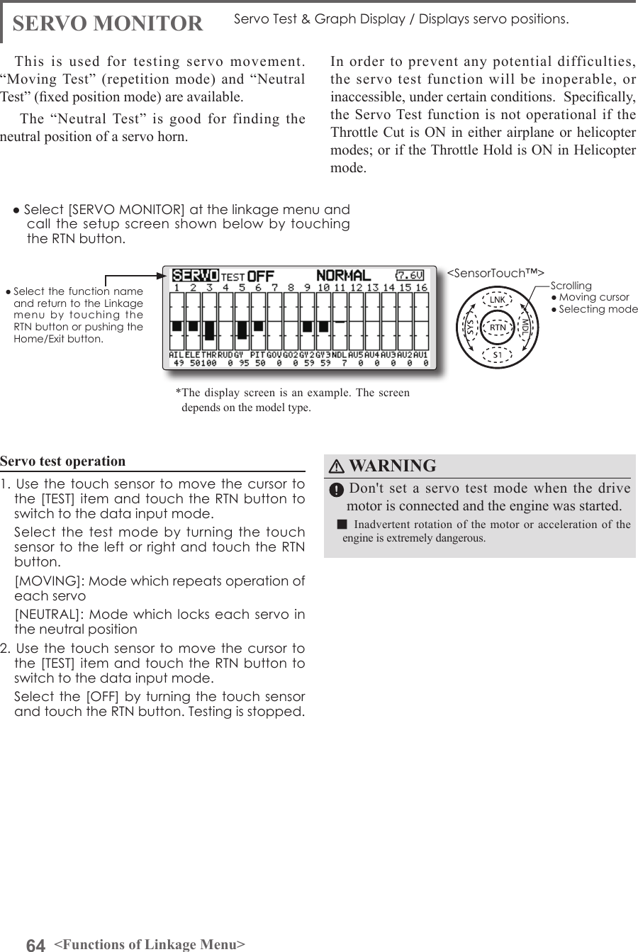 64 &lt;Functions of Linkage Menu&gt;● Select the function name and return to the Linkage menu  by  touching  the RTN button or pushing the Home/Exit button.&lt;SensorTouch™&gt;WARNING  Don&apos;t set a servo test mode when the drive motor is connected and the engine was started.■Inadvertent rotation of the motor or acceleration of the engine is extremely dangerous.SERVO MONITOR Servo Test &amp; Graph Display / Displays servo positions.This is used for testing servo movement.  “Moving Test” (repetition mode) and “Neutral Test” (xed position mode) are available.  The “Neutral Test” is good for finding the neutral position of a servo horn.In order to prevent any potential difficulties, the servo test function will be inoperable, or inaccessible, under certain conditions.  Specically, the Servo Test function is not operational if the Throttle Cut is ON in either airplane or helicopter modes; or if the Throttle Hold is ON in Helicopter mode.● Select [SERVO MONITOR] at the linkage menu and call the setup  screen shown below  by  touching the RTN button.Servo test operation1. Use  the touch  sensor to  move the  cursor to the [TEST] item and touch the RTN  button to switch to the data input mode.   Select the test mode by  turning  the  touch sensor to the left or right and touch the RTN button.  [MOVING]: Mode which repeats operation of each servo  [NEUTRAL]: Mode  which locks each servo in the neutral position2. Use  the touch  sensor to  move the  cursor to the [TEST] item and touch the RTN  button to switch to the data input mode.  Select the [OFF] by turning the touch  sensor and touch the RTN button. Testing is stopped.*The display screen is an example. The screen depends on the model type.Scrolling● Moving cursor● Selecting mode