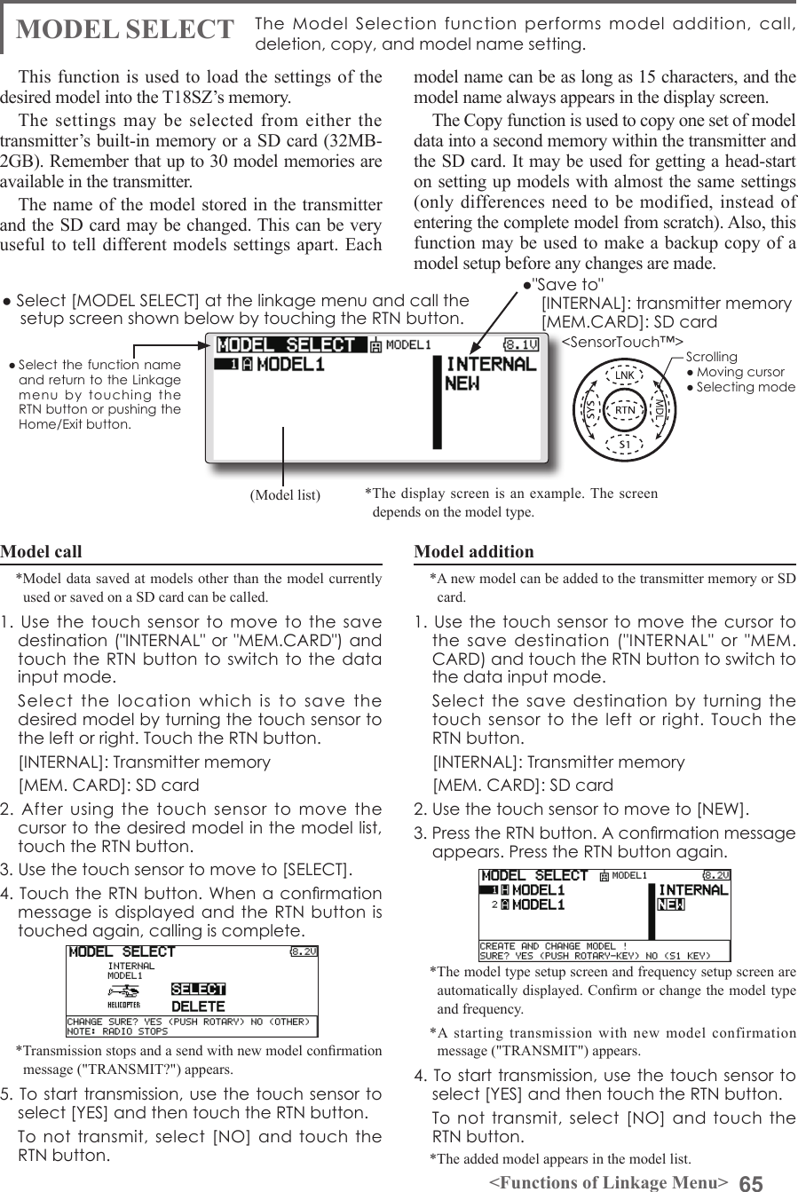 65&lt;Functions of Linkage Menu&gt;● Select the function name and return to the Linkage menu  by  touching  the RTN button or pushing the Home/Exit button.&lt;SensorTouch™&gt;MODEL SELECT The  Model  Selection  function  performs  model  addition,  call, deletion, copy, and model name setting. This function is used to load the settings of the desired model into the T18SZ’s memory.The settings may be selected from either the transmitter’s built-in memory or a SD card (32MB-2GB). Remember that up to 30 model memories are available in the transmitter.The name of the model stored in the transmitter and the SD card may be changed. This can be very useful to tell different models settings apart. Each model name can be as long as 15 characters, and the model name always appears in the display screen.The Copy function is used to copy one set of model data into a second memory within the transmitter and the SD card. It may be used for getting a head-start on setting up models with almost the same settings (only differences need to be modified, instead of entering the complete model from scratch). Also, this function may be used to make a backup copy of a model setup before any changes are made.Model call*Model data saved at models other than the model currently used or saved on a SD card can be called.1. Use the touch  sensor  to  move to the save destination (&quot;INTERNAL&quot; or &quot;MEM.CARD&quot;) and touch the RTN button to switch to  the data input mode.   Select  the  location  which  is  to  save  the desired model by turning the touch sensor to the left or right. Touch the RTN button.  [INTERNAL]: Transmitter memory  [MEM. CARD]: SD card2.  After  using  the  touch  sensor  to  move  the cursor to the desired model in the model list, touch the RTN button.3. Use the touch sensor to move to [SELECT].4. Touch the RTN button. When  a conrmation message is  displayed and the RTN button is touched again, calling is complete.*Transmission stops and a send with new model conrmation message (&quot;TRANSMIT?&quot;) appears.5. To start transmission, use the touch sensor to select [YES] and then touch the RTN button.  To not transmit, select  [NO] and touch the RTN button.Model addition*A new model can be added to the transmitter memory or SD card. 1. Use  the touch  sensor to  move the  cursor to the  save  destination  (&quot;INTERNAL&quot;  or  &quot;MEM. CARD) and touch the RTN button to switch to the data input mode.   Select  the  save destination by turning the touch sensor to the  left  or right. Touch the RTN button.  [INTERNAL]: Transmitter memory  [MEM. CARD]: SD card2. Use the touch sensor to move to [NEW].3. Press the RTN button. A conrmation message appears. Press the RTN button again.*The model type setup screen and frequency setup screen are automatically displayed. Conrm or change the model type and frequency.*A starting transmission with new model confirmation message (&quot;TRANSMIT&quot;) appears.4. To start transmission, use the touch sensor to select [YES] and then touch the RTN button.  To not transmit, select  [NO] and touch the RTN button.*The added model appears in the model list.● Select [MODEL SELECT] at the linkage menu and call the setup screen shown below by touching the RTN button.*The display screen is an example. The screen depends on the model type.(Model list)●&quot;Save to&quot;  [INTERNAL]: transmitter memory  [MEM.CARD]: SD cardScrolling● Moving cursor● Selecting mode