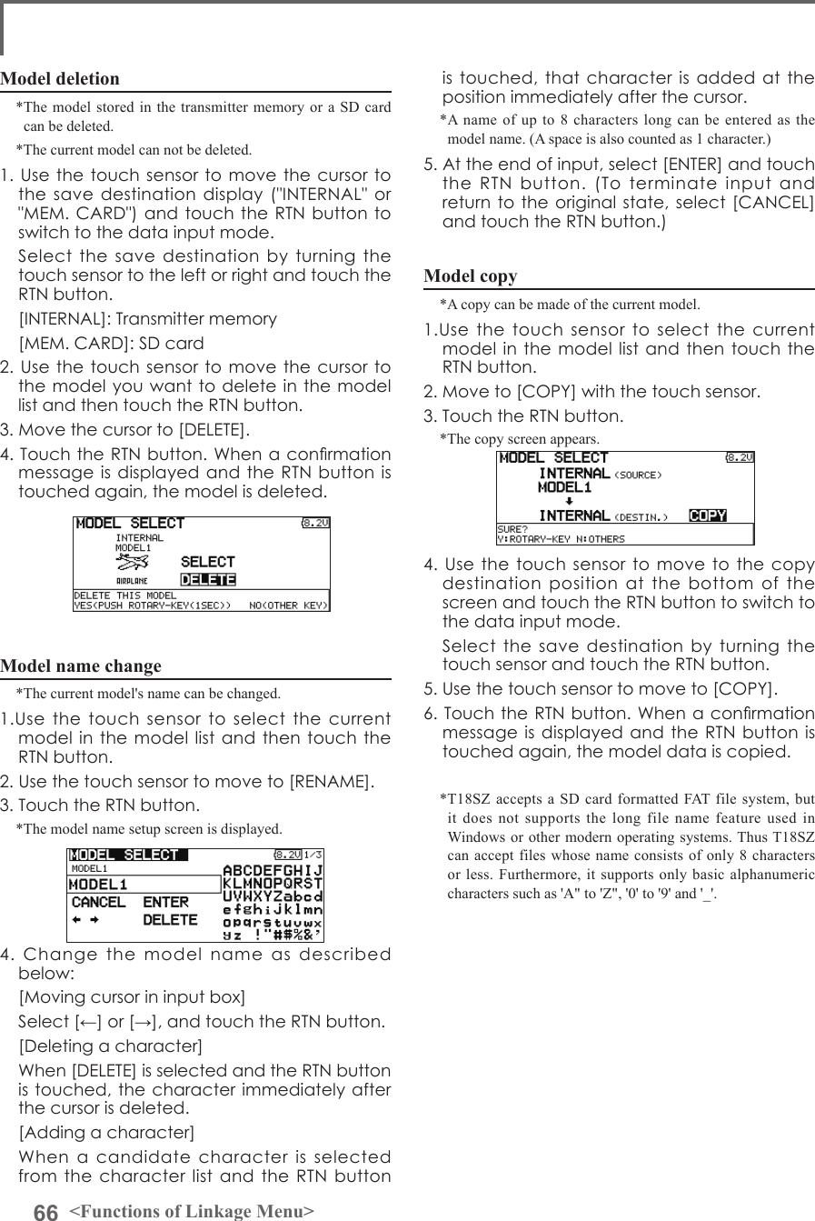 66 &lt;Functions of Linkage Menu&gt;Model deletion*The model stored in the transmitter memory or a SD card can be deleted.*The current model can not be deleted.1. Use  the touch  sensor to  move the  cursor to the save destination display  (&quot;INTERNAL&quot;  or &quot;MEM. CARD&quot;)  and touch  the RTN  button to switch to the data input mode.   Select  the  save destination by turning the touch sensor to the left or right and touch the RTN button.  [INTERNAL]: Transmitter memory  [MEM. CARD]: SD card2. Use  the touch  sensor to  move the  cursor to the model  you want to delete in the model list and then touch the RTN button.3. Move the cursor to [DELETE].4. Touch the RTN button. When  a conrmation message is  displayed and the RTN button is touched again, the model is deleted.Model name change*The current model&apos;s name can be changed.1.Use  the  touch  sensor  to  select  the  current model in the model list  and then touch the RTN button.2. Use the touch sensor to move to [RENAME].3. Touch the RTN button.*The model name setup screen is displayed.4.  Change  the  model  name  as  described below:  [Moving cursor in input box]  Select [←] or [→], and touch the RTN button.  [Deleting a character]  When [DELETE] is selected and the RTN button is touched, the character immediately after the cursor is deleted.  [Adding a character]  When  a  candidate  character  is  selected from the character list  and  the RTN button is touched, that  character  is added at  the position immediately after the cursor.*A name of up to 8 characters long can be entered as the model name. (A space is also counted as 1 character.)5. At the end of input, select [ENTER] and touch the  RTN  button.  (To  terminate  input  and return to  the original state, select [CANCEL] and touch the RTN button.)Model copy*A copy can be made of the current model.1.Use  the  touch  sensor  to  select  the  current model in the model list  and then touch the RTN button.2. Move to [COPY] with the touch sensor.3. Touch the RTN button.*The copy screen appears.4. Use the  touch sensor to move  to the copy destination  position  at  the  bottom  of  the screen and touch the RTN button to switch to the data input mode.  Select  the  save destination by turning the touch sensor and touch the RTN button.5. Use the touch sensor to move to [COPY].6. Touch the RTN button. When  a conrmation message is  displayed and the RTN button is touched again, the model data is copied.*T18SZ accepts a SD card formatted FAT file system, but it does not supports the long file name feature used in Windows or other modern operating systems. Thus T18SZ can accept files whose name consists of only 8 characters or less. Furthermore, it supports only basic alphanumeric characters such as &apos;A&quot; to &apos;Z&quot;, &apos;0&apos; to &apos;9&apos; and &apos;_&apos;.