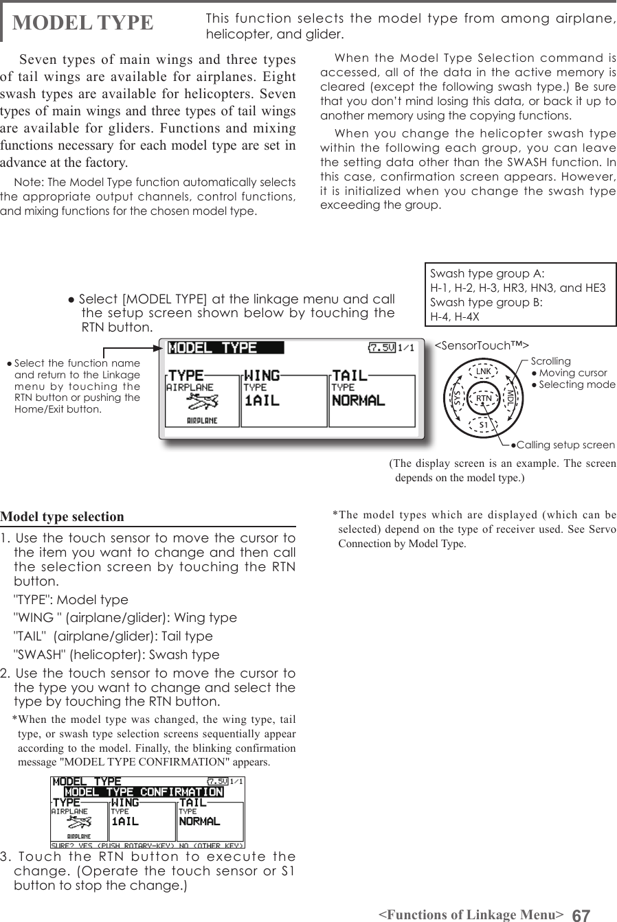 67&lt;Functions of Linkage Menu&gt;● Select the function name and return to the Linkage menu  by  touching  the RTN button or pushing the Home/Exit button.&lt;SensorTouch™&gt;MODEL TYPE This  function  selects  the  model  type  from  among  airplane, helicopter, and glider.(The display screen is an example. The screen depends on the model type.) Seven types of main wings and three types of tail wings are available for airplanes. Eight swash types are available for helicopters. Seven types of main wings and three types of tail wings are available for gliders. Functions and mixing functions necessary for each model type are set in advance at the factory.Note: The Model Type function automatically selects the  appropriate output  channels,  control functions, and mixing functions for the chosen model type.When  the  Model  Type  Selection  command  is accessed,  all of  the data in  the active  memory  is cleared (except  the following  swash type.) Be  sure that you don’t mind losing this data, or back it up to another memory using the copying functions.When  you  change  the  helicopter  swash  type within  the  following  each  group,  you  can  leave the setting  data other  than the SWASH  function. In this  case, confirmation  screen  appears. However, it  is  initialized  when  you  change  the  swash  type exceeding the group.Model type selection1. Use  the touch  sensor to  move the  cursor to the item you want to change and then  call the  selection  screen  by  touching  the  RTN button.  &quot;TYPE&quot;: Model type  &quot;WING &quot; (airplane/glider): Wing type  &quot;TAIL&quot;  (airplane/glider): Tail type  &quot;SWASH&quot; (helicopter): Swash type2. Use  the touch  sensor to  move the  cursor to the type you want to change and select the type by touching the RTN button.*When the model type was changed, the wing type, tail type, or swash type selection screens sequentially appear according to the model. Finally, the blinking confirmation message &quot;MODEL TYPE CONFIRMATION&quot; appears.3.  Touch  the  RTN  button  to  execute  the change.  (Operate  the  touch  sensor  or  S1 button to stop the change.)● Select [MODEL TYPE] at the linkage menu and call the setup screen  shown  below by touching  the RTN button.*The model types which are displayed (which can be selected) depend on the type of receiver used. See Servo Connection by Model Type.Swash type group A:H-1, H-2, H-3, HR3, HN3, and HE3Swash type group B:H-4, H-4X●Calling setup screenScrolling● Moving cursor● Selecting mode