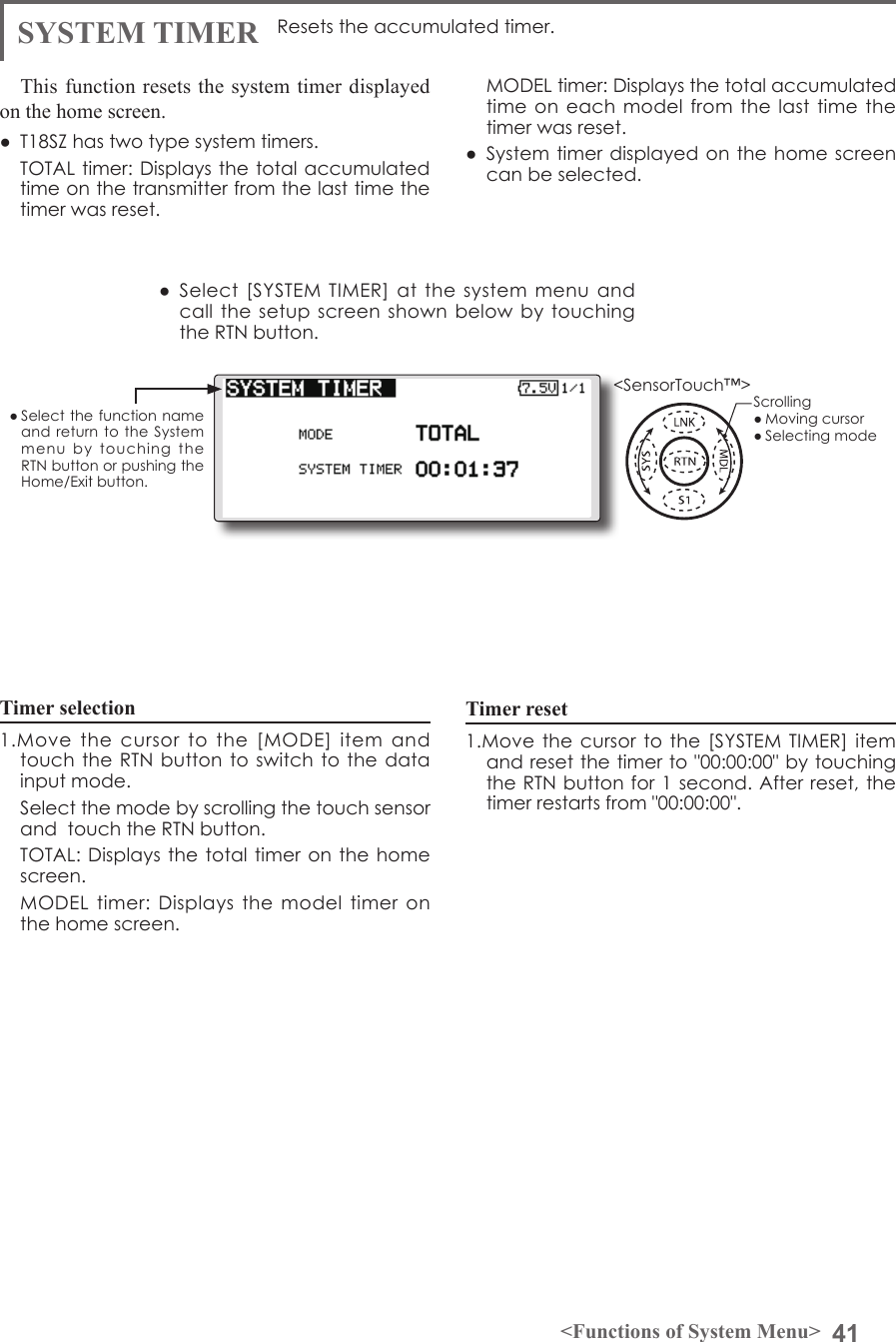 41&lt;Functions of System Menu&gt;● Select the function name and return to  the  System menu  by  touching  the RTN button or pushing the Home/Exit button.&lt;SensorTouch™&gt;Timer selection1.Move  the  cursor  to  the  [MODE]  item  and touch the RTN button to switch to  the data input mode.  Select the mode by scrolling the touch sensor and  touch the RTN button.  TOTAL: Displays  the total  timer on  the home screen.  MODEL  timer: Displays the model timer on the home screen. SYSTEM TIMER Resets the accumulated timer.This function resets the system timer displayed on the home screen.●  T18SZ has two type system timers.  TOTAL timer: Displays the total  accumulated time on the transmitter from the last time the timer was reset.  MODEL timer: Displays the total accumulated time on each  model from the  last time the timer was reset.●  System timer  displayed on the home screen can be selected.●  Select [SYSTEM TIMER] at the  system  menu  and call the setup  screen shown below  by  touching the RTN button.Timer reset1.Move the cursor  to the [SYSTEM  TIMER] item and reset the timer to &quot;00:00:00&quot; by touching the RTN button for 1 second. After reset, the timer restarts from &quot;00:00:00&quot;.Scrolling● Moving cursor● Selecting mode