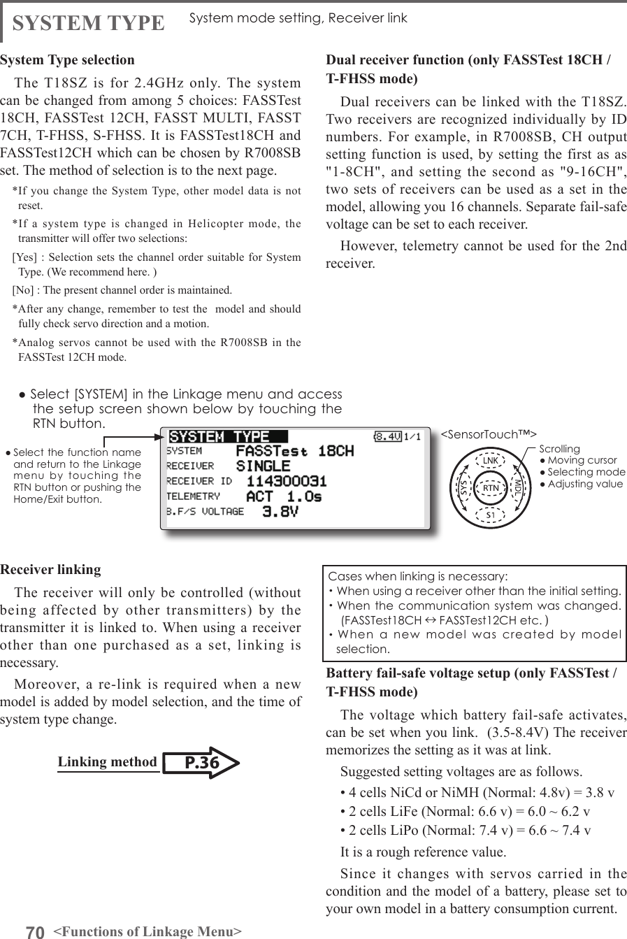 70 &lt;Functions of Linkage Menu&gt;● Select the function name and return to the Linkage menu  by  touching  the RTN button or pushing the Home/Exit button.&lt;SensorTouch™&gt;System Type selectionThe T18SZ  is  for  2.4GHz  only.  The  system can be changed from among 5 choices: FASSTest 18CH, FASSTest 12CH, FASST MULTI, FASST 7CH, T-FHSS, S-FHSS. It is FASSTest18CH and FASSTest12CH which can be chosen by R7008SB set. The method of selection is to the next page.*If you change the System Type, other model data is not reset.*If a system type is changed in Helicopter mode, the transmitter will offer two selections:[Yes] : Selection sets the channel order suitable for System Type. (We recommend here. )[No] : The present channel order is maintained.*After any change, remember to test the  model and should fully check servo direction and a motion.*Analog servos cannot be used with the R7008SB in the FASSTest 12CH mode.SYSTEM TYPE System mode setting, Receiver linkReceiver linkingThe receiver will only be controlled (without being affected by other transmitters) by the transmitter it is linked to. When using a receiver other than one purchased as a set, linking is necessary.Moreover, a re-link is required when a new model is added by model selection, and the time of system type change.Dual receiver function (only FASSTest 18CH /T-FHSS mode)Dual receivers can be linked with the T18SZ. Two  receivers are recognized individually  by ID numbers. For example, in R7008SB, CH output setting function is used, by setting the first as as &quot;1-8CH&quot;, and setting the second as &quot;9-16CH&quot;, two sets of receivers can be used as a set in the  model, allowing you 16 channels. Separate fail-safe voltage can be set to each receiver.However, telemetry cannot be used for the 2nd receiver. Battery fail-safe voltage setup (only FASSTest /T-FHSS mode)The voltage which battery fail-safe activates, can be set when you link.  (3.5-8.4V) The receiver memorizes the setting as it was at link.Suggested setting voltages are as follows.• 4 cells NiCd or NiMH (Normal: 4.8v) = 3.8 v• 2 cells LiFe (Normal: 6.6 v) = 6.0 ~ 6.2 v• 2 cells LiPo (Normal: 7.4 v) = 6.6 ~ 7.4 vIt is a rough reference value.Since it changes with servos carried in the condition and the model of a battery, please set to your own model in a battery consumption current.● Select [SYSTEM] in the Linkage menu and access the setup  screen shown below by touching the RTN button.P.36Linking method Cases when linking is necessary:・When using a receiver other than the initial setting.・When the  communication system was  changed.(FASSTest18CH ↔FASSTest12CH etc. )・When  a  new  model  was  created  by  model selection.Scrolling● Moving cursor● Selecting mode● Adjusting value