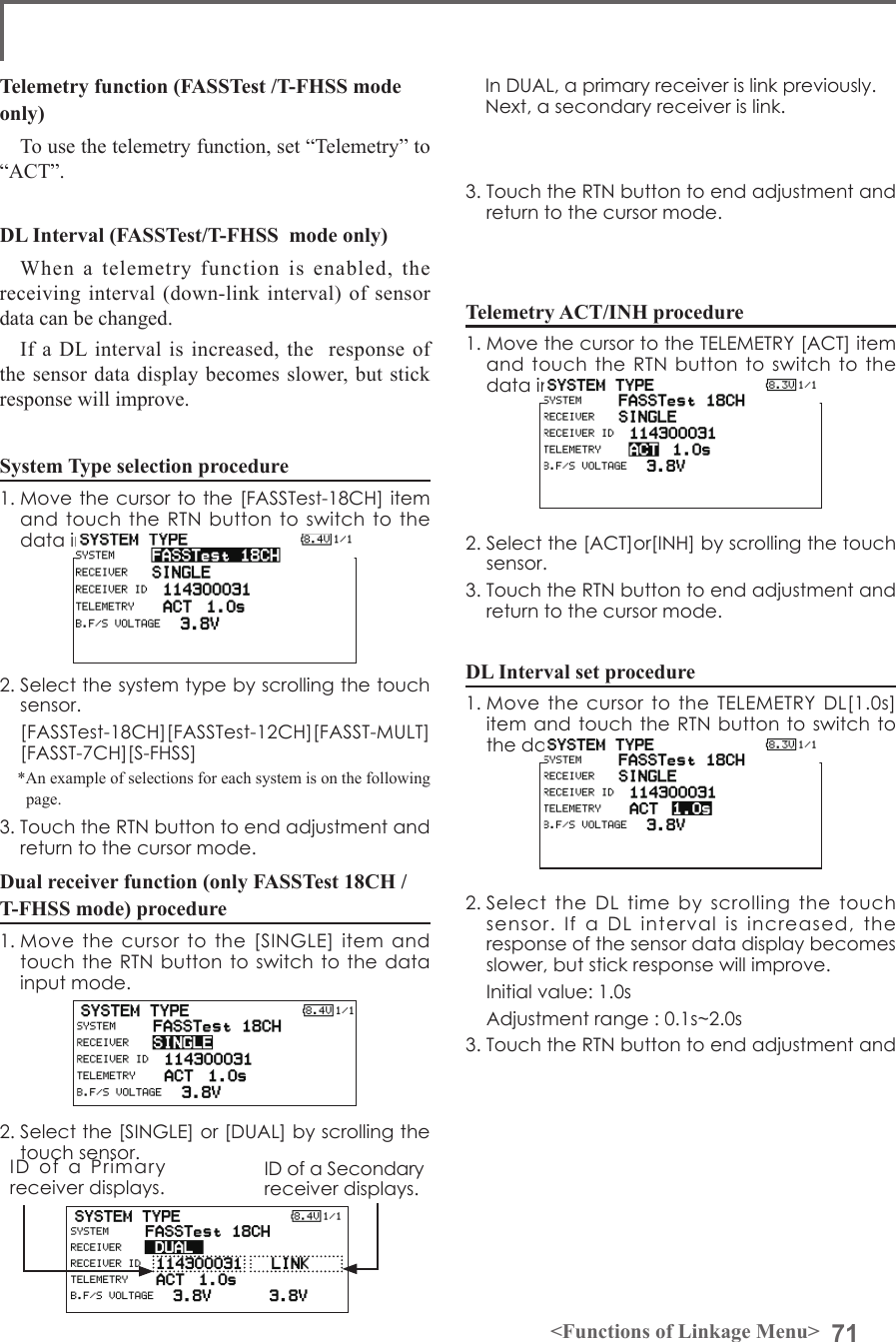 71&lt;Functions of Linkage Menu&gt;Telemetry function (FASSTest /T-FHSS mode only)To use the telemetry function, set “Telemetry” to “ACT”.DL Interval (FASSTest/T-FHSS  mode only)When a telemetry function is enabled, the receiving interval (down-link interval) of sensor data can be changed. If a DL interval is increased, the  response of the sensor data display becomes slower, but stick response will improve. System Type selection procedure1. Move the cursor to the [FASSTest-18CH] item and touch the  RTN  button to switch  to  the data input mode. 2. Select the system type by scrolling the touch sensor.  [FASSTest-18CH][FASSTest-12CH][FASST-MULT][FASST-7CH][S-FHSS]*An example of selections for each system is on the following page.3. Touch the RTN button to end adjustment and return to the cursor mode.Dual receiver function (only FASSTest 18CH /T-FHSS mode) procedure1. Move  the  cursor  to  the  [SINGLE]  item  and touch the RTN button to switch to  the data input mode. 2. Select the [SINGLE] or [DUAL] by scrolling the touch sensor.3. Touch the RTN button to end adjustment and return to the cursor mode.Telemetry ACT/INH procedure1. Move the cursor to the TELEMETRY [ACT] item and touch the  RTN  button to switch  to  the data input mode. 2. Select the [ACT]or[INH] by scrolling the touch sensor.3. Touch the RTN button to end adjustment and return to the cursor mode.DL Interval set procedure1. Move  the  cursor to the TELEMETRY DL[1.0s] item and  touch the RTN button to switch to the data input mode. 2. Select the  DL  time  by  scrolling  the  touch sensor.  If  a  DL  interval  is  increased,  the  response of the sensor data display becomes slower, but stick response will improve.  Initial value: 1.0s  Adjustment range : 0.1s~2.0s3. Touch the RTN button to end adjustment and ID  of  a  Primary receiver displays.ID of a Secondary receiver displays.In DUAL, a primary receiver is link previously. Next, a secondary receiver is link.