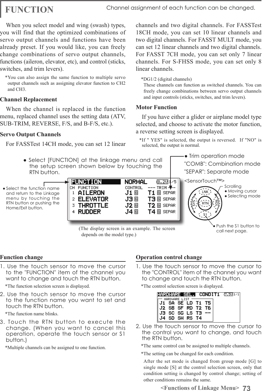 73&lt;Functions of Linkage Menu&gt;● Select the function name and return to the Linkage menu  by  touching  the RTN button or pushing the Home/Exit button.&lt;SensorTouch™&gt;FUNCTION  Channel assignment of each function can be changed.Function change1.  Use  the  touch  sensor  to  move  the  cursor to the &quot;FUNCTION&quot;  item of the  channel you want to change and touch the RTN button.*The function selection screen is displayed.2.  Use  the  touch  sensor  to  move  the  cursor to the function  name  you want to  set  and touch the RTN button.*The function name blinks.3.  Touch  the  RTN  button  to  execute  the change.  (When  you  want  to  cancel  this operation,  operate the touch sensor or S1 button.)*Multiple channels can be assigned to one function.Operation control change1. Use  the touch  sensor to  move the  cursor to the &quot;CONTROL&quot; item of the channel you want to change and touch the RTN button.*The control selection screen is displayed.2. Use  the touch  sensor to  move the  cursor to the control you want to change, and touch the RTN button.*The same control can be assigned to multiple channels.*The setting can be changed for each condition.  After the set mode is changed from group mode [G] to single mode [S] at the control selection screen, only that condition setting is changed by control change; setting of other conditions remains the same.(The display screen is an example. The screen depends on the model type.)● Select [FUNCTION] at the linkage menu and call the setup screen  shown  below by touching  the RTN button.● Trim operation mode&quot;COMB&quot;: Combination mode&quot;SEPAR&quot;: Separate modeWhen you select model and wing (swash) types, you will find  that the optimized  combinations of servo output channels and functions have been already preset. If you would like, you can freely change combinations of servo output channels, functions (aileron, elevator, etc), and control (sticks, switches, and trim levers). *You can also assign the same function to multiple servo output channels such as assigning elevator function to CH2 and CH3.Channel ReplacementWhen the channel is replaced in the function menu, replaced channel uses the setting data (ATV, SUB-TRIM, REVERSE, F/S, and B-F/S, etc.).Servo Output ChannelsFor FASSTest 14CH mode, you can set 12 linear channels and two digital channels. For FASSTest 18CH mode, you can set 10 linear channels and two digital channels. For FASST MULT mode, you can set 12 linear channels and two digital channels.For FASST 7CH mode, you can set only 7 linear channels. For S-FHSS mode, you can set only 8 linear channels.*DG1/2 (digital channels)  These channels can function as switched channels. You can freely change combinations between servo output channels and input controls (sticks, switches, and trim levers).Motor FunctionIf you have either a glider or airplane model type selected, and choose to activate the motor function, a reverse setting screen is displayed. *If &quot; YES&quot; is selected, the output is reversed.  If &quot;NO&quot; is selected, the output is normal.Scrolling● Moving cursor● Selecting mode● Push the S1 button to call next page. 