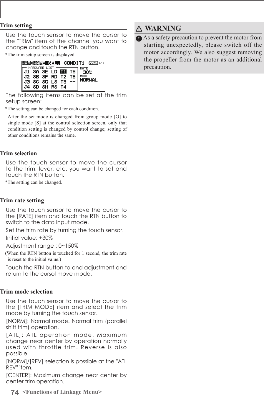 74 &lt;Functions of Linkage Menu&gt;Trim setting  Use the touch sensor to move the  cursor to the &quot;TRIM&quot; item of the  channel you want  to change and touch the RTN button.*The trim setup screen is displayed.  The  following  items  can  be  set at the trim setup screen:*The setting can be changed for each condition.  After the set mode is changed from group mode [G] to single mode [S] at the control selection screen, only that condition setting is changed by control change; setting of other conditions remains the same.Trim selection  Use  the  touch  sensor  to  move  the  cursor to the trim,  lever, etc. you  want to set  and touch the RTN button.*The setting can be changed.Trim rate setting  Use the touch sensor to move the  cursor to the [RATE] item and touch the RTN button to switch to the data input mode.   Set the trim rate by turning the touch sensor.  Initial value: +30%  Adjustment range : 0~150%(When the RTN button is touched for 1 second, the trim rate is reset to the initial value.)  Touch the RTN button to end adjustment and return to the cursol move mode.Trim mode selection  Use the touch sensor to move the  cursor to the  [TRIM  MODE]  item  and  select  the  trim mode by turning the touch sensor.  [NORM]: Normal mode. Normal trim (parallel shift trim) operation.  [ATL]:  ATL  operation  mode.  Maximum change near center  by operation normally used  with  throttle  trim.  Reverse  is  also possible.   [NORM]/[REV] selection is possible at the &quot;ATL REV&quot; item.  [CENTER]: Maximum change near center by center trim operation.WARNING  As a safety precaution to prevent the motor from starting unexpectedly, please switch off the motor accordingly. We also suggest removing the propeller from the motor as an additional precaution.