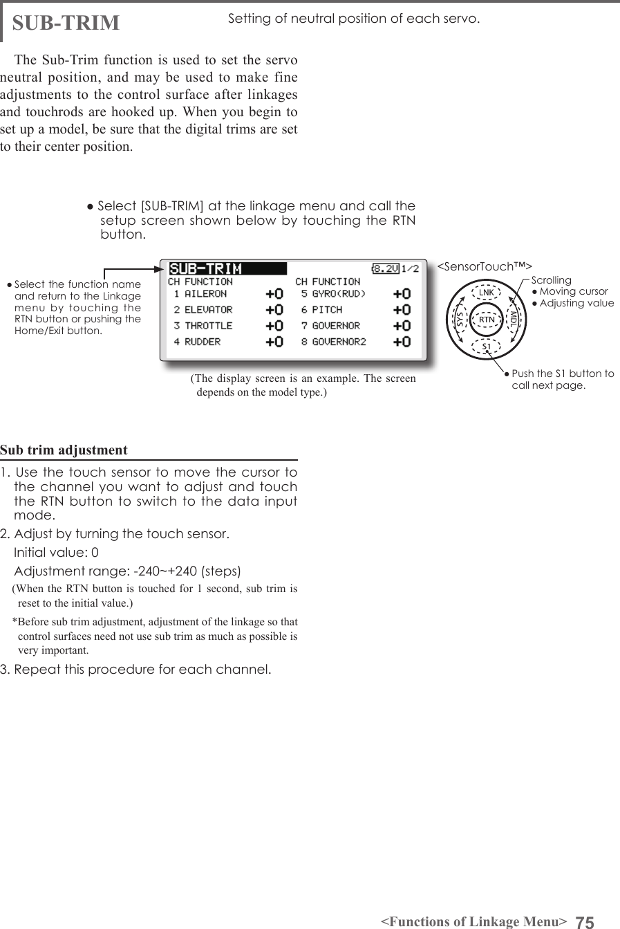 75&lt;Functions of Linkage Menu&gt;● Select the function name and return to the Linkage menu  by  touching  the RTN button or pushing the Home/Exit button.&lt;SensorTouch™&gt;SUB-TRIM Setting of neutral position of each servo.(The display screen is an example. The screen depends on the model type.)The Sub-Trim function is used to set the servo neutral position, and may be used to make fine adjustments to the control surface after linkages and touchrods are hooked up. When you begin to set up a model, be sure that the digital trims are set to their center position.Sub trim adjustment1. Use  the touch  sensor to  move the  cursor to the channel you  want to adjust  and touch the RTN button  to  switch to the data  input mode.2. Adjust by turning the touch sensor.  Initial value: 0  Adjustment range: -240~+240 (steps)(When the RTN button is touched for 1 second, sub trim is reset to the initial value.)*Before sub trim adjustment, adjustment of the linkage so that control surfaces need not use sub trim as much as possible is very important.3. Repeat this procedure for each channel.● Select [SUB-TRIM] at the linkage menu and call the setup screen shown  below by touching  the RTN button.Scrolling● Moving cursor● Adjusting value● Push the S1 button to call next page. 