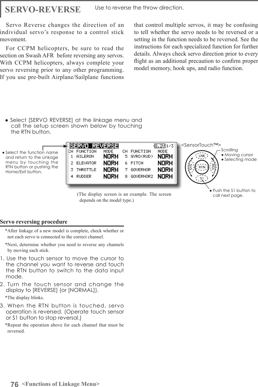 76 &lt;Functions of Linkage Menu&gt;● Select the function name and return to the Linkage menu  by  touching  the RTN button or pushing the Home/Exit button.&lt;SensorTouch™&gt;SERVO-REVERSE Use to reverse the throw direction.Servo Reverse changes the direction of an individual servo’s response to a control stick movement.For CCPM helicopters, be sure to read the section on Swash AFR  before reversing any servos. With CCPM helicopters, always complete your servo reversing prior to any other programming. If you use pre-built Airplane/Sailplane functions Servo reversing procedure*After linkage of a new model is complete, check whether or not each servo is connected to the correct channel.*Next, determine whether you need to reverse any channels by moving each stick.1. Use  the touch  sensor to  move the  cursor to the channel you want to reverse and touch the RTN button  to  switch to the data  input mode.2.  Turn  the  touch  sensor  and  change  the display to [REVERSE] (or [NORMAL]).*The display blinks.3.  When  the  RTN  button  is  touched,  servo operation is reversed. (Operate touch sensor or S1 button to stop reversal.)*Repeat the operation above for each channel that must be reversed.that control multiple servos, it may be confusing to tell whether the servo needs to be reversed or a setting in the function needs to be reversed. See the instructions for each specialized function for further details. Always check servo direction prior to every ight as an additional precaution to conrm proper model memory, hook ups, and radio function.(The display screen is an example. The screen depends on the model type.)● Select [SERVO REVERSE] at the linkage menu and call the setup  screen shown below  by  touching the RTN button.Scrolling● Moving cursor● Selecting mode● Push the S1 button to call next page. 