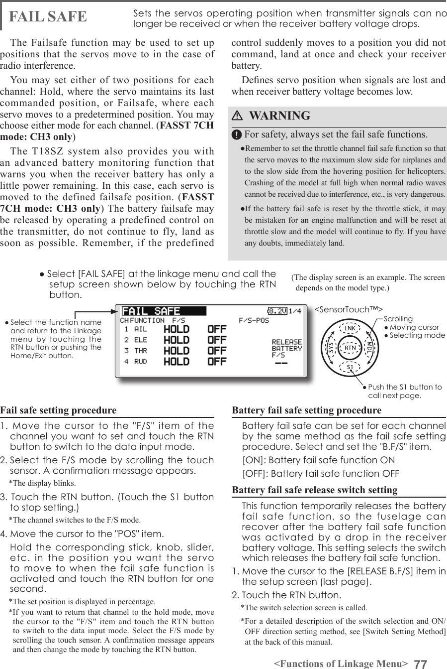 77&lt;Functions of Linkage Menu&gt;● Select the function name and return to the Linkage menu  by  touching  the RTN button or pushing the Home/Exit button.&lt;SensorTouch™&gt;(The display screen is an example. The screen depends on the model type.)● Select [FAIL SAFE] at the linkage menu and call the setup screen shown  below by touching  the RTN button.FAIL SAFE Sets the servos  operating  position when transmitter  signals can no longer be received or when the receiver battery voltage drops.The Failsafe function may be used to set up positions that the servos move to in the case of radio interference.You may set either of two positions for each channel: Hold, where the servo maintains its last commanded position, or Failsafe, where each servo moves to a predetermined position. You may choose either mode for each channel. (FASST 7CH mode: CH3 only)The T18SZ system also provides you with an advanced battery monitoring function that warns you when the receiver battery has only a little power remaining. In this case, each servo is moved to the defined failsafe position. (FASST 7CH mode: CH3 only) The battery failsafe may be released by operating a predefined control on the transmitter, do not continue to fly, land as soon as possible. Remember, if the predefined Fail safe setting procedure1.  Move  the  cursor  to  the  &quot;F/S&quot;  item  of  the channel you want to set and touch the RTN button to switch to the data input mode.2. Select the F/S  mode by scrolling the  touch sensor. A conrmation message appears. *The display blinks.3. Touch the RTN button. (Touch the S1 button to stop setting.)*The channel switches to the F/S mode.4. Move the cursor to the &quot;POS&quot; item.  Hold  the  corresponding  stick,  knob, slider, etc.  in  the  position  you  want  the  servo to  move  to  when  the  fail  safe  function  is activated and touch the RTN button for one second.*The set position is displayed in percentage.*If you want to return that channel to the hold mode, move the cursor to the &quot;F/S&quot; item and touch the RTN button to switch to the data input mode. Select the F/S mode by scrolling the touch sensor. A conrmation message appears and then change the mode by touching the RTN button.control suddenly moves to a position you did not command, land at once and check your receiver battery.Denes servo position when signals are lost and when receiver battery voltage becomes low.WARNING For safety, always set the fail safe functions.●Remember to set the throttle channel fail safe function so that the servo moves to the maximum slow side for airplanes and to the slow side from the hovering position for helicopters.Crashing of the model at full high when normal radio waves cannot be received due to interference, etc., is very dangerous.●If the battery  fail  safe is  reset  by the  throttle stick, it  may be mistaken for an engine malfunction and will be reset at throttle slow and the model will continue to y. If you have any doubts, immediately land.Battery fail safe setting procedure  Battery fail safe can be set for each channel by the  same method as the fail safe setting procedure. Select and set the &quot;B.F/S&quot; item.  [ON]: Battery fail safe function ON  [OFF]: Battery fail safe function OFFBattery fail safe release switch setting  This function temporarily releases the battery fail  safe  function,  so  the  fuselage  can recover after the battery fail  safe  function was  activated  by  a  drop  in  the  receiver battery voltage. This setting selects the switch which releases the battery fail safe function.1. Move the cursor to the [RELEASE B.F/S] item in the setup screen (last page).2. Touch the RTN button.*The switch selection screen is called.*For a detailed description of the switch selection and ON/OFF direction setting method, see [Switch Setting Method] at the back of this manual.Scrolling● Moving cursor● Selecting mode● Push the S1 button to call next page. 
