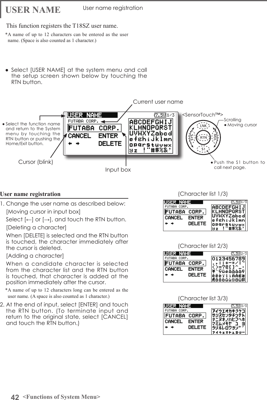 42 &lt;Functions of System Menu&gt;● Select the function name and return to  the  System menu  by  touching  the RTN button or pushing the Home/Exit button.&lt;SensorTouch™&gt;USER NAME User name registrationThis function registers the T18SZ user name.*A name of up to 12 characters can be entered as the user name. (Space is also counted as 1 character.)User name registration1. Change the user name as described below:  [Moving cursor in input box]  Select [←] or [→], and touch the RTN button.  [Deleting a character]  When [DELETE] is selected and the RTN button is touched, the character immediately after the cursor is deleted.  [Adding a character]  When  a  candidate  character  is  selected from the character list  and  the RTN button is touched, that  character  is added at  the position immediately after the cursor.*A name of up to 12 characters long can be entered as the user name. (A space is also counted as 1 character.)2. At the end of input, select [ENTER] and touch the  RTN  button.  (To  terminate  input  and return to  the original state, select [CANCEL] and touch the RTN button.)(Character list 1/3)(Character list 2/3)(Character list 3/3)●  Select [USER NAME] at the system menu and call the setup screen  shown  below by touching  the RTN button.● Push  the  S1  button  to call next page. Current user nameInput boxCursor (blink)Scrolling● Moving cursor