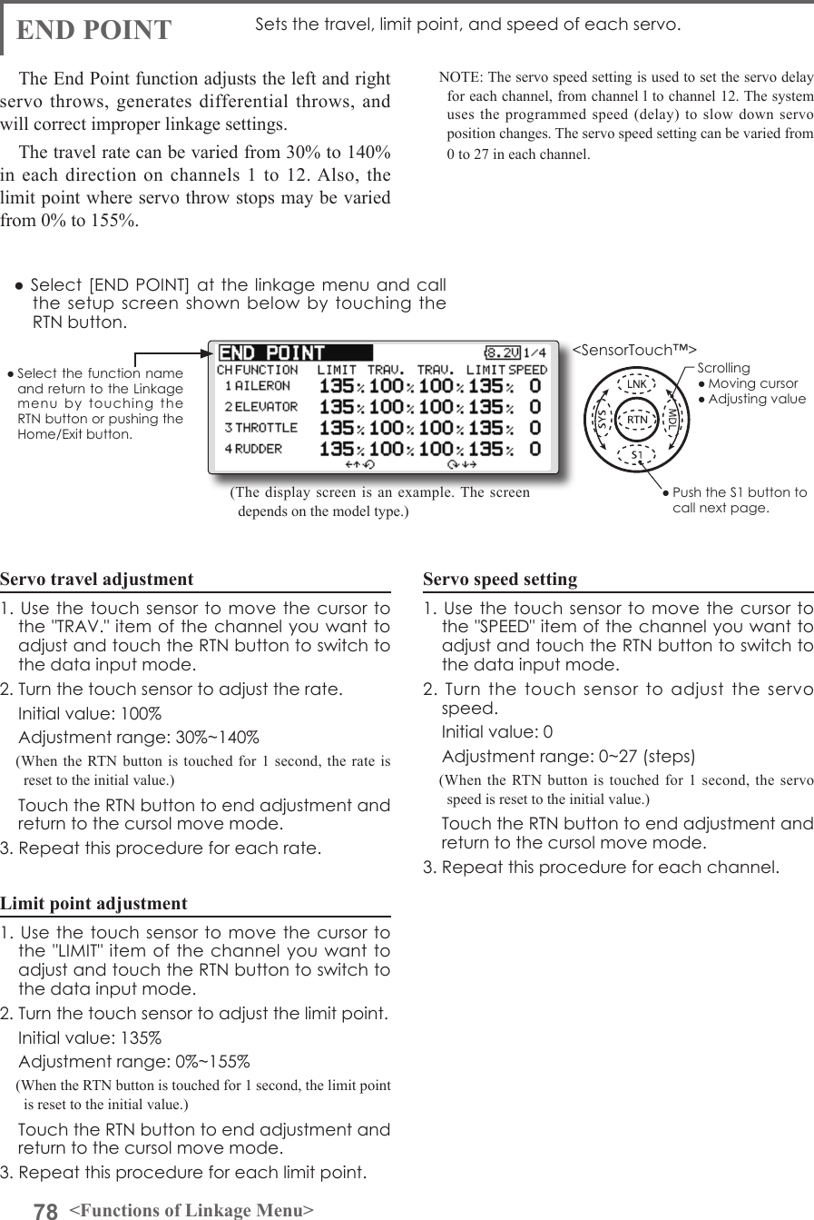 78 &lt;Functions of Linkage Menu&gt;● Select the function name and return to the Linkage menu  by  touching  the RTN button or pushing the Home/Exit button.&lt;SensorTouch™&gt;END POINT Sets the travel, limit point, and speed of each servo.The End Point function adjusts the left and right servo throws, generates differential throws, and will correct improper linkage settings. The travel rate can be varied from 30% to 140% in each direction on channels 1 to 12. Also, the limit point where servo throw stops may be varied from 0% to 155%.Servo travel adjustment1. Use  the touch  sensor to  move the  cursor to the &quot;TRAV.&quot; item of the channel you want to adjust and touch the RTN button to switch to the data input mode.2. Turn the touch sensor to adjust the rate.  Initial value: 100%  Adjustment range: 30%~140%(When the RTN button is touched for 1 second, the rate is reset to the initial value.)  Touch the RTN button to end adjustment and return to the cursol move mode.3. Repeat this procedure for each rate.Limit point adjustment1. Use  the touch  sensor to  move the  cursor to the &quot;LIMIT&quot; item of the channel you  want to adjust and touch the RTN button to switch to the data input mode.2. Turn the touch sensor to adjust the limit point.  Initial value: 135%  Adjustment range: 0%~155%(When the RTN button is touched for 1 second, the limit point is reset to the initial value.)  Touch the RTN button to end adjustment and return to the cursol move mode.3. Repeat this procedure for each limit point.NOTE: The servo speed setting is used to set the servo delay for each channel, from channel l to channel 12. The system uses the programmed speed (delay) to slow down servo position changes. The servo speed setting can be varied from 0 to 27 in each channel.Servo speed setting1. Use  the touch  sensor to  move the  cursor to the &quot;SPEED&quot; item of the channel you want to adjust and touch the RTN button to switch to the data input mode.2.  Turn  the  touch  sensor  to  adjust  the  servo speed.  Initial value: 0  Adjustment range: 0~27 (steps)(When the RTN button is touched for 1 second, the servo speed is reset to the initial value.)  Touch the RTN button to end adjustment and return to the cursol move mode.3. Repeat this procedure for each channel.● Select  [END POINT] at the linkage menu and call the setup screen  shown  below by touching  the RTN button.(The display screen is an example. The screen depends on the model type.)Scrolling● Moving cursor● Adjusting value● Push the S1 button to call next page. 