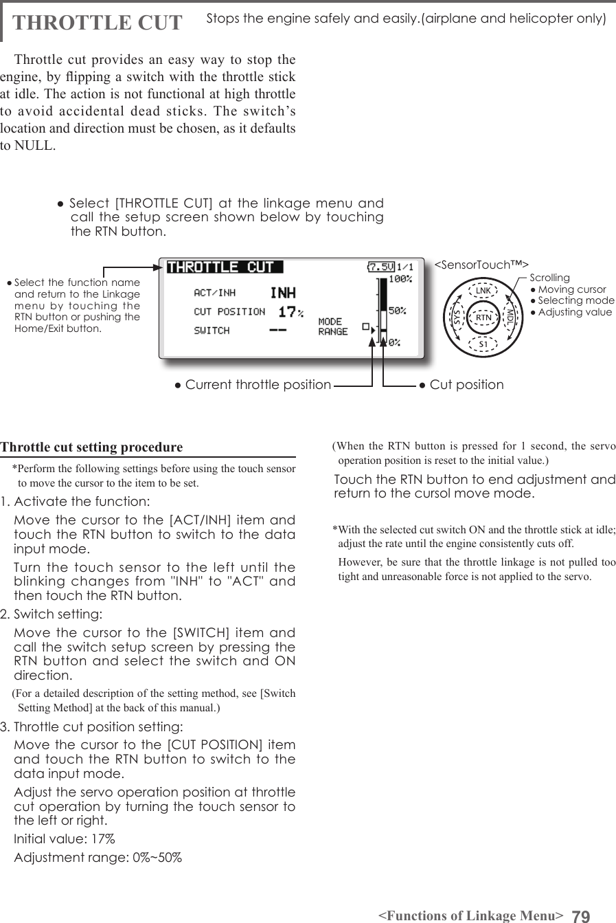 79&lt;Functions of Linkage Menu&gt;● Select the function name and return to the Linkage menu  by  touching  the RTN button or pushing the Home/Exit button.&lt;SensorTouch™&gt;THROTTLE CUT Stops the engine safely and easily.(airplane and helicopter only)Throttle cut provides an easy way to stop the engine, by ipping a switch with the throttle stick at idle. The action is not functional at high throttle to avoid accidental dead sticks. The switch’s location and direction must be chosen, as it defaults to NULL.Throttle cut setting procedure*Perform the following settings before using the touch sensor to move the cursor to the item to be set.1. Activate the function:  Move the cursor to the  [ACT/INH] item and touch the RTN button to switch to  the data input mode.   Turn  the  touch  sensor  to  the  left  until  the blinking  changes  from  &quot;INH&quot;  to  &quot;ACT&quot;  and then touch the RTN button.2. Switch setting:  Move the cursor to the  [SWITCH]  item  and call the  switch setup  screen by  pressing the RTN  button  and  select  the switch and ON direction.(For a detailed description of the setting method, see [Switch Setting Method] at the back of this manual.)3. Throttle cut position setting:  Move the  cursor to the [CUT POSITION] item and touch the  RTN  button to switch  to  the data input mode.  Adjust the servo operation position at throttle cut operation by turning the touch sensor to the left or right.  Initial value: 17%  Adjustment range: 0%~50%(When the RTN button is pressed for 1 second, the servo operation position is reset to the initial value.)  Touch the RTN button to end adjustment and return to the cursol move mode.*With the selected cut switch ON and the throttle stick at idle; adjust the rate until the engine consistently cuts off.  However, be sure that the throttle linkage is not pulled too tight and unreasonable force is not applied to the servo.● Select [THROTTLE  CUT] at the linkage  menu and call the setup  screen shown below  by  touching the RTN button.● Current throttle position ● Cut positionScrolling● Moving cursor● Selecting mode● Adjusting value